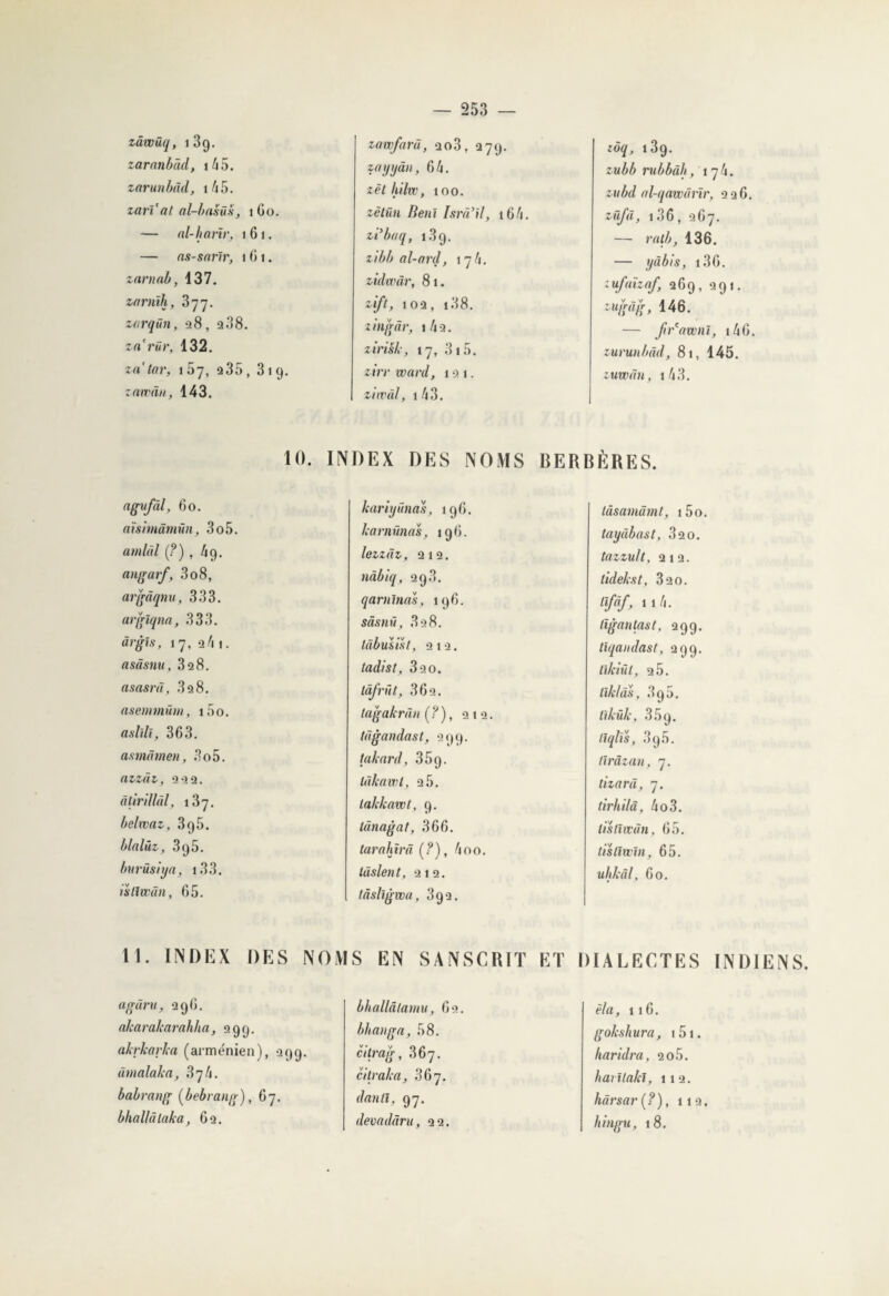 zâwüq, 13g. zaranbâd, i45. zarunbàd, 1 /i 5. zarï’at al-basüs, 160. — al-hanr, 161. — ns-sarlr, i (J i. znrnab, 137. zornïh, 377. zarqün, >28, a 38. za'rür, 132. za’tar, 1 57, a35, 319. zawân, 143. zawfarà, ao3, 379. zayyân, 64. zèthilw, 100. zêtün Benï Isrà’il, i64. zi’baq, 13 9. zibb al-ard, 174. zidwàr, 81. zift, 10a, 138. zingâr, 1 4a. zirisb, 17, 315. zirr ward, 1 a 1. ziwül, 143. zôq, i3g. zubb rubbàh, 174. zvbd al-qawârïr, a a 6. züfd, 136, 267. — rnlb, 136. — yàbis, 136. ;ufaïzaf, a6g, agi. — ftr'awnl, 146. zurunbàd, 81, 145. zuwdn, 143. 10. INDEX DES NOMS BERBÈRES. ngvfàl, 60. aïsimâmün, 3o5. amldl (?), 4g. angarf, 308, argâqnu, 333. arglqna, 333. àrgîs, 17, a4i. asâsnu, 3a8. asasrâ, 3a8. asenmüm, i5o. aslîlï, 363. asmâmen, 3o5. azzàt, a a a. âtirillàl, 137. belwaz, 3g5. blnlüz, 3g5. burüsiya, 133. istlwân, 65. 11. INDEX DES NOS agûru, 396. alcaralcarahha, 399. akrkarka (arménien), 399. dmalaka, 374. babrang (bebrang), 67. bhallâlaka, 6a. kariyûncîs, 196. karnünas, 196. lezzdz, 212. nâbiq, 293. qarnlnas, 196. sâsnü, 3a8. tàbusisl, ata. tadist, 330. làfrût, 36a. tagakrdn (?), 21a. tdgandast, 299. taknrd, 35g. lùkawl, 25. lakkawt, 9. lânagat, 366. tarahïrâ (?), 400. lâslent, ai2. tâsllgwa, 3ga. S EN SANSCRIT ET bhallâlamu, 62. bhanga, 58. citrag, 367. cilraka, 367. dan II, 97. devadâru, 22. làsamâmt, i5o. tayùbast, 32 0. tazzult, 212. tidekst, 320. lîfâf, 114. tïgantast, 299. tlqandast, 299. tïkiül, 2 5. llklas, 3g5. tikük, 35g. llqlis, 3g5. tîrâzan, 7. tizard, 7. tirhilà, 4o3. listiwùn, 65. tistiwin, 65. uhlcâl, 60. DIALECTES INDIENS. èla, 1 16. gokshura, 151. Iiaridra, ao5. haritakl, 11a. hàrsar (?), 113. h ingu, 18.