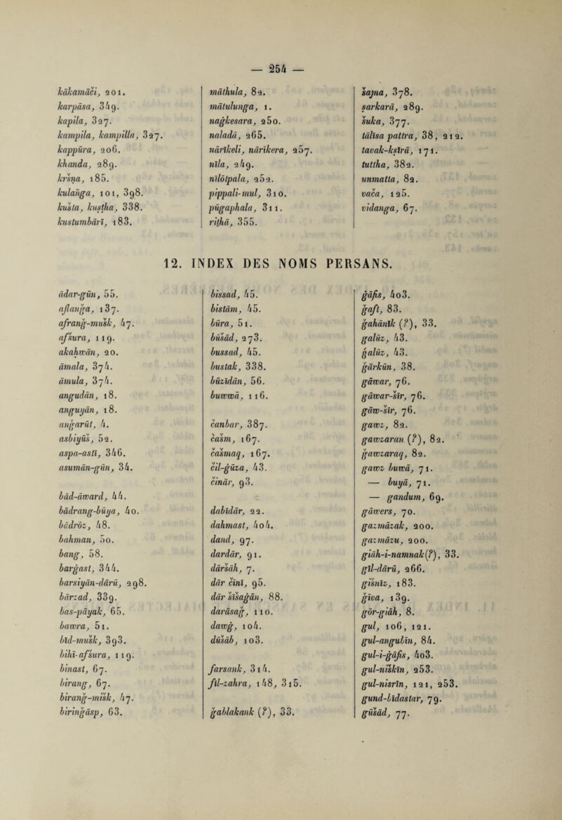 hàhamâci, 201. karpâsa, 34 g. kapila, 327. Jcampila, hampilla, 327. happüra, 206. khanda, 289. krsna, 185. kulanga, 101, 398. huila, hustha, 338. knstumbârî, 183. mâthula, 82. mâtulunga, 1. naglcesara, 2 5o. naladâ, 205. nàrllceli, nârïhera, 957. Mï/a, 269. nllôlpala, 9 5 2. pippali-mal, 310. pûgaphala, 311. rithâ, 355. sajna, 378. sarharâ, 289. suha, 377. lâlîsa paîtra, 38, 212. tavah-kslrâ, 171. tuttha, 382. unmatla, 82. vaca, 125. vidanga, 67. 12. INDEX DES NOMS PERSANS. âdar-gün, 55. ajlanga, afrang-mush, h 7. afsura, 119. akahwân, 20. âmala, 37/1. âmula, 37h. angudân, 18. anguyân, 18. angarüt, 4. asbiyus, 52. aspa-astî, 34G. asumân-gun, 34. bàd-âward, 44. bâdrang-büya, 4o. bâdrôz, 48. bahman, 5o. 58. bargast, 344. barsiyân-dârü, 298. barzad, 33g. bas-pâyah, 65. bawra, 5i. bld-musk, 3(j3. bihï-afsura, 119. binast, 67. birang, 67. birang-mish, hj. biringâsp, 63. bissad, 45. bistâm, 45. bûra, 5i. büsâd, 273. bussad, 45. bus talc, 338. büzldân, 56. buwwâ, 116. canbar, 387. casrn, 167. casmaq, 167. cil-güza, 43. cinür, 9.3. dabîdâr, 22. dahmast, ho h. dand, 97. dardâr, 91. dârsâh, 7. dâr cïnï, 95. sïsagân, 88. darâsag, 110. dawg, io4. dûsâb, io3. farsank, 3i4. fll-zahra, 148, 3i5. gablakanh (?), 33. gvï/îs, 4o3. gvï/if, 83. gahànïlc (?), 33. galiiz, 43. galüz, 43. gàrkün, 38. gâwar, 76. gâwar-sir, 76. gâw-slr, 76. gawz, 82. gawzaran (?), 82. gawzaraq, 82. gawz buwâ, 71. — buyâ, 71. — gandum, 69. g divers, 70. gazmàzah, 200. gazmâzu, 200. giâh-i-namnalc(?), 33. gîl-dârû, 266. gisniz, 18 3. g-jua, 189. gôr-giâh, 8. g-w/, 106, 121. gul-angulïn, 84. gul-i-gâfs, 4o3. gul-nishln, 253. gul-nisrln, 121, 2 53. gund-hxdasiar, 79. gusâd, 77.