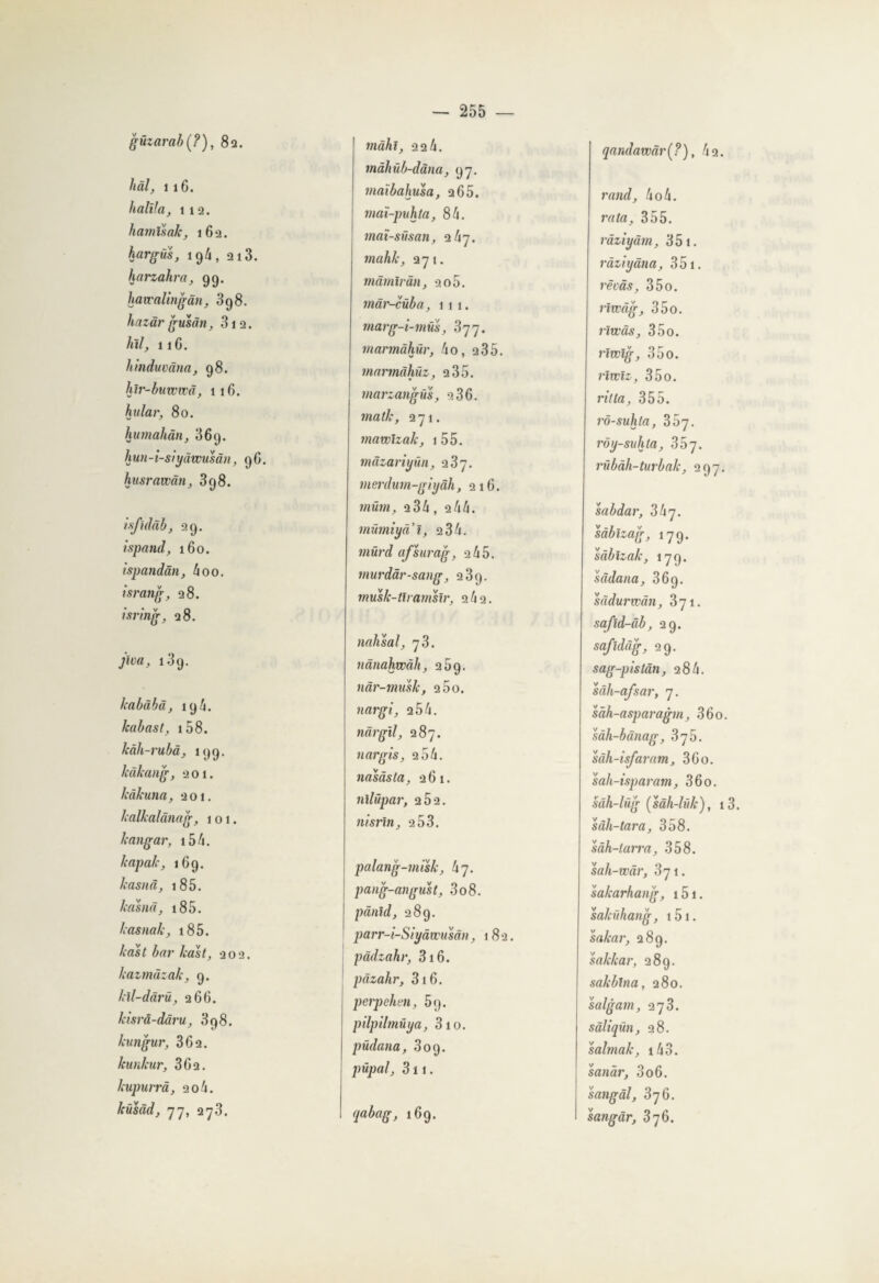 güzarab(?), 82. hâl, 1 16. bailla, ii2. hamlsak, 162. hargus, 19/j, 213. harzahra, 99. havcalingan, 398. hazârgusân, 312. htl, 1 iG. hinduvâna, 98. hlr-bummâ, 116. hular, 80. humahân, 369. hun-i-siyâwusân, 9G. husrawàn, 398. isfulâb, 29. ispand, 160. ispandân, h00. israng, 28. tsring, 28. jîva, 139. lcabàbà, 196. /cabas t, 158- kàh-rubâ, 199. Icâkang, 201. kàkuna, 201. kalkalànag, 101. kangar, i54. kapak, 169. kasnâ, 185. lcasnâ, i85. kasnak, 185. kast bar kast, 202. kazmâzak, 9. kil-dàrü, 266. kisrâ-dâru, 398. kungur, 362. kunlcur, 302. lcupurrâ, 20 4. küsâd, 77, 273. màhl, 22 4. tnâhüb-dàna, 97. maïbahusa, 2 65. maï-puhta, 84. maï-süsan, 247. mahk, 271. mâmiràn, 2o5. màr-cûba, 111. marg-i-müs, 377. mannàhûr, 4o, 235. marmàhüz, 2 35. marzangüs, 936. matk, 271. mawizak, 1 55. mâzariyün, 237. merdum-giyâh, 216. müm, 234, 244. mümiyal, 2 34. mürd afsurag, 2 45. murdâr-sang, 2 3g. musk-tlramsïr, 2 42. nahsal, 73. nânahwâh, 259. nâr-musk, 2 5o. tiargi, 254. nârgïl, 287. nargis, 2 54. nasàsta, 261. nllüpar, 2Ô2. nisrin, 2 53. palang-misk, hy. pang-angust, 308. pànîd, 289. parr-i-Siyâwusân, 182. pâdzahv, 316. pàzahr, 316. perpehm, 59. pilpilmüya, 3 10. püdana, 309. püpal, 311. qabag, 169. qandawàr(?), 42. rand, 4o4. rata, 355. râziyâm, 351. ràziyâna, 351. rêvas, 35o. riwàg, 35o. rivcàs, 35o. rlwig, 35o. riwïz, 35o. rit la, 355. rô-suhta, rôy-suhta, 3 5 7. rübàh-turbak, 297. sabdar, 3 b y. sàbizag, 179. sàblzak, 179. sâdana, 369. sàdurwàn, 3yi. safïd-âb, 29. safidâg, 29. sag-pistân, 284. sâh-afsar, 7. sàh-asparagm, 36o. sâh-bânag, 375. sâh-isfaram, 3Go. sah-isparam, 36o. sâh-lüg (sâh-lûk), i3. sâh-tara, 358. sàh-larra, 358. sah-wâr, 871. sakarhang, 151. salcühang, 151. sakar, 289. sakkar, 28g. sakblna, 280. salgam, 273. sâliqün, 28. salmak, 143. sanàr, 306. sangâl, 376. sangâr, 376.