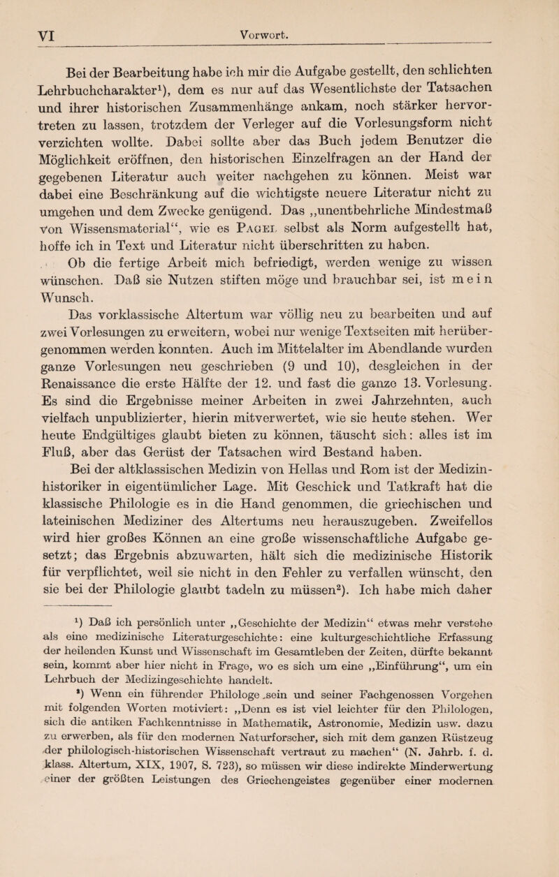 Bei der Bearbeitung habe ich mir die Aufgabe gestellt, den schlichten Lehrbuchcharakter1), dem es nur auf das Wesentlichste der Tatsachen und ihrer historischen Zusammenhänge ankam, noch stärker hervor¬ treten zu lassen, trotzdem der Verleger auf die Vorlesungsform nicht verzichten wollte. Dabei sollte aber das Buch jedem Benutzer die Möglichkeit eröffnen, den historischen Einzelfragen an der Hand der gegebenen Literatur auch weiter nachgehen zu können. Meist war dabei eine Beschränkung auf die wichtigste neuere Literatur nicht zu umgehen und dem Zwecke genügend. Das „unentbehrliche Mindestmaß von Wissensmaterial“, wie es Pagei, selbst als Norm aufgestellt hat, hoffe ich in Text und Literatur nicht überschritten zu haben. Ob die fertige Arbeit mich befriedigt, werden wenige zu wissen wünschen. Daß sie Nutzen stiften möge und brauchbar sei, ist mei n Wunsch. Das vorklassische Altertum war völlig neu zu bearbeiten und auf zwei Vorlesungen zu erweitern, wobei nur wenige Textseiten mit herüber¬ genommen werden konnten. Auch im Mittelalter im Abendlande wurden ganze Vorlesungen neu geschrieben (9 und 10), desgleichen in der Renaissance die erste Hälfte der 12. und fast die ganze 13. Vorlesung. Es sind die Ergebnisse meiner Arbeiten in zwei Jahrzehnten, auch vielfach unpublizierter, hierin mit verwertet, wie sie heute stehen. Wer heute Endgültiges glaubt bieten zu können, täuscht sich: alles ist im Fluß, aber das Gerüst der Tatsachen wird Bestand haben. Bei der alt klassischen Medizin von Hellas und Rom ist der Medizin - historiker in eigentümlicher Lage. Mit Geschick und Tatkraft hat die klassische Philologie es in die Hand genommen, die griechischen und lateinischen Mediziner des Altertums neu herauszugeben. Zweifellos wird hier großes Können an eine große wissenschaftliche Aufgabe ge¬ setzt; das Ergebnis abzuwarten, hält sich die medizinische Historik für verpflichtet, weil sie nicht in den Fehler zu verfallen wünscht, den sie bei der Philologie glaubt tadeln zu müssen2). Ich habe mich daher l) Daß ich persönlich unter „Geschichte der Medizin“ etwas mehr verstehe als eine medizinische Literaturgeschichte: eine kulturgeschichtliche Erfassung der heilenden Kunst und Wissenschaft im Gesamtleben der Zeiten, dürfte bekannt sein, kommt aber hier nicht in Frage, wo es sich um eine „Einführung“, um ein Lehrbuch der Medizingeschichte handelt. *) Wenn ein führender Philologe ,sein und seiner Fachgenossen Vorgehen mit folgenden Worten motiviert: „Denn es ist viel leichter für den Philologen, sich die antiken Fachkenntnisse in Mathematik, Astronomie, Medizin usw. dazu zu erwerben, als für den modernen Naturforscher, sich mit dem ganzen Rüstzeug -der philologisch-historischen Wissenschaft vertraut zu machen“ (N. Jahrb. f. d. klass. Altertum, XIX, 1907, S. 723), so müssen wir diese indirekte Minderwertung einer der größten Leistungen des Griechengeistes gegenüber einer modernen