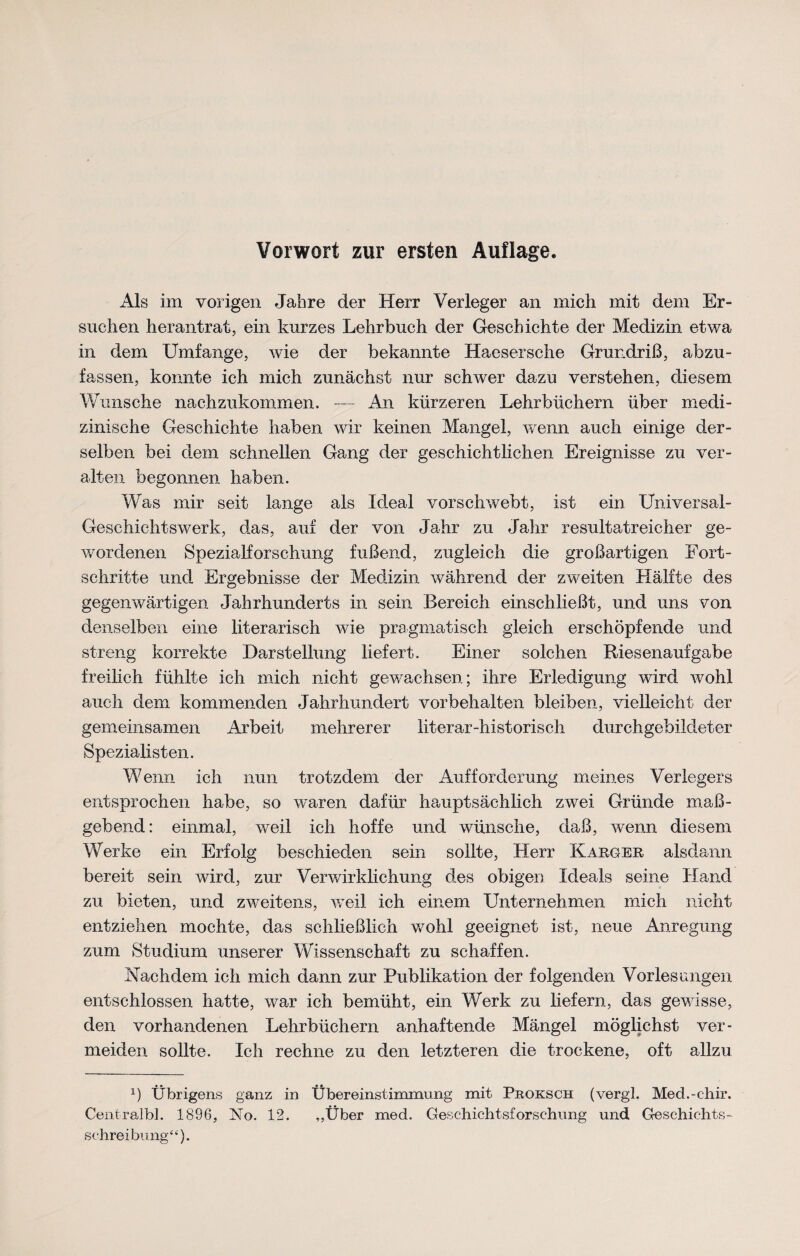 Vorwort zur ersten Auflage. Als im vorigen Jahre der Herr Verleger an mich mit dem Er¬ suchen herantrat, ein kurzes Lehrbuch der Geschichte der Medizin etwa in dem Umfange, wie der bekannte Haesersche Grundriß, abzu¬ fassen, konnte ich mich zunächst nur schwer dazu verstehen, diesem Wunsche nachzukommen. — An kürzeren Lehrbüchern über medi¬ zinische Geschichte haben wir keinen Mangel, wenn auch einige der¬ selben bei dem schnellen Gang der geschichtlichen Ereignisse zu ver¬ alten begonnen haben. Was mir seit lange als Ideal vorschwebt, ist ein Universal- Geschichtswerk, das, auf der von Jahr zu Jahr resultatreicher ge¬ wordenen Spezialforschung fußend, zugleich die großartigen Fort¬ schritte und Ergebnisse der Medizin während der zweiten Hälfte des gegenwärtigen Jahrhunderts in sein Bereich einschließt, und uns von denselben eine literarisch wie pragmatisch gleich erschöpfende und streng korrekte Darstellung liefert. Einer solchen ftiesenaufgabe freilich fühlte ich mich nicht gewachsen; ihre Erledigung wird wohl auch dem kommenden Jahrhundert Vorbehalten bleiben, vielleicht der gemeinsamen Arbeit mehrerer literar-historisch durchgebildeter Spezialisten. Wenn ich nun trotzdem der Aufforderung meines Verlegers entsprochen habe, so waren dafür hauptsächlich zwei Gründe ma߬ gebend: einmal, weil ich hoffe und wünsche, daß, wenn diesem Werke ein Erfolg beschieden sein sollte, Herr Karger, alsdann bereit sein wird, zur Verwirklichung des obigen Ideals seine Hand zu bieten, und zweitens, weil ich einem Unternehmen mich nicht entziehen mochte, das schließlich wohl geeignet ist, neue Anregung zum Studium unserer Wissenschaft zu schaffen. Nachdem ich mich dann zur Publikation der folgenden Vorlesungen entschlossen hatte, war ich bemüht, ein Werk zu liefern, das gewisse, den vorhandenen Lehrbüchern anhaftende Mängel möglichst ver¬ meiden sollte. Ich rechne zu den letzteren die trockene, oft allzu x) Übrigens ganz in Übereinstimmung mit Proksch (vergl. Med.-chir. Centralbl. 1896, No. 12. ,,Über med. Geschichtsforschung und Geschichts¬ schreibung“).
