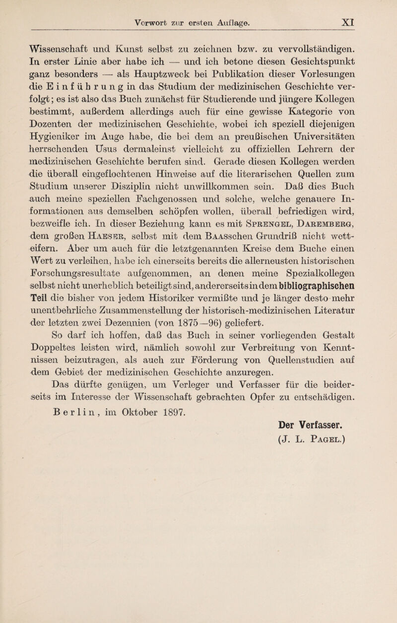 Wissenschaft und Kunst selbst zu zeichnen bzw. zu vervollständigen. In erster Linie aber habe ich — und ich betone diesen Gesichtspunkt ganz besonders — als Hauptzweck bei Publikation dieser Vorlesungen die Einführung in das Studium der medizinischen Geschichte ver¬ folgt ; es ist also das Buch zunächst für Studierende und jüngere Kollegen bestimmt, außerdem allerdings auch für eine gewisse Kategorie von Dozenten der medizinischen Geschichte, wobei ich speziell diejenigen Hygieniker im Auge habe, die bei dem an preußischen Universitäten herrschenden Usus dermaleinst vielleicht zu offiziellen Lehrern der medizinischen Geschichte berufen sind. Gerade diesen Kollegen werden die überall eingeflochtenen Hinweise auf die literarischen Quellen zum Studium unserer Disziplin nicht unwillkommen sein. Daß dies Buch auch meine speziellen Fachgenossen und solche, welche genauere In¬ formationen aus demselben schöpfen wollen, überall befriedigen wird, bezweifle ich. In dieser Beziehung kann es mit Sprengel, Daremrerg, dem großen Haeser, selbst mit dem BAASschen Grundriß nicht wett¬ eifern. Aber um auch für die letztgenannten Kreise dem Buche einen Wert zu verleihen, habe ich einerseits bereits die allerneusten historischen Forschungsresultate auf genommen, an denen meine Spezialkollegen selbst nicht unerheblich beteiligt sind, andererseits in dem bibliographischen Teil die bisher von jedem Historiker vermißte und je länger desto mehr unentbehrliche Zusammenstellung der historisch-medizinischen Literatur der letzten zwei Dezennien (von 1875—96) geliefert. So darf ich hoffen, daß das Buch in seiner vorliegenden Gestalt Doppeltes leisten wird, nämlich sowohl zur Verbreitung von Kennt¬ nissen beizutragen, als auch zur Förderung von Quellenstudien auf dem Gebiet der medizinischen Geschichte anzuregen. Das dürfte genügen, um Verleger und Verfasser für die beider¬ seits im Interesse der Wissenschaft gebrachten Opfer zu entschädigen. Berlin, im Oktober 1897. Der Verfasser. (J. L. Pagel.)