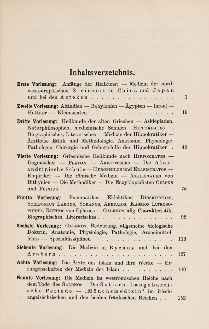 Inhaltsverzeichnis. Erste Vorlesung: Anfänge der Heilkunst — Medizin der nord¬ westeuropäischen Steinzeit in China und Japan und bei den Azteken. 1 Zweite Vorlesung: Altindien — Babylonien —Ägypten — Israel — Hettiter — Kleinasiaten. 16 Dritte Vorlesung: Heilkunde der alten Griechen — Asklepiaden, Naturphilosophen, medizinische Schulen, Hippokrates — Biographisches, Literarisches — Medizin der Hippokratiker — Ärztliche Ethik und Methodologie, Anatomie, Physiologie, Pathologie, Chirurgie und Geburtshilfe der Hippokratiker . 40 Vierte Vorlesung: Griechische Heilkunde nach Hippokrates — Dogmatiker — Platon — Aristoteles — Die Alex* andrinische Schule —-HerophilosundErasistratos -— Empiriker — Die römische Medizin — Asklepiades von Bithynien — Die Methodiker — Die Enzyklopädisten Celsus und Plinius. 76 Fünfte Vorlesung: Pneumatiker, Eklektiker, Dioskurides, Scribonius Largus, Soranos, Aretaios, Kassios Iatroso- phista, Ruphos von Ephesos — Galenos, allg. Charakteristik, Biographisches, Literarisches. 98 Sechste Vorlesung: Galenos, Bedeutung, allgemeine biologische Doktrin, Anatomie, Physiologie, Pathologie, Arzneimittel¬ lehre — Spezialdisziplinen.118 Siebente Vorlesung: Die Medizin in Byzanz und bei den Arabern. 127 Achte Vorlesung: Die Ärzte des Islam und ihre Werke — Er¬ rungenschaften der Medizin des Islam.140 Neunte Vorlesung: Die Medizin im weströmischen Reiche nach dem Tode des Galenos — Die Gotisch-Langobardi- sche Periode — ,,M ö n c h s m e d i z i n“ im irisch¬ angelsächsischen und den beiden fränkischen Reichen ... 152