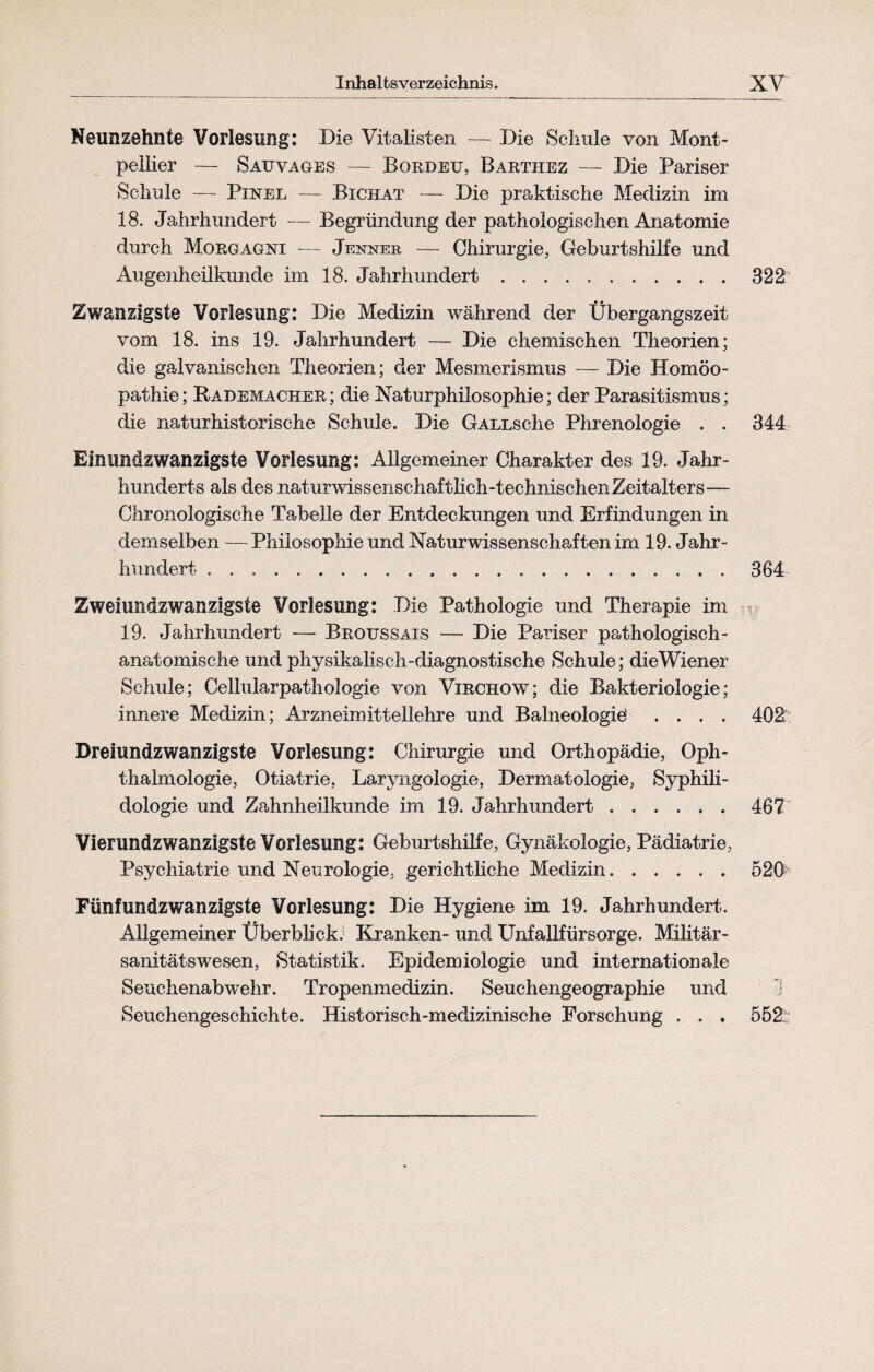 Neunzehnte Vorlesung: Die Vitalisten — Die Schule von Mont¬ pellier — Sauvages — Bordeu, Bartiiez — Die Pariser Schule — Pinel — Bichat — Die praktische Medizin im 18. Jahrhundert — Begründung der pathologischen Anatomie durch Morgagni — Jenner — Chirurgie, Geburtshilfe und Augenheilkunde im 18. Jahrhundert.322 Zwanzigste Vorlesung: Die Medizin während der Übergangszeit vom 18. ins 19. Jahrhundert — Die chemischen Theorien; die galvanischen Theorien; der Mesmerismus — Die Homöo¬ pathie; Rademacher; die Naturphilosophie; der Parasitismus; die naturhistorische Schule. Die GALLsche Phrenologie . . 344 Eimmdzwanzigste Vorlesung: Allgemeiner Charakter des 19. Jahr¬ hunderts als des naturwissenschaftlich-technischen Zeitalters— Chronologische Tabelle der Entdeckungen und Erfindungen in demselben — Philosophie und Naturwissenschaften im 19. Jahr¬ hundert .364 Zweiundzwanzigste Vorlesung: Die Pathologie und Therapie im 19. Jahrhundert — Broussais — Die Pariser pathologisch- anatomische und physikalisch-diagnostische Schule; dieWiener Schule; Cellularpathologie von Virchow; die Bakteriologie; innere Medizin; Arzneimittellehre und Balneologie' .... 402: Dreiundzwanzlgste Vorlesung: Chirurgie und Orthopädie, Oph¬ thalmologie, Otiatrie, Laryngologie, Dermatologie, Syphili- dologie und Zahnheilkunde im 19. Jahrhundert.467 Vierundzwanzigste Vorlesung: Geburtshilfe, Gynäkologie, Pädiatrie, Psychiatrie und Neurologie, gerichtliche Medizin.52B Fünfundzwanzigste Vorlesung: Die Hygiene im 19. Jahrhundert. Allgemeiner Überblick: Kranken- und Unfallfürsorge. Militär¬ sanitätswesen, Statistik. Epidemiologie und internationale Seuchenabwehr. Tropenmedizin. Seuchengeographie und 1 Seuchengeschichte. Historisch-medizinische Forschung . . . 552:;