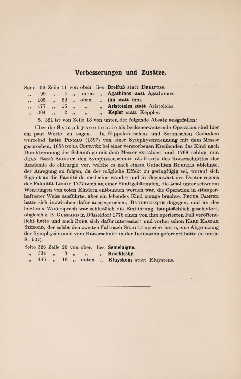 Verbesserungen und Zusätze. Seite 99 Zeile 11 von oben lies Dreifuß statt Dreifuss. ,, 99 „ 4 ,, unten „ Agathinos statt Agathimos. „ 105 „ 22 ,, oben ,, ihn statt ihm. ,, 177 ,, 16 „ ,, ,, Aristoteles statt Aristoleles. „ 204 ,, 2 ,, ,, ,, Kepler statt Keppler. S. 321 ist von Zeile 13 von unten der folgende Absatz ausgefallen: Über die Symphyseotomie als beekenerweiternde Operation sind hier ein paar Worte zu sagen. In Hippokratischen und Soranischen Gedanken wurzelnd hatte Pineau (1597) von einer Symphysentrennung mit dem Messer gesprochen, 1655 de la CourvIse bei einer verstorbenen Kreißenden das Kind nach Durchtrennung der Schamfuge mit dem Messer extrahiert und 1768 schlug nun Jean Ren£ Sigault den Symphysenschnitt als Ersatz des Kaiserschnittes der Academie de Chirurgie vor, welche es nach einem Gutachten Ruffels ablehnte, der Anregung zu folgen, da der mögliche Effekt zu geringfügig sei, worauf sich Sigault an die Faculte de medecine wandte und in Gegenwart des Doctor regens der Fakultät Leroy 1777 auch an einer Fünftgebärenden, die 4mal unter schweren Wendimgen von toten Kindern entbunden worden war, die Operation in stümper¬ haftester Weise ausführte, aber ein lebendes Kind zutage brachte. Peter Camper hatte sich inzwischen dafür ausgesprochen, Baudelocque dagegen, und an des letzteren Widerspruch war schließlich die Einführung hauptsächlich gescheitert, obgleich z. B. Guerard in Düsseldorf 1778 einen von ihm operierten Fall veröffent¬ licht hatte und auch Boer sich dafür interessiert und vorher schon Karl Kaspar Siebold, der selsbt den zweiten Fall nach Sigault operiert hatte, eine Abgrenzung der Symphysiotomie vom Kaiserschnitt in der Indikation gefordert hatte (s. unten S. 527). Seite 326 Zeile 20 von oben lies Semelaigne. » 334 „ 3 „ „ „ Brocklesby.