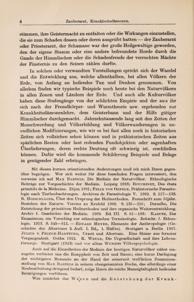 stimmen, ihre Geistermacht zu entfalten oder die Wirkungen einzustellen, die sie zum Schaden dessen oder deren ausgeübt hatten — der Zauberarzt oder Priesterarzt, der Schamane war der große Heilgewaltige geworden, den der eigene Stamm oder eine andere befreundete Horde durch die Gnade der Himmlischen oder die Schadenfreude der verruchten Mächte der Finsternis zu den Seinen zählen durfte. In solchen oder verwandten Vorstellungen spricht sich der Wandel und die Entwicklung aus, welche allenthalben, bei allen Völkern der Erde, von Anfang an heilendes Tun und Denken genommen. Von alledem finden wir typische Beispiele noch heute bei den Naturvölkern in allen Zonen und Ländern der Erde. Und auch alle Kulturvölker haben diese Stufengänge von der schlichten Empirie und der aus ihr sich nach der Fremdkörper- und Wurmtheorie usw. ergebenden zur Krankheitsdämonenlehre, dem Geisterbann und der Hilfe gütiger Himmlischer durchgemacht. Jahrzehntausende lang seit den Zeiten der Menschwerdung und Völkerbildung und Völkerwanderungen in un¬ endlichen Modifizierungen, wie wir es bei fast allen noch in historischen Zeiten sich vollziehen sehen können und in prähistorischen Zeiten aus spärlichen Resten oder laut redenden Fundobjekten oder sagenhaften Überlieferungen, deren rechte Deutung oft schwierig ist, erschließen können. Dafür wird die kommende Schilderung Beispiele und Belege in genügender Zahl erbringen. Mit diesen kurzen orientierenden Andeutungen muß ich mich Ihnen gegen¬ über begnügen. Wer sich weiter für diese fesselnden Fragen interessiert, den verweise ich auf Max Bartels, Die Medizin der Naturvölker. Ethnologische Beiträge zur Vorgeschichte der Medizin. Leipzig 1893; Bouchinet, Des etats primitifs de la Medecine. Dijon 1891; Felix von Oefele, Prähistorische Parasito¬ logie nach Tierbeobachtungen. Archives de Parasitologie V. 1902. S. 117—138. R. Hofschläger, Über den Ursprung der Heilmethoden. Festschrift zum 50jähr. Bestehen des Naturw. Vereins zu Krefeld 1908. S. 135—218; Derselbe, Die Entstehung der primitiven Heilmethoden und ihre organische Weiterentwicklung. Archiv f. Geschichte der Medizin. 1909. Bd. III. S. 81—103: Karutz, Der Emanismus, ein Vorschlag zur ethnologischen Terminologie. Zeitschr. f. Ethno¬ logie. 1913. S. 545—611. — Eduard Meyer, Elemente der Anthropologie (Ge¬ schichte des Altertums 2. Aufl. I. Bd„ 1. Hälfte). Stuttgart u. Berlin 1907. Julius v. Pflugk-Harttung, Urzeit und Altertum. Eine Skizze aus fernster Vergangenheit. Gotha 1912. K, Weule, Die Urgesellschaft und ihre Lebens¬ fürsorge. Stuttgart (1913) und vor allem Wundts Völkerpsychologie. Auch auf die Einzelheiten der Medizin der heutigen Naturvölker näher ein¬ zugehn verbietet uns die Knappheit von Zeit und Raum; eine kurze Darlegung der wichtigsten Momente an der Hand der seinerzeit trefflichen Zusammen¬ stellung von Max Bartels in seinem obengenannten Buche, das allerdings einer Neubearbeitung dringend bedarf, möge Ihnen die reiche Mannigfaltigkeit heüender Betätigungen vorführen. W as zunächst das W es e n und die Entstehung der Krank-