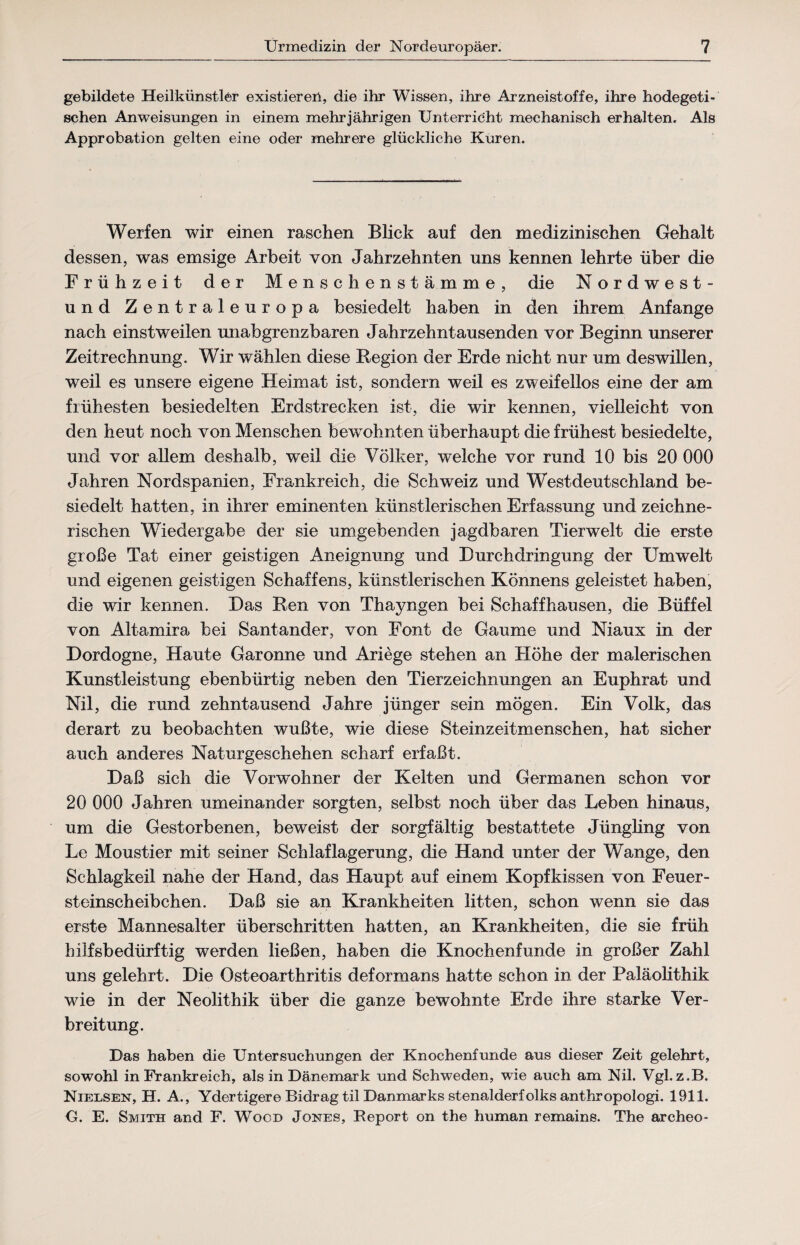 gebildete Heilkünstler existiereil, die ihr Wissen, ihre Arzneistoffe, ihre hodegeti- schen Anweisungen in einem mehrjährigen Unterricht mechanisch erhalten. Als Approbation gelten eine oder mehrere glückliche Kuren. Werfen wir einen raschen Blick auf den medizinischen Gehalt dessen, was emsige Arbeit von Jahrzehnten uns kennen lehrte über die Frühzeit der Menschenstämme, die Nordwest- und Zentraleuropa besiedelt haben in den ihrem Anfänge nach einstweilen unabgrenzbaren Jahrzehntausenden vor Beginn unserer Zeitrechnung. Wir wählen diese Region der Erde nicht nur um deswillen, weil es unsere eigene Heimat ist, sondern weil es zweifellos eine der am frühesten besiedelten Erdstrecken ist, die wir kennen, vielleicht von den heut noch von Menschen bewohnten überhaupt die frühest besiedelte, und vor allem deshalb, wreil die Völker, welche vor rund 10 bis 20 000 Jahren Nordspanien, Frankreich, die Schweiz und Westdeutschland be¬ siedelt hatten, in ihrer eminenten künstlerischen Erfassung und zeichne¬ rischen Wiedergabe der sie umgebenden jagdbaren Tierwelt die erste große Tat einer geistigen Aneignung und Durchdringung der Umwelt und eigenen geistigen Schaffens, künstlerischen Könnens geleistet haben, die wir kennen. Das Ren von Thayngen bei Schaff hausen, die Büffel von Altamira bei Santander, von Font de Gaume und Niaux in der Dordogne, Haute Garonne und Ariege stehen an Höhe der malerischen Kunstleistung ebenbürtig neben den Tierzeichnungen an Euphrat und Nil, die rund zehntausend Jahre jünger sein mögen. Ein Volk, das derart zu beobachten wußte, wie diese Steinzeitmenschen, hat sicher auch anderes Naturgeschehen scharf erfaßt. Daß sich die Vorwohner der Kelten und Germanen schon vor 20 000 Jahren umeinander sorgten, selbst noch über das Leben hinaus, um die Gestorbenen, beweist der sorgfältig bestattete Jüngling von Le Moustier mit seiner Schlaflagerung, die Hand unter der Wange, den Schlagkeil nahe der Hand, das Haupt auf einem Kopfkissen von Feuer¬ steinscheibchen. Daß sie an Krankheiten litten, schon wenn sie das erste Mannesalter überschritten hatten, an Krankheiten, die sie früh hilfsbedürftig werden ließen, haben die Knochenfunde in großer Zahl uns gelehrt. Die Osteoarthritis deformans hatte schon in der Paläolithik wie in der Neolithik über die ganze bewohnte Erde ihre starke Ver¬ breitung. Das haben die Untersuchungen der Knochenfunde aus dieser Zeit gelehrt, sowohl in Frankreich, als in Dänemark und Schweden, wie auch am Nil. Vgl. z.B. Nielsen, H. A., Ydertigere Bidrag til Danmarks stenalderfolks anthropologi. 1911. O. E. Smith and F. Wood Jones, Report on the human remains. The archeo-