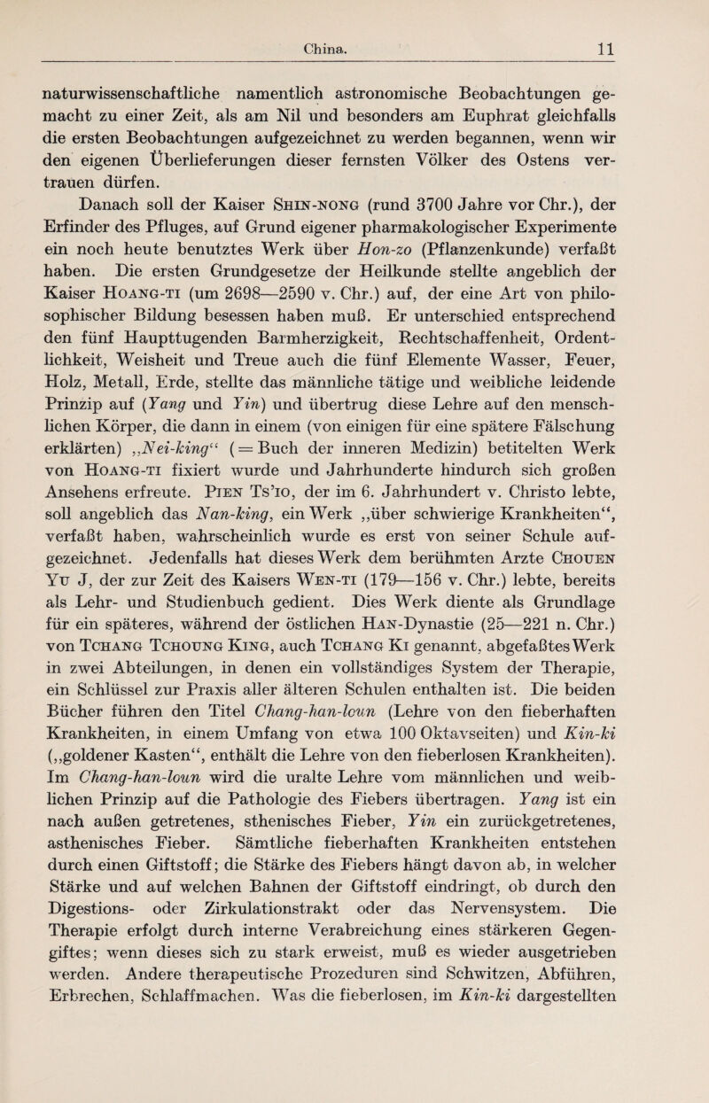 naturwissenschaftliche namentlich astronomische Beobachtungen ge¬ macht zu einer Zeit, als am Nil und besonders am Euphrat gleichfalls die ersten Beobachtungen aufgezeichnet zu werden begannen, wenn wir den eigenen Überlieferungen dieser fernsten Völker des Ostens ver¬ trauen dürfen. Danach soll der Kaiser Shin-nong (rund 3700 Jahre vor Chr.), der Erfinder des Pfluges, auf Grund eigener pharmakologischer Experimente ein noch heute benutztes Werk über Hon-zo (Pflanzenkunde) verfaßt haben. Die ersten Grundgesetze der Heilkunde stellte angeblich der Kaiser Hoang-ti (um 2698—2590 v. Chr.) auf, der eine Art von philo¬ sophischer Bildung besessen haben muß. Er unterschied entsprechend den fünf Haupttugenden Barmherzigkeit, Rechtschaffenheit, Ordent¬ lichkeit, Weisheit und Treue auch die fünf Elemente Wasser, Feuer, Holz, Metall, Erde, stellte das männliche tätige und weibliche leidende Prinzip auf (Yang und Yin) und übertrug diese Lehre auf den mensch¬ lichen Körper, die dann in einem (von einigen für eine spätere Fälschung erklärten) „Nei-king“ (= Buch der inneren Medizin) betitelten Werk von Hoang-ti fixiert wurde und Jahrhunderte hindurch sich großen Ansehens erfreute. Pien Ts’io, der im 6. Jahrhundert v. Christo lebte, soll angeblich das Nan-king, ein Werk ,,über schwierige Krankheiten“, verfaßt haben, wahrscheinlich wurde es erst von seiner Schule auf- gezeichnet. Jedenfalls hat dieses Werk dem berühmten Arzte Chouen Yu J, der zur Zeit des Kaisers Wen-ti (179—156 v. Chr.) lebte, bereits als Lehr- und Studienbuch gedient. Dies Werk diente als Grundlage für ein späteres, während der östlichen HAN-Dynastie (25—221 n. Chr.) von Tchang Tchoung King, auch Tchang Ki genannt, abgefaßtes Werk in zwei Abteilungen, in denen ein vollständiges System der Therapie, ein Schlüssel zur Praxis aller älteren Schulen enthalten ist. Die beiden Bücher führen den Titel Chang-han-lcun (Lehre von den fieberhaften Krankheiten, in einem Umfang von etwa 100 Oktavseiten) und Kin-ki (,,goldener Kasten“, enthält die Lehre von den fieberlosen Krankheiten). Im Chang-han-loun wird die uralte Lehre vom männlichen und weib¬ lichen Prinzip auf die Pathologie des Fiebers übertragen. Yang ist ein nach außen getretenes, sthenisches Fieber, Yin ein zurückgetretenes, asthenisches Fieber. Sämtliche fieberhaften Krankheiten entstehen durch einen Giftstoff; die Stärke des Fiebers hängt davon ab, in welcher Stärke und auf welchen Bahnen der Giftstoff eindringt, ob durch den Digestions- oder Zirkulationstrakt oder das Nervensystem. Die Therapie erfolgt durch interne Verabreichung eines stärkeren Gegen¬ giftes; wenn dieses sich zu stark erweist, muß es wieder ausgetrieben werden. Andere therapeutische Prozeduren sind Schwitzen, Abführen, Erbrechen, Schlaff machen. Was die fieberlosen, im Kin~ki dargestellten