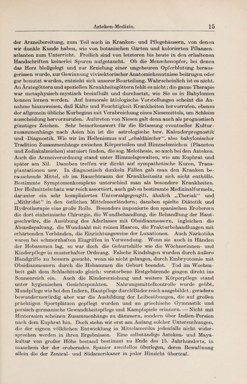 der Arzneibereitung, zum Teil auch in Kranken- und Pflegehäusern, von denen wir dunkle Kunde haben, wie von botanischen Gärten und kolorierten Pflanzen¬ atlanten zum Unterricht. Freilich sind von letzteren bis heute in den erhaltenen Handschriften keinerlei Spuren aufgetaucht. Ob die Menschenopfer, bei denen das Herz bloßgelegt mid zur Erzielung einer ungeheuren Opferblutung heraus¬ gerissen wurde, zur Gewinnung vivisektorischer Anatomiekenntnisse beitrugen oder gar benutzt wurden, entzieht sich unserer Beurteilung. Wahrscheinlich ist es nicht. An Ärztegöttern und speziellen Krankheitsgöttern fehlt es nicht; die ganze Therapie war metaphysisch-mystisch beeinflußt und durchsetzt, wie Sie es in Babylonien kennen lernen werden. Auf humorale ätiologische Vorstellungen scheint die An¬ nahme hinzuweisen, daß Kälte und Feuchtigkeit Krankheiten her vorrufen, ebenso der allgemein übliche Km beginn mit Verabreichung eines Niesemittels, um Schleim ausscheidung hervorzurufen. Auftreten von Niesen galt denn auch als prognostisch günstiges Zeichen. Sehr bemerkenswert für die Erfassung eventueller Kultur- Zusammenhänge nach Asien hin ist die astrologische bzw. Kalenderprognostik und -Diagnostik. Wie wir im Hellenismus auf „chaldäischer“, also babylonischer Tradition Zusammenhänge zwischen Körperteilen und Himmelszeichen (Planeten und Zodiakalzeichen) statuiert finden, die sog. Melothesie, so auch bei den Azteken. Auch die Arznei Verordnung stand unter Himmelsgewalten, wie am Euphrat und später am Nil. Daneben treffen wir direkt auf sympathetische Kuren, Trans¬ plantationen usw. In diagnostisch dunkeln Fällen gab man den Kranken be¬ rauschende Mittel, ob im Rauschtraum der Krankheitssitz sich nicht enthülle. Bestimmte Sympt omenkomplexe unterschied man als besondere Krankheiten. Der Heilmittelschatz war reich assortiert, auch gab es bestimmte Medizinalformeln, darunter ein sehr kompliziertes Universalgegengift, ähnlich „Theriak“ und „Mithridat“ in den östlichen Mittelmeerländern; daneben spielte Diätetik und Hydrotherapie eine große Rolle. Besonders imponierte den spanischen Eroberern die dort einheimische Chirurgie, die Wundbehandlung, die Behandlung der Haut- geschwüre, die Ausübung des Aderlasses mit Obsidianmessern, ingleichen die Abszeßspaltung, die Wundnaht mit reinen Haaren, die Frakturbehandlungen mit erhärtenden Verbänden, die Einrichtungsweise der Luxationen. Auch Narkotika waren bei schmerzhaften Eingriffen in Verwendung. Wenn sie auch in Händen der Hebammen lag, so war doch die Geburtshilfe wie die Wöchnerinnen- und Kinderpflege in musterhafter Ordnung. Falsche Kindslagen wurden durch äußere Handgriffe zu bessern gesucht, wenn sie nicht gelangen, durch Embryotomie mit Obsidianmessern durch die Hebammen die Geburt beendet. Tod im Wochen¬ bett galt dem Schlachttode gleich: verstorbene Erstgebärende gingen direkt ins Sonnenreich ein. Auch die Kinder er ziehung und weitere Körperpflege stand unter hygienischen Gesichtspunkten. Nahrungsmittelkontrolle wurde geübt, Mundpflege wie bei den Indern, Hautpflege durcWBäder reich ausgebildet; geradezu bewundernswürdig aber war die Ausbildung der Leibesübungen, die auf großen prächtigen Sportplätzen gepflegt wurden und an griechische Gymnastik und persisch-germanische Gewandtheitspflege und Kampfspiele erinnern. —- Nicht mit Hinterasien scheinen Zusammenhänge zu dämmern, sondern über Indien-Persien nach dem Euphrat hin. Doch stehn wir erst am Anfang solcher Untersuchungen, die der eignen völklichen Entwicklung in Mittelamerika jedenfalls nicht wider¬ sprechen werden in ihren Ergebnissen. Eine selbständige Azteken- und Maya- kultur von großer Höhe bestand bestimmt zu Ende des 15. Jahrhunderts, in manchem der der erobernden Spanier zweifellos überlegen, deren Bewaffnung allein die der Zentral- und Südamerikaner in jeder Hinsicht übertraf.