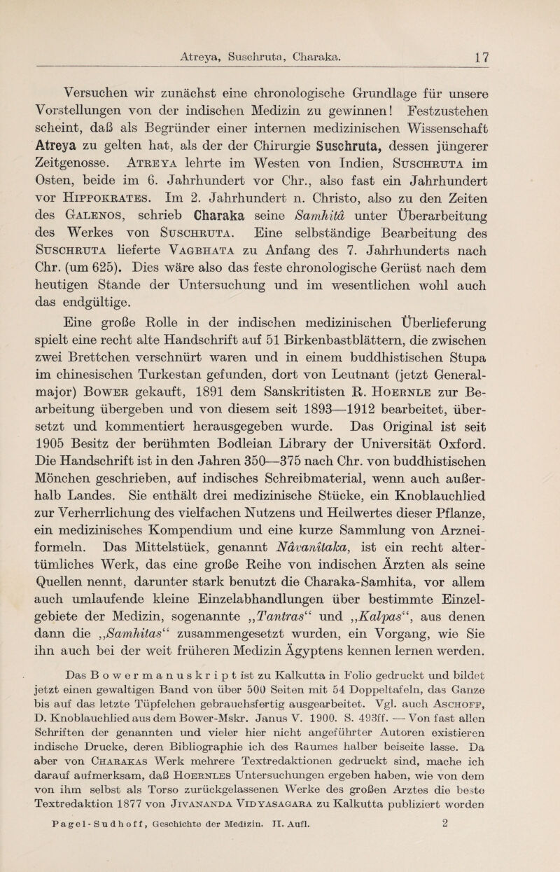 Versuchen wir zunächst eine chronologische Grundlage für unsere Vorstellungen von der indischen Medizin zu gewinnen! Festzustehen scheint, daß als Begründer einer internen medizinischen Wissenschaft Atreya zu gelten hat, als der der Chirurgie Suschruta, dessen jüngerer Zeitgenosse. Atreya lehrte im Westen von Indien, Suschruta im Osten, beide im 6. Jahrhundert vor Chr., also fast ein Jahrhundert vor Hxppokrates. Im 2. Jahrhundert n. Christo, also zu den Zeiten des Galenos, schrieb Charaka seine Samhitä unter Überarbeitung des Werkes von Suschruta. Eine selbständige Bearbeitung des Suschruta lieferte Vagbhata zu Anfang des 7. Jahrhunderts nach Chr. (um 625). Dies wäre also das feste chronologische Gerüst nach dem heutigen Stande der Untersuchung und im wesentlichen wohl auch das endgültige. Eine große Rolle in der indischen medizinischen Überlieferung spielt eine recht alte Handschrift auf 51 Birkenbastblättern, die zwischen zwei Brettchen verschnürt waren und in einem buddhistischen Stupa im chinesischen Turkestan gefunden, dort von Leutnant (jetzt General¬ major) Bower gekauft, 1891 dem Sanskritisten R. Hoernle zur Be¬ arbeitung übergeben und von diesem seit 1893—1912 bearbeitet, über¬ setzt und kommentiert herausgegeben wurde. Das Original ist seit 1905 Besitz der berühmten Bodleian Library der Universität Oxford. Die Handschrift ist in den Jahren 350—375 nach Chr. von buddhistischen Mönchen geschrieben, auf indisches Schreibmaterial, wenn auch außer¬ halb Landes. Sie enthält drei medizinische Stücke, ein Knoblauchlied zur Verherrlichung des vielfachen Nutzens und Heilwertes dieser Pflanze, ein medizinisches Kompendium und eine kurze Sammlung von Arznei¬ formeln. Das Mittelstück, genannt Nävanitaka, ist ein recht alter¬ tümliches Werk, das eine große Reihe von indischen Ärzten als seine Quellen nennt, darunter stark benutzt die Charaka-Samhita, vor allem auch umlaufende kleine Einzelabhandlungen über bestimmte Einzel¬ gebiete der Medizin, sogenannte „Tantras“ und ,,Kalpas“, aus denen dann die ,,Samhitas“ zusammengesetzt wurden, ein Vorgang, wie Sie ihn auch bei der weit früheren Medizin Ägyptens kennen lernen werden. Das Bowermanuskriptistzu Kalkutta in Folio gedruckt und bildet jetzt einen gewaltigen Band von über 500 Seiten mit 54 Doppeltafeln, das Ganze bis auf das letzte Tüpfelchen gebrauchsfertig ausgearbeitet. Vgl. auch Aschoff, D. Knoblauchlied aus dem Bower-Mskr. Janus V. 1900. S. 493£f. — Von fast allen Schriften der genannten und vieler hier nicht angeführter Autoren existieren indische Drucke, deren Bibliographie ich des Raumes halber beiseite lasse. Da aber von Charakas Werk mehrere Textredaktionen gedruckt sind, mache ich darauf aufmerksam, daß Hoeenles Untersuchungen ergeben haben, wie von dem von ihm selbst als Torso zurückgelassenen Werke des großen Arztes die beste Textredaktion 1877 von Jxvananda Vidyasagara zu Kalkutta publiziert worden Pagel - Sudhoff, Geschichte der Medizin. II. Aufl. 2