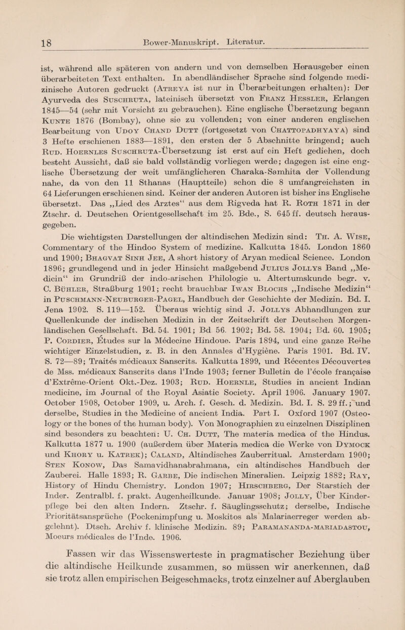 ist, während alle späteren von andern und von demselben Herausgeber einen überarbeiteten Text enthalten. In abendländischer Sprache sind folgende medi¬ zinische Autoren gedruckt (Ateeya ist nur in Überarbeitungen erhalten): Der Ayurveda des Suschruta, lateinisch übersetzt von Franz Hessler, Erlangen 1845—54 (sehr mit Vorsicht zu gebrauchen). Eine englische Übersetzung begann Kunte 1876 (Bombay), ohne sie zu vollenden; von einer anderen englischen Bearbeitung von Udoy Chand Dutt (fortgesetzt von Chattopadhyaya) sind 3 Hefte erschienen 1883—1891, den ersten der 5 Abschnitte bringend; auch Rud. Hoernles SuscHRUTA-Übersetzung ist erst auf ein Heft gediehen, doch besteht Aussicht, daß sie bald vollständig vorliegen werde; dagegen ist eine eng¬ lische Übersetzung der weit umfänglicheren Charaka-Samhita der Vollendung nahe, da von den 11 Sthanas (Hauptteile) schon die 8 umfangreichsten in 64 Lieferungen erschienen sind. Keiner der anderen Autoren ist bisher ins Englische übersetzt. Das ,,Lied des Arztes“ aus dem Rigveda hat R. Roth 1871 in der Ztschr. d. Deutschen Orientgesellschaft im 25. Bde., S. 645 ff. deutsch heraus¬ gegeben. Die wichtigsten Darstellungen der altindischen Medizin sind: Tir. A. Wise, Commentary of the Hindoo System of medizine. Kalkutta 1845. London 1860 und 1900; Bhagvat Sinh Jee, A short history of Aryan medical Science. London 1896; grundlegend und in jeder Hinsicht maßgebend Julius Jollys Band ,,Me- dicin“ im Grundriß der indo-arischen Philologie u. Altertumskunde begr. v. C. Bühler, Straßburg 1901; recht brauchbar Iwan Buochs „Indische Medizin“ in Puschmann-Neuburger-Pagel, Handbuch der Geschichte der Medizin. Bd. I. Jena 1902. S. 119—152. Überaus wichtig sind J. Jollys Abhandlungen zur Quellenkunde der indischen Medizin in der Zeitschrift der Deutschen Morgen¬ ländischen Gesellschaft. Bd. 54, 1901; Bd 56. 1902; Bd. 58. 1904; Bd. 60. 1905; r P. Cordier, Etudes sur la Medecine Hindoue. Paris 1894, und eine ganze Reihe wichtiger Einzelstudien, z. B. in den Annales d’Hygiene. Paris 1901. Bd. IV. S. 72—89; Traites medicaux Sanscrits. Kalkutta 1899, und Recentes Decouvertes de Mss. medicaux Sanscrits dans l’Inde 1903; ferner Bulletin de l’ecole frangaise d’Extreme-Orient Okt.-Dez. 1903; Rud. Hoernle, Studies in ancient Indian medicine, im Journal of the Royal Asiatic Society. April 1906. January 1907. October 1908, October 1909, u. Arch. f. Gesch. d. Medizin. Bd. I. S. 29 ff.; und derselbe, Studies in the Medicine of ancient India. Part I. Oxford 1907 (Osteo- logy or the bones of the human body). Von Monographien zu einzelnen Disziplinen sind besonders zu beachten: U. Ch. Dutt, The materia medica of the Hindus. Kalkutta 1877 u. 1900 (außerdem über Materia medica die Werke von Dymock und Kiiory u. Katrek); Caland, Altindisches Zauberritual. Amsterdam 1900; Sten Konow, Das Samavidhanabrahmana, ein altindisches Handbuch der Zauberei. Halle 1893; R. Garbe, Die indischen Mineralien. Leipzig 1882; Ray, History of Hindu Chemistry. London 1907; Hirschberg, Der Starstich der Inder. Zentralbl. f. prakt. Augenheilkunde. Januar 1908; Jolly, Über Kinder¬ pflege bei den alten Indern. Ztschr. f. Säuglingsschutz; derselbe, Indische Prioritätsansprüche (Pockenimpfung u. Moskitos als Malariaerreger werden ab- gelehnt). Dtsch. Archiv f. klinische Medizin. 89; Paramananda-mariadastou, Moeurs medicales de l’Inde. 1906. Fassen wir das Wissenswerteste in pragmatischer Beziehung über die altindische Heilkunde zusammen, so müssen wir anerkennen, daß sie trotz allen empirischen Beigeschmacks, trotz einzelner auf Aberglauben