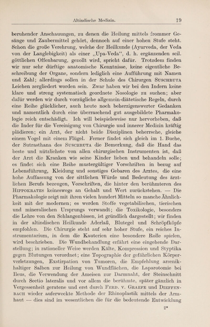 beruhender Anschauungen, zu denen die Heilung mittels frommer Ge¬ sänge und Zaubermittel gehört, dennoch auf einer hohen Stufe steht. Schon die große Verehrung, welche der Heilkunde (Ayurveda, der Veda von der Langlebigkeit) als einer ,,Upa-Veda“, d. h. ergänzenden seil, göttlichen Offenbarung, gezollt wird, spricht dafür. Trotzdem finden wir nur sehr dürftige anatomische Kenntnisse, keine eigentliche Be¬ schreibung der Organe, sondern lediglich eine Aufführung mit Namen und Zahl; allerdings sollen in der Schule des Chirurgen Suschrxjta Leichen zergliedert worden sein. Zwar haben wir bei den Indern keine klare und streng systematisch geordnete Nosologie zu suchen; aber dafür werden wir durch vorzügliche allgemein-diätetische Regeln, durch eine Reihe glücklicher, auch heute noch beherzigenswerter Gedanken und namentlich durch eine überraschend gut ausgebildete Pharmako¬ logie reich entschädigt. Ich will beispielsweise nur hervorheben, daß die Inder für die Vereinigung von Chirurgie und innerer Medizin kräftig plädieren; ein Arzt, der nicht beide Disziplinen beherrsche, gleiche einem Vogel mit einem Flügel. Ferner findet sich gleich im 1. Buche, der Sutrasthana des Suschrxjta die Bemerkung, daß die Hand das beste und nützlichste von allen chirurgischen Instrumenten ist, daß der Arzt die Kranken wie seine Kinder lieben und behandeln solle; es findet sich eine Reihe mustergültiger Vorschriften in bezug auf Lebensführung, Kleidung und sonstiges Gebaren des Arztes, die eine hohe Auffassung von der sittlichen Würde und Bedeutung des ärzt¬ lichen Berufs bezeugen, Vorschriften, die hinter den berühmteren des Hippokrates keineswegs an Gehalt und Wert zurückstehen. — Die Pharmakologie zeigt mit ihren vielen hundert Mitteln so manche Ähnlich¬ keit mit der modernen; es werden Stoffe vegetabilischen, tierischen und mineralischen Ursprungs verwandt; die Toxikologie, besonders die Lehre von den Schlangenbissen, ist gründlich dargestellt; wir finden in der altindischen Heilkunde Aderlaß, Blutegel und Schröpf köpfe empfohlen. Die Chirurgie steht auf sehr hoher Stufe, ein reiches In¬ strumentarium, in dem die Kauterien eine besondere Rolle spielen, wird beschrieben. Die Wundbehandlung erfährt eine eingehende Dar¬ stellung; in rationeller Weise werden Kälte, Kompression und Styptika gegen Blutungen verordnet; eine Topographie der gefährlichen Körper¬ verletzungen, Exstirpation von Tumoren, die Empfehlung arsenik¬ haltiger Salben zur Heilung von Wundflächen, die Laparotomie bei Ileus, die Verwendung der Ameisen zur Darmnaht, der Steinschnitt durch Sectio lateralis und vor allem die berühmte, später gänzlich in Vergessenheit geratene und erst durch Ferd. v. Graepe und Dieffen- bach wieder auferweckte Methode der Rhinoplastik mittels der Arm¬ haut — dies sind im wesentlichen die für die bedeutende Entwicklung 2*