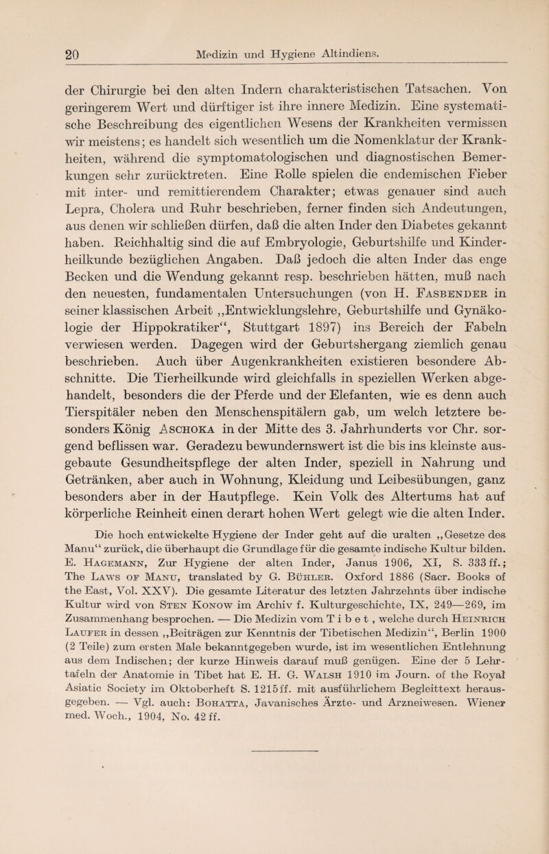 der Chirurgie bei den alten Indern charakteristischen Tatsachen. Von geringerem Wert und dürftiger ist ihre innere Medizin. Eine systemati¬ sche Beschreibung des eigentlichen Wesens der Krankheiten vermissen wir meistens; es handelt sich wesentlich um die Nomenklatur der Krank¬ heiten, während die symptomatologischen und diagnostischen Bemer¬ kungen sehr zurücktreten. Eine Rolle spielen die endemischen Fieber mit inter- und remittierendem Charakter; etwas genauer sind auch Lepra, Cholera und Ruhr beschrieben, ferner finden sich Andeutungen, aus denen wir schließen dürfen, daß die alten Inder den Diabetes gekannt haben. Reichhaltig sind die auf Embryologie, Geburtshilfe und Kinder¬ heilkunde bezüglichen Angaben. Daß jedoch die alten Inder das enge Becken und die Wendung gekannt resp. beschrieben hätten, muß nach den neuesten, fundamentalen Untersuchungen (von II. Fasbender in seiner klassischen Arbeit „Entwicklungslehre, Geburtshilfe und Gynäko¬ logie der Hippokratiker“, Stuttgart 1897) ins Bereich der Fabeln verwiesen werden. Dagegen wird der Geburtshergang ziemlich genau beschrieben. Auch über Augenkrankheiten existieren besondere Ab¬ schnitte. Die Tierheilkunde wird gleichfalls in speziellen Werken abge¬ handelt, besonders die der Pferde und der Elefanten, wie es denn auch Tierspitäler neben den Menschenspitälern gab, um welch letztere be¬ sonders König Aschoka in der Mitte des 3. Jahrhunderts vor Chr. sor¬ gend beflissen war. Geradezu bewundernswert ist die bis ins kleinste aus¬ gebaute Gesundheitspflege der alten Inder, speziell in Nahrung und Getränken, aber auch in Wohnung, Kleidung und Leibesübungen, ganz besonders aber in der Hautpflege. Kein Volk des Altertums hat auf körperliche Reinheit einen derart hohen Wert gelegt wie die alten Inder. Die hoch entwickelte Hygiene der Inder geht auf die uralten „Gesetze des Manu“ zurück, die überhaupt die Grundlage für die gesamte indische Kultur bilden. E. Hagemann, Zur Hygiene der alten Inder, Janus 1906, XI, S. 333 ff.; The Laws of Manu, translated by G. Buhler. Oxford 1886 (Sacr. Books of the East, Vol. XXV). Die gesamte Literatur des letzten Jahrzehnts über indische Kultur wird von Sten Konow im Archiv f. Kulturgeschichte, IX, 249—269, im Zusammenhang besprochen. — Die Medizin vom Tibet, welche durch Heinrich Läufer in dessen „Beiträgen zur Kenntnis der Tibetischen Medizin“, Berlin 190Ü (2 Teile) zum ersten Male bekanntgegeben wurde, ist im wesentlichen Entlehnung aus dem Indischen; der kurze Hinweis darauf muß genügen. Eine der 5 Lehr- tafeln der Anatomie in Tibet hat E. H. G. Walsh 1910 im Journ. of the Boyal Asiatic Society im Oktoberheft S. 1215 ff. mit ausführlichem Begleittext heraus¬ gegeben. — Vgl. auch: Bohatta, Javanisches Ärzte- und Arzneiwesen. Wiener med. Woch., 1904, No. 42 ff.