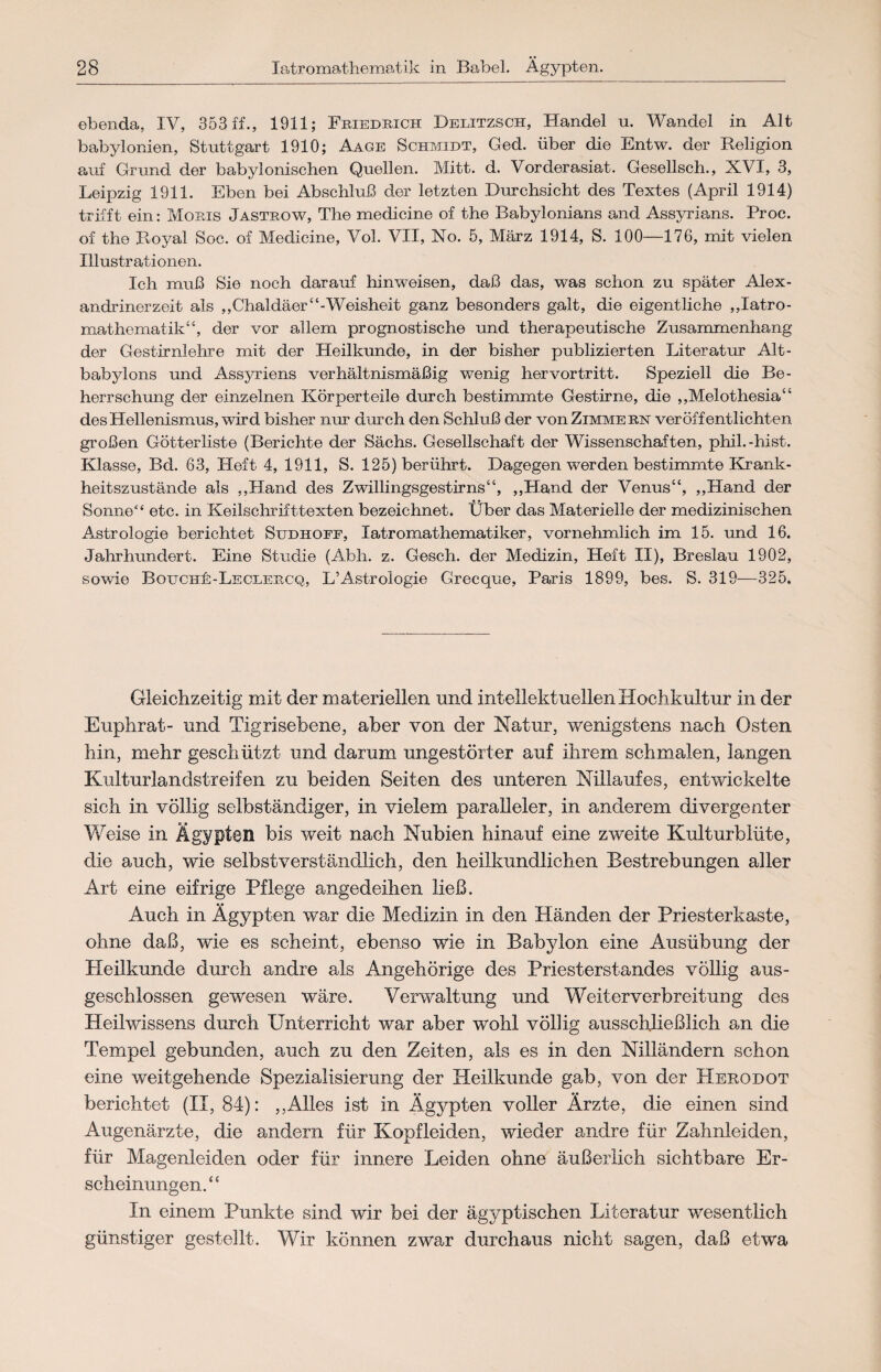 ebenda, IV, 353 ff., 1911; Friedrich Delitzsch, Handel u. Wandel in Alt babylonien, Stuttgart 1910; Aage Schmidt, Ged. über die Entw. der Religion auf Grund der babylonischen Quellen. Mitt. d. Vorderasiat. Gesellsch., XVI, 3, Leipzig 1911. Eben bei Abschluß der letzten Durchsicht des Textes (April 1914) trifft ein: Moris Jastrow, The medicine of the Babylonians and Assyrians. Proc. of the Royal Soc. of Medicine, Vol. VII, No. 5, März 1914, S. 100—176, mit vielen Illustrationen. Ich muß Sie noch darauf hinweisen, daß das, was schon zu später Alex¬ andrinerzeit als ,, Chaldäer “-Weisheit ganz besonders galt, die eigentliche ,,Iatro- mathematik“, der vor allem prognostische und therapeutische Zusammenhang der Gestirnlehre mit der Heilkunde, in der bisher publizierten Literatur Alt- babylons und Assyriens verhältnismäßig wenig hervortritt. Speziell die Be¬ herrschung der einzelnen Körperteile durch bestimmte Gestirne, die ,,Melothesia“ des Hellenismus, wird bisher nur durch den Schluß der von Zimmern veröffentlichten großen Götteriiste (Berichte der Sächs. Gesellschaft der Wissenschaften, phil.-hist. Klasse, Bd. 63, Heft 4, 1911, S. 125) berührt. Dagegen werden bestimmte Krank¬ heitszustände als ,,Hand des Zwillingsgestirns“, „Hand der Venus“, ,,Hand der Sonne“ etc. in Keilschrifttexten bezeichnet. Über das Materielle der medizinischen Astrologie berichtet Sudhoff, Xatromathematiker, vornehmlich im 15. und 16. Jahrhundert. Eine Studie (Abh. z. Gesch. der Medizin, Heft II), Breslau 1902, sowie BouchE-Leclercq, L’Astrologie Grecque, Paris 1899, bes. S. 319—325. Gleichzeitig mit der materiellen und intellektuellen Hochkultur in der Euphrat- und Tigrisebene, aber von der Natur, wenigstens nach Osten hin, mehr geschützt und darum ungestörter auf ihrem schmalen, langen Kulturlandstreifen zu beiden Seiten des unteren Nillaufes, entwickelte sich in völlig selbständiger, in vielem paralleler, in anderem divergenter Weise in Ägypten bis weit nach Nubien hinauf eine zweite Kulturblüte, die auch, wie selbstverständlich, den heilkundlichen Bestrebungen aller Art eine eifrige Pflege angedeihen ließ. Auch in Ägypten war die Medizin in den Händen der Priesterkaste, ohne daß, wie es scheint, ebenso wie in Babylon eine Ausübung der Heilkunde durch andre als Angehörige des Priesterstandes völlig aus¬ geschlossen gewesen wäre. Verwaltung und Weiterverbreitung des Heilwissens durch Unterricht war aber wohl völlig ausschließlich an die Tempel gebunden, auch zu den Zeiten, als es in den Nilländern schon eine weitgehende Spezialisierung der Heilkunde gab, von der Heuodot berichtet (II, 84): ,,Alles ist in Ägypten voller Ärzte, die einen sind Augenärzte, die andern für Kopfleiden, wieder andre für Zahnleiden, für Magenleiden oder für innere Leiden ohne äußerlich sichtbare Er¬ scheinungen.“ In einem Punkte sind wir bei der ägyptischen Literatur wesentlich günstiger gestellt. Wir können zwar durchaus nicht sagen, daß etwa