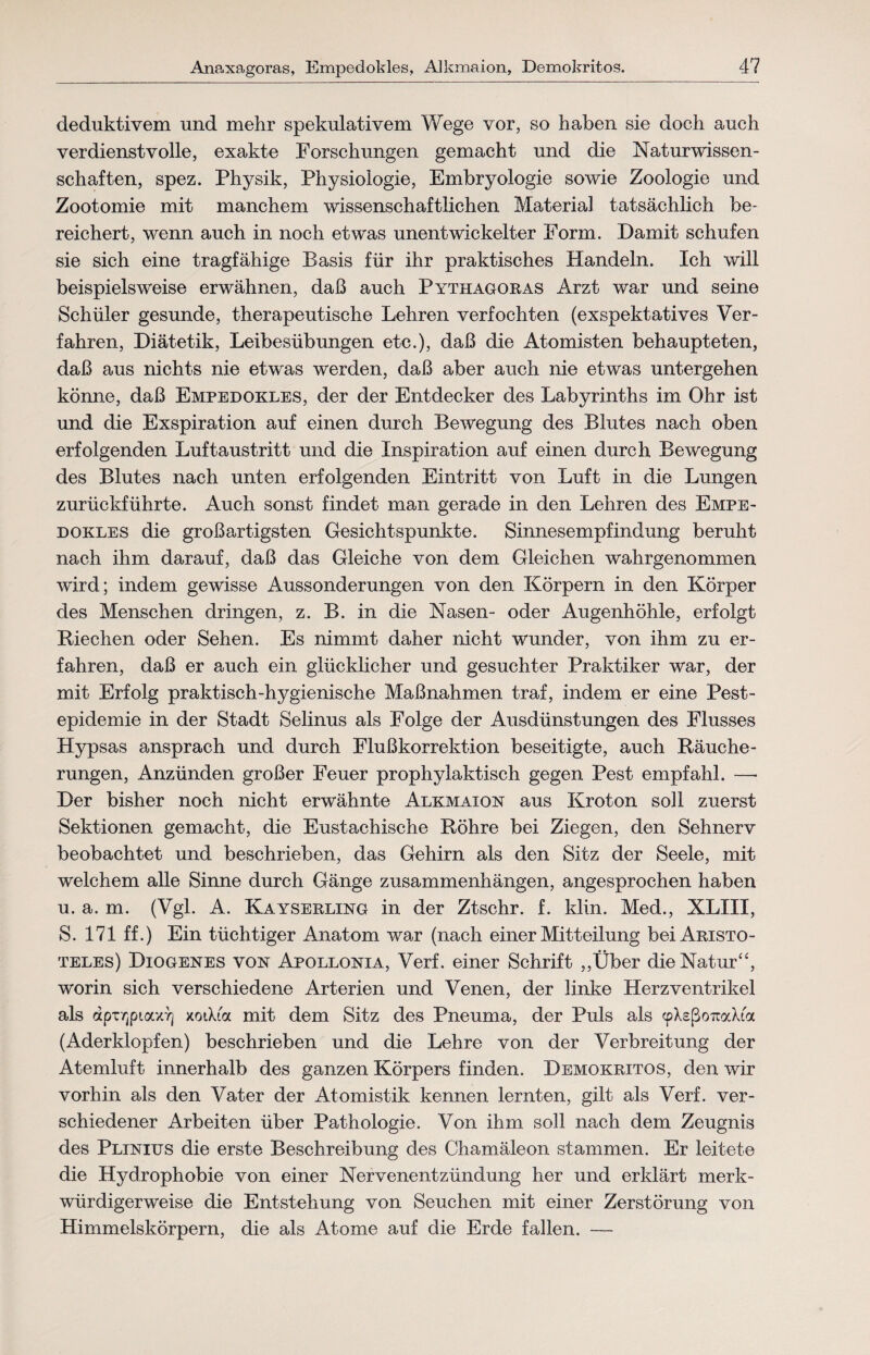 deduktivem und mehr spekulativem Wege vor, so haben sie doch auch verdienstvolle, exakte Forschungen gemacht und die Naturwissen¬ schaften, spez. Physik, Physiologie, Embryologie sowie Zoologie und Zootomie mit manchem wissenschaftlichen Material tatsächlich be¬ reichert, wenn auch in noch etwas unentwickelter Form. Damit schufen sie sich eine tragfähige Basis für ihr praktisches Handeln. Ich will beispielsweise erwähnen, daß auch Pythagoras Arzt war und seine Schüler gesunde, therapeutische Lehren verfochten (exspektatives Ver¬ fahren, Diätetik, Leibesübungen etc.), daß die Atomisten behaupteten, daß aus nichts nie etwas werden, daß aber auch nie etwas untergehen könne, daß Empedokles, der der Entdecker des Labyrinths im Ohr ist und die Exspiration auf einen durch Bewegung des Blutes nach oben erfolgenden Luftaustritt und die Inspiration auf einen durch Bewegung des Blutes nach unten erfolgenden Eintritt von Luft in die Lungen zurückführte. Auch sonst findet man gerade in den Lehren des Empe¬ dokles die großartigsten Gesichtspunkte. Sinnesempfindung beruht nach ihm darauf, daß das Gleiche von dem Gleichen wahrgenommen wird; indem gewisse Aussonderungen von den Körpern in den Körper des Menschen dringen, z. B. in die Nasen- oder Augenhöhle, erfolgt Riechen oder Sehen. Es nimmt daher nicht wunder, von ihm zu er¬ fahren, daß er auch ein glücklicher und gesuchter Praktiker war, der mit Erfolg praktisch-hygienische Maßnahmen traf, indem er eine Pest¬ epidemie in der Stadt Selinus als Folge der Ausdünstungen des Flusses Hypsas ansprach und durch Flußkorrektion beseitigte, auch Räuche¬ rungen, Anzünden großer Feuer prophylaktisch gegen Pest empfahl. —• Der bisher noch nicht erwähnte Alkmaion aus Kroton soll zuerst Sektionen gemacht, die Eustachische Röhre bei Ziegen, den Sehnerv beobachtet und beschrieben, das Gehirn als den Sitz der Seele, mit welchem alle Sinne durch Gänge Zusammenhängen, angesprochen haben u. a. m. (Vgl. A. Kayserling in der Ztschr. f. klin. Med., XLIII, S. 171 ff.) Ein tüchtiger Anatom war (nach einer Mitteilung bei Aristo¬ teles) Diogenes von Apollonia, Verf. einer Schrift ,,Über die Natur“, worin sich verschiedene Arterien und Venen, der linke Herz Ventrikel als dpxvjpiaxTj xotXi« mit dem Sitz des Pneuma, der Puls als «pXeßoiraXia (Aderklopfen) beschrieben und die Lehre von der Verbreitung der Atemluft innerhalb des ganzen Körpers finden. Demokritos, den wir vorhin als den Vater der Atomistik kennen lernten, gilt als Verf. ver¬ schiedener Arbeiten über Pathologie. Von ihm soll nach dem Zeugnis des Plinius die erste Beschreibung des Chamäleon stammen. Er leitete die Hydrophobie von einer Nervenentzündung her und erklärt merk¬ würdigerweise die Entstehung von Seuchen mit einer Zerstörung von Himmelskörpern, die als Atome auf die Erde fallen. —