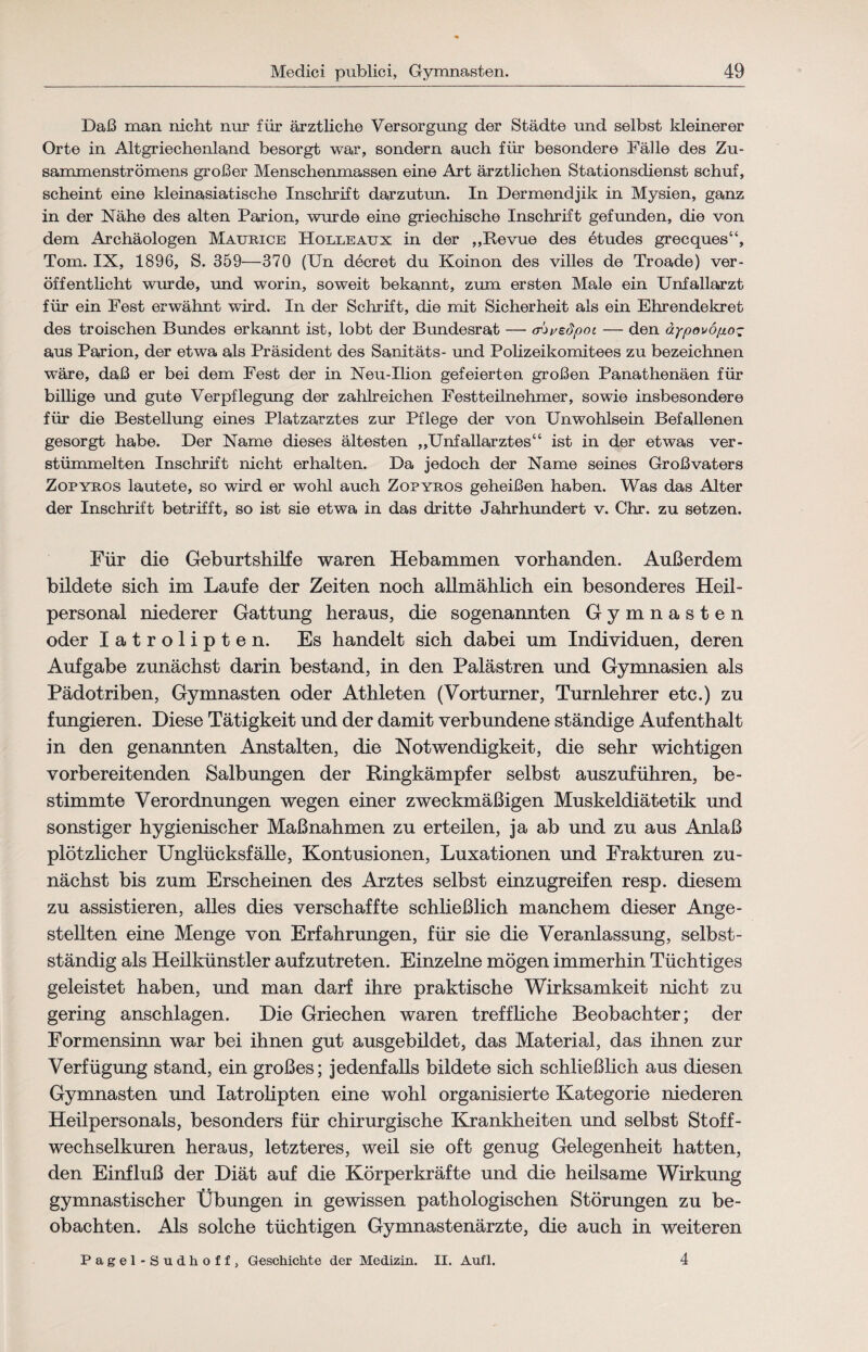 Daß man nicht nur für ärztliche Versorgung der Städte und selbst kleinerer Orte in Altgriechenland besorgt war, sondern auch für besondere Fälle des Zu- sammenströmens großer Menschenmassen eine Art ärztlichen Stationsdienst schuf, scheint eine kleinasiatische Inschrift darzutun. In Dermendjik in Mysien, ganz in der Nähe des alten Parion, wurde eine griechische Inschrift gefunden, die von dem Archäologen Maurice Holleaux in der ,,Revue des etudes grecques“, Tom. IX, 1896, S. 359—370 (Un decret du Koinon des villes de Troade) ver¬ öffentlicht wurde, und worin, soweit bekannt, zum ersten Male ein Unfallarzt für ein Fest erwähnt wird. In der Schrift, die mit Sicherheit als ein Ehrendekret des troischen Bundes erkannt ist, lobt der Bundesrat — a'^i/Bopot — den äypovöp.o~ aus Parion, der etwa als Präsident des Sanitäts- und Polizeikomitees zu bezeichnen wäre, daß er bei dem Fest der in Neu-Ilion gefeierten großen Panathenäen für billige und gute Verpflegung der zahlreichen Festteilnehmer, sowie insbesondere für die Bestellung eines Platzarztes zur Pflege der von Unwohlsein Befallenen gesorgt habe. Der Name dieses ältesten ,,Unfallarztes“ ist in der etwas ver¬ stümmelten Inschrift nicht erhalten. Da jedoch der Name seines Großvaters Zopyros lautete, so wird er wohl auch Zopyros geheißen haben. Was das Alter der Inschrift betrifft, so ist sie etwa in das dritte Jahrhundert v. Chr. zu setzen. Für die Geburtshilfe waren Hebammen vorhanden. Außerdem bildete sich im Laufe der Zeiten noch allmählich ein besonderes Heil¬ personal niederer Gattung heraus, die sogenannten Gymnasten oder latrolipten. Es handelt sich dabei um Individuen, deren Aufgabe zunächst darin bestand, in den Palästren und Gymnasien als Pädotriben, Gymnasten oder Athleten (Vorturner, Turnlehrer etc.) zu fungieren. Diese Tätigkeit und der damit verbundene ständige Aufenthalt in den genannten Anstalten, die Notwendigkeit, die sehr wichtigen vorbereitenden Salbungen der Ringkämpfer selbst auszuführen, be¬ stimmte Verordnungen wegen einer zweckmäßigen Muskeldiätetik und sonstiger hygienischer Maßnahmen zu erteilen, ja ab und zu aus Anlaß plötzlicher Unglücksfälle, Kontusionen, Luxationen und Frakturen zu¬ nächst bis zum Erscheinen des Arztes selbst einzugreifen resp. diesem zu assistieren, alles dies verschaffte schließlich manchem dieser Ange¬ stellten eine Menge von Erfahrungen, für sie die Veranlassung, selbst¬ ständig als Heilkünstler aufzutreten. Einzelne mögen immerhin Tüchtiges geleistet haben, und man darf ihre praktische Wirksamkeit nicht zu gering anschlagen. Die Griechen waren treffliche Beobachter; der Formensinn war bei ihnen gut ausgebildet, das Material, das ihnen zur Verfügung stand, ein großes; jedenfalls bildete sich schließlich aus diesen Gymnasten und latrolipten eine wohl organisierte Kategorie niederen Heilpersonals, besonders für chirurgische Krankheiten und selbst Stoff¬ wechselkuren heraus, letzteres, weil sie oft genug Gelegenheit hatten, den Einfluß der Diät auf die Körperkräfte und die heilsame Wirkung gymnastischer Übungen in gewissen pathologischen Störungen zu be¬ obachten. Als solche tüchtigen Gymnastenärzte, die auch in weiteren Pagel-Sudhoff, Geschichte der Medizin. II. Aufl. 4