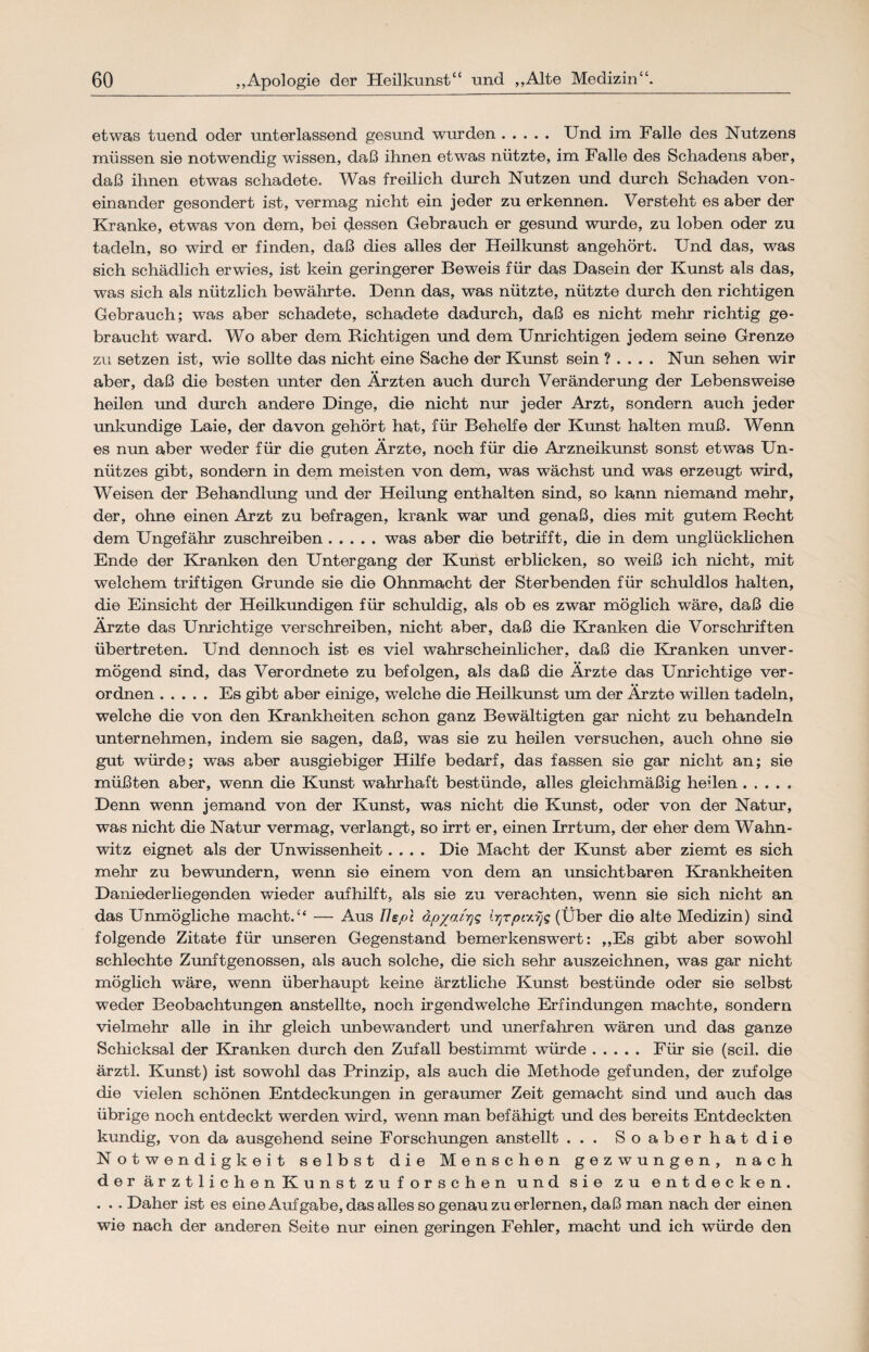 etwas tuend oder unterlassend gesund wurden. Und im Falle des Nutzens müssen sie notwendig wissen, daß ihnen etwas nützte, im Falle des Schadens aber, daß ihnen etwas schadete. Was freilich durch Nutzen und durch Schaden von¬ einander gesondert ist, vermag nicht ein jeder zu erkennen. Versteht es aber der Kranke, etwas von dem, bei dessen Gebrauch er gesund wurde, zu loben oder zu tadeln, so wird er finden, daß dies alles der Heilkunst angehört. Und das, was sich schädlich erwies, ist kein geringerer Beweis für das Dasein der Kunst als das, was sich als nützlich bewährte. Denn das, was nützte, nützte durch den richtigen Gebrauch; was aber schadete, schadete dadurch, daß es nicht mehr richtig ge¬ braucht ward. Wo aber dem Richtigen und dem Unrichtigen jedem seine Grenze zu setzen ist, wie sollte das nicht eine Sache der Kunst sein ? . . . . Nun sehen wir aber, daß die besten unter den Ärzten auch durch Veränderung der Lebensweise heilen und durch andere Dinge, die nicht nur jeder Arzt, sondern auch jeder unkundige Laie, der davon gehört hat, für Behelfe der Kunst halten muß. Wenn es nun aber weder für die guten Ärzte, noch für die Arzneikunst sonst etwas Un¬ nützes gibt, sondern in dem meisten von dem, was wächst und was erzeugt wird, Weisen der Behandlung und der Heilung enthalten sind, so kann niemand mehr, der, ohne einen Arzt zu befragen, krank war und genaß, dies mit gutem Recht dem Ungefähr zuschreiben.was aber die betrifft, die in dem unglücklichen Ende der Kranken den Untergang der Kunst erblicken, so weiß ich nicht, mit welchem triftigen Grunde sie die Ohnmacht der Sterbenden für schuldlos halten, die Einsicht der Heilkundigen für schuldig, als ob es zwar möglich wäre, daß die Ärzte das Unrichtige verschreiben, nicht aber, daß die Kranken die Vorschriften übertreten. Und dennoch ist es viel wahrscheinlicher, daß die Kranken im ver¬ mögend sind, das Verordnete zu befolgen, als daß die Ärzte das Unrichtige ver¬ ordnen .Es gibt aber einige, welche die Heilkunst um der Ärzte willen tadeln, welche die von den Krankheiten schon ganz Bewältigten gar nicht zu behandeln unternehmen, indem sie sagen, daß, was sie zu heilen versuchen, auch ohne sie gut würde; was aber ausgiebiger Hilfe bedarf, das fassen sie gar nicht an; sie müßten aber, wenn die Kunst wahrhaft bestünde, alles gleichmäßig heilen. Denn wenn jemand von der Kunst, was nicht die Kunst, oder von der Natur, was nicht die Natur vermag, verlangt, so irrt er, einen Irrtum, der eher dem Wahn¬ witz eignet als der Unwissenheit.... Die Macht der Kunst aber ziemt es sich mehr zu bewundern, wenn sie einem von dem an imsichtbaren Krankheiten Daniederliegenden wieder aufhilft, als sie zu verachten, wenn sie sich nicht an das Unmögliche macht.“ — Aus Fiepe äpyojyq ir]rpiy.yjq (Über die alte Medizin) sind folgende Zitate für unseren Gegenstand bemerkenswert: „Es gibt aber sowohl schlechte Zunftgenossen, als auch solche, die sich sehr auszeichnen, was gar nicht möglich wäre, wenn überhaupt keine ärztliche Kunst bestünde oder sie selbst weder Beobachtungen anstellte, noch irgendwelche Erfindungen machte, sondern vielmehr alle in ihr gleich unbewandert und unerfahren wären und das ganze Schicksal der Kranken durch den Zufall bestimmt würde.Für sie (seil, die ärztl. Kunst) ist sowohl das Prinzip, als auch die Methode gefunden, der zufolge die vielen schönen Entdeckungen in geraumer Zeit gemacht sind und auch das übrige noch entdeckt werden wird, wenn man befähigt und des bereits Entdeckten kundig, von da ausgehend seine Forschungen anstellt ... Soaberhatdie Notwendigkeit selbst die Menschen gezwungen, nach der ärztlichen Kunst zuforschen und sie zu entdecken. . .. Daher ist es eine Aufgabe, das alles so genau zu erlernen, daß man nach der einen wie nach der anderen Seite nur einen geringen Fehler, macht und ich würde den