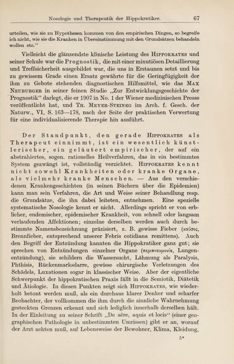 urteilen, wie sie zu Hypothesen kommen von den empirischen Dingen, so begreife ich nicht, wie sie die Kranken in Übereinstimmung mit den Grundsätzen behandeln wollen etc.“ Vielleicht die glänzendste klinische Leistung des Hippokrates und -seiner Schule war die Prognostik, die mit einer minutiösen Detaillierung und Treffsicherheit ausgebildet war, die uns in Erstaunen setzt und bis zu gewissem Grade einen Ersatz gewährte für die Geringfügigkeit der ihm zu Gebote stehenden diagnostischen Hilfsmittel, wie das Max Neuburger in seiner feinen Studie „Zur Entwicklungsgeschichte der Prognostik“ darlegt, die er 1907 in No. 1 der Wiener medizinischen Presse veröffentlicht hat, und Th. Meyer-Steineg im Arch. f. Gesch. der Naturw., VI, S. 163—178, nach der Seite der praktischen Verwertung für eine individualisierende Therapie hin ausführt. Der Standpunkt, den gerade Hippokrates als Therapeut einnimmt, ist ein wesentlich künst¬ lerischer, ein geläutert empirischer, der auf ein abstrahiertes, sogen, rationelles Heilverfahren, das in ein bestimmtes System gezwängt ist, vollständig verzichtet. Hippokrates kennt nicht sowohl Krankheiten oder kranke Organe, als vielmehr kranke Menschen. •— Aus den verschie¬ denen Krankengeschichten (in seinen Büchern über die Epidemien) kann man sein Verfahren, die Art und Weise seiner Behandlung resp. die Grundsätze, die ihn dabei leiteten, entnehmen. Eine spezielle systematische Nosologie kennt er nicht. Allerdings spricht er von erb¬ licher, endemischer, epidemischer Krankheit, von schnell oder langsam verlaufenden Affektionen; einzelne derselben werden auch durch be¬ stimmte Namensbezeichnung präzisiert, z. B. gewisse Eieber (xauaoc, Brennfieber, entsprechend unserer Febris cotidiana remittens). Auch den Begriff der Entzündung kannten die Hippokratiker ganz gut; sie sprechen von Entzündungen einzelner Organe (n£pi7rv£op.ovia, Lungen¬ entzündung), sie schildern die Wassersucht, Lähmung als Paralysis, Phthisis, Rückenmarksdarre, gewisse chirurgische Verletzungen des Schädels, Luxationen sogar in klassischer Weise. Aber der eigentliche Schwerpunkt der hippokratischen Praxis fällt in die Semiotik, Diätetik und Ätiologie. In diesen Punkten zeigt sich Hippokrates, wie wieder¬ holt betont werden muß, als ein durchaus klarer Denker und scharfer Beobachter, der vollkommen die ihm durch die sinnliche Wahrnehmung gesteckten Grenzen erkennt und sich lediglich innerhalb derselben hält. In der Einleitung zu seiner Schrift „De aere, aquis et locis“ (einer geo¬ graphischen Pathologie in unbestimmten Umrissen) gibt er an, worauf der Arzt achten muß, auf Lebensweise der Bewohner, Klima, Kleidung, 5*