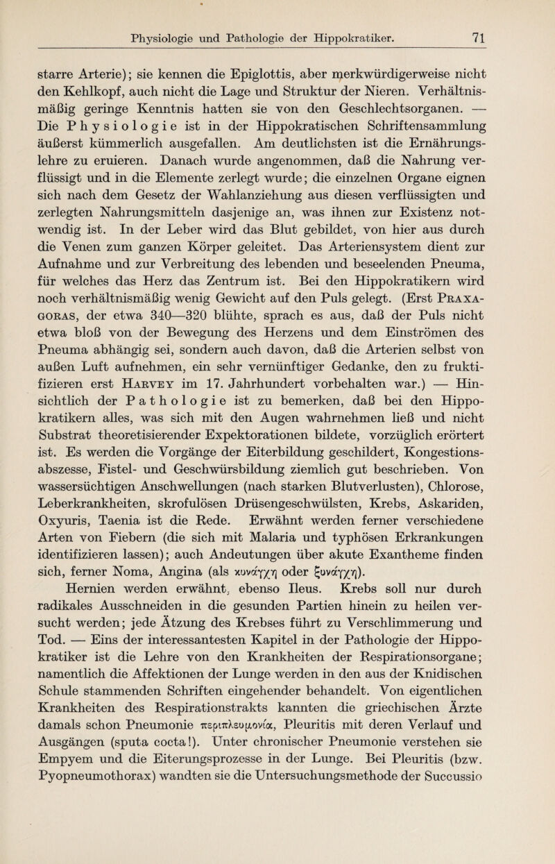 starre Arterie); sie kennen die Epiglottis, aber merkwürdigerweise nicht den Kehlkopf, auch nicht die Lage und Struktur der Nieren. Verhältnis¬ mäßig geringe Kenntnis hatten sie von den Geschlechtsorganen. — Die Physiologie ist in der Hippokratischen Schriftensammlung äußerst kümmerlich ausgefallen. Am deutlichsten ist die Ernährungs¬ lehre zu eruieren. Danach wurde angenommen, daß die Nahrung ver¬ flüssigt und in die Elemente zerlegt wurde; die einzelnen Organe eignen sich nach dem Gesetz der Wahlanziehung aus diesen verflüssigten und zerlegten Nahrungsmitteln dasjenige an, was ihnen zur Existenz not¬ wendig ist. In der Leber wird das Blut gebildet, von hier aus durch die Venen zum ganzen Körper geleitet. Das Arteriensystem dient zur Aufnahme und zur Verbreitung des lebenden und beseelenden Pneuma, für welches das Herz das Zentrum ist. Bei den Hippokratikern wird noch verhältnismäßig wenig Gewicht auf den Puls gelegt. (Erst Praxa- goras, der etwa 340—320 blühte, sprach es aus, daß der Puls nicht etwa bloß von der Bewegung des Herzens und dem Einströmen des Pneuma abhängig sei, sondern auch davon, daß die Arterien selbst von außen Luft aufnehmen, ein sehr vernünftiger Gedanke, den zu frukti- fizieren erst Harvey im 17. Jahrhundert Vorbehalten war.) — Hin¬ sichtlich der Pathologie ist zu bemerken, daß bei den Hippo¬ kratikern alles, was sich mit den Augen wahrnehmen ließ und nicht Substrat theoretisierender Expektorationen bildete, vorzüglich erörtert ist. Es werden die Vorgänge der Eiterbildung geschildert, Kongestions¬ abszesse, Fistel- und Geschwürsbildung ziemlich gut beschrieben. Von wassersüchtigen Anschwellungen (nach starken Blutverlusten), Chlorose, Leberkrankheiten, skrofulösen Drüsengeschwülsten, Krebs, Askariden, Oxyuris, Taenia ist die Rede. Erwähnt werden ferner verschiedene Arten von Fiebern (die sich mit Malaria und typhösen Erkrankungen identifizieren lassen); auch Andeutungen über akute Exantheme finden sich, ferner Noma, Angina (als xuva*Q(7] oder J-uva^y]). Hernien werden erwähnt, ebenso Ileus. Krebs soll nur durch radikales Ausschneiden in die gesunden Partien hinein zu heilen ver¬ sucht werden; jede Ätzung des Krebses führt zu Verschlimmerung und Tod. — Eins der interessantesten Kapitel in der Pathologie der Hippo¬ kratiker ist die Lehre von den Krankheiten der Respirationsorgane; namentlich die Affektionen der Lunge werden in den aus der Knidischen Schule stammenden Schriften eingehender behandelt. Von eigentlichen Krankheiten des Respirationstrakts kannten die griechischen Ärzte damals schon Pneumonie TrspnrXsugovta, Pleuritis mit deren Verlauf und Ausgängen (sputa cocta!). Unter chronischer Pneumonie verstehen sie Empyem und die Eiterungsprozesse in der Lunge. Bei Pleuritis (bzw. Pyopneumothorax) wandten sie die Untersuchungsmethode der Succussio