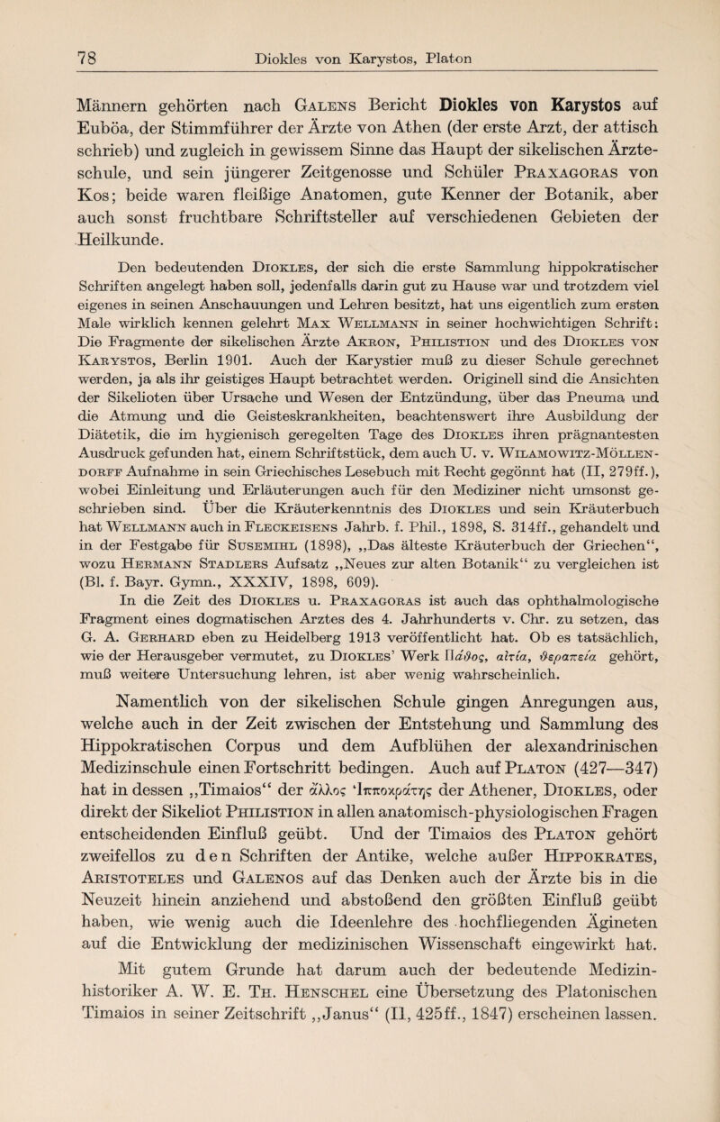 Männern gehörten nach Galens Bericht Diokles von Karystos auf Euböa, der Stimmführer der Ärzte von Athen (der erste Arzt, der attisch schrieb) und zugleich in gewissem Sinne das Haupt der sikelischen Ärzte¬ schule, und sein jüngerer Zeitgenosse und Schüler Praxagoras von Kos; beide waren fleißige Anatomen, gute Kenner der Botanik, aber auch sonst fruchtbare Schriftsteller auf verschiedenen Gebieten der Heilkunde. Den bedeutenden Diokles, der sich die erste Sammlung hippokratischer Schriften angelegt haben soll, jedenfalls darin gut zu Hause war und trotzdem viel eigenes in seinen Anschauungen und Lehren besitzt, hat uns eigentlich zum ersten Male wirklich kennen gelehrt Max Wellmann in seiner hochwichtigen Schrift: Die Fragmente der sikelischen Ärzte Akron, Philistion und des Diokles von Karystos, Berlin 1901. Auch der Karystier muß zu dieser Schule gerechnet werden, ja als ihr geistiges Haupt betrachtet werden. Originell sind die Ansichten der Sikelioten über Ursache und Wesen der Entzündung, über das Pneuma und die Atmung und die Geisteskrankheiten, beachtenswert ihre Ausbildung der Diätetik, die im hygienisch geregelten Tage des Diokles ihren prägnantesten Ausdruck gefunden hat, einem Schriftstück, dem auch U. v. Wilamowitz-Möllen- dorff Aufnahme in sein Griechisches Lesebuch mit Recht gegönnt hat (II, 279ff.), wobei Einleitung und Erläuterungen auch für den Mediziner nicht umsonst ge¬ schrieben sind. Über die Kräuterkenntnis des Diokles und sein Kräuterbuch hat Wellmann auch in Fleckeisens Jahrb. f. Phil., 1898, S. 314ff., gehandelt und in der Festgabe für Susemihl (1898), ,,Das älteste Kräuterbuch der Griechen“, wozu Hermann Stadlers Aufsatz „Neues zur alten Botanik“ zu vergleichen ist (BL f. Bayr. Gymn., XXXIV, 1898, 609). In die Zeit des Diokles u. Praxagoras ist auch das ophthalmologische Fragment eines dogmatischen Arztes des 4. Jahrhunderts v. Chr. zu setzen, das G. A. Gerhard eben zu Heidelberg 1913 veröffentlicht hat. Ob es tatsächlich, wie der Herausgeber vermutet, zu Diokles’ Werk UaSog, alria, üspane/a gehört, muß weitere Untersuchung lehren, ist aber wenig wahrscheinlich. Namentlich von der sikelischen Schule gingen Anregungen aus, welche auch in der Zeit zwischen der Entstehung und Sammlung des Hippokratischen Corpus und dem Aufblühen der alexandrinischen Medizinschule einen Fortschritt bedingen. Auch auf Platon (427—347) hat in dessen „Timaios“ der aXXo? ‘IrcTtoxpaxTjs der Athener, Diokles, oder direkt der Sikeliot Philistion in allen anatomisch-physiologischen Fragen entscheidenden Einfluß geübt. Und der Timaios des Platon gehört zweifellos zu den Schriften der Antike, welche außer Hippokrates, Aristoteles und Galenos auf das Denken auch der Ärzte bis in die Neuzeit hinein anziehend und abstoßend den größten Einfluß geübt haben, wie wenig auch die Ideenlehre des hochfliegenden Ägineten auf die Entwicklung der medizinischen Wissenschaft eingewirkt hat. Mit gutem Grunde hat darum auch der bedeutende Medizin¬ historiker A. W. E. Th. Henschel eine Übersetzung des Platonischen Timaios in seiner Zeitschrift „Janus“ (II, 425ff., 1847) erscheinen lassen.