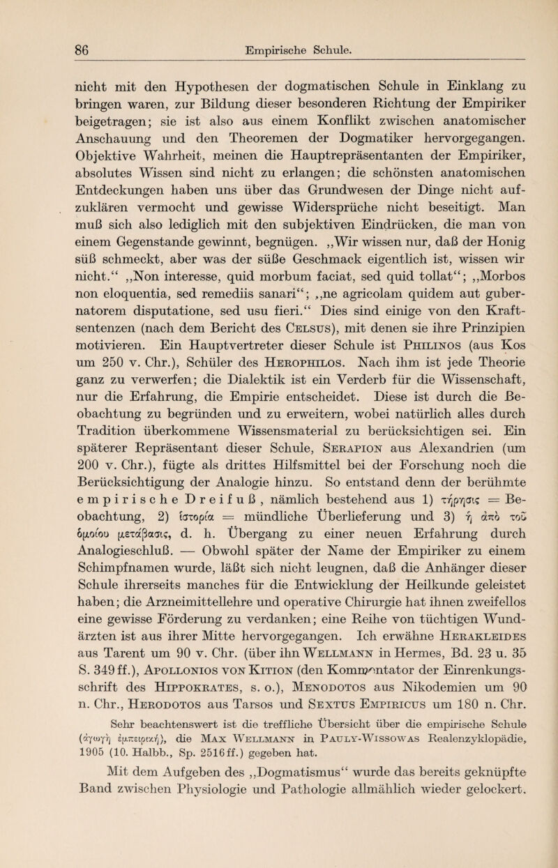 nicht mit den Hypothesen der dogmatischen Schule in Einklang zu bringen waren, zur Bildung dieser besonderen Richtung der Empiriker beigetragen; sie ist also aus einem Konflikt zwischen anatomischer Anschauung und den Theoremen der Dogmatiker hervorgegangen. Objektive Wahrheit, meinen die Hauptrepräsentanten der Empiriker, absolutes Wissen sind nicht zu erlangen; die schönsten anatomischen Entdeckungen haben uns über das Grundwesen der Dinge nicht auf¬ zuklären vermocht und gewisse Widersprüche nicht beseitigt. Man muß sich also lediglich mit den subjektiven Eindrücken, die man von einem Gegenstände gewinnt, begnügen. ,,Wir wissen nur, daß der Honig süß schmeckt, aber was der süße Geschmack eigentlich ist, wissen wir nicht.“ „Non interesse, quid morbum faciat, sed quid tollat“; ,,Morbos non eloquentia, sed remediis sanari“; ,,ne agricolam quidem aut guber- natorem disputatione, sed usu fieri.“ Dies sind einige von den Kraft¬ sentenzen (nach dem Bericht des Celsus), mit denen sie ihre Prinzipien motivieren. Ein Haupt Vertreter dieser Schule ist Philinos (aus Kos um 250 v. Chr.), Schüler des Herophilos. Nach ihm ist jede Theorie ganz zu verwerfen; die Dialektik ist ein Verderb für die Wissenschaft, nur die Erfahrung, die Empirie entscheidet. Diese ist durch die Be¬ obachtung zu begründen und zu erweitern, wobei natürlich alles durch Tradition überkommene Wissensmaterial zu berücksichtigen sei. Ein späterer Repräsentant dieser Schule, Serapion aus Alexandrien (um 200 v. Chr.), fügte als drittes Hilfsmittel bei der Forschung noch die Berücksichtigung der Analogie hinzu. So entstand denn der berühmte empirische Dreifuß, nämlich bestehend aus 1) TVjpvjais = Be- • • obachtung, 2) foxopia = mündliche Überlieferung und 3) 7] dato too ogotou (jtexaßaaic, d. h. Übergang zu einer neuen Erfahrung durch Analogieschluß. — Obwohl später der Name der Empiriker zu einem Schimpfnamen wurde, läßt sich nicht leugnen, daß die Anhänger dieser Schule ihrerseits manches für die Entwicklung der Heilkunde geleistet haben; die Arzneimittellehre und operative Chirurgie hat ihnen zweifellos eine gewisse Förderung zu verdanken; eine Reihe von tüchtigen Wund¬ ärzten ist aus ihrer Mitte hervorgegangen. Ich erwähne Herakleides aus Tarent um 90 v. Chr. (über ihn Wellmann in Hermes, Bd. 23 u. 35 S. 349 ff.), Apollonios von Kition (den Kommentator der Einrenkungs¬ schrift des Hippokrates, s. o.), Menodotos aus Nikodemien um 90 n. Chr., Herodotos aus Tarsos und Sextus Empiricus um 180 n. Chr. Sehr beachtenswert ist die treffliche Übersicht über die empirische Schule (dyooyT] efumpi/oj), die Max Wellmann in Pauly-Wissowas Realenzyklopädie, 1905 (10. Halbb., Sp. 2516ff.) gegeben hat. Mit dem Auf geben des ,,Dogmatismus“ wurde das bereits geknüpfte Band zwischen Physiologie und Pathologie allmählich wieder gelockert.