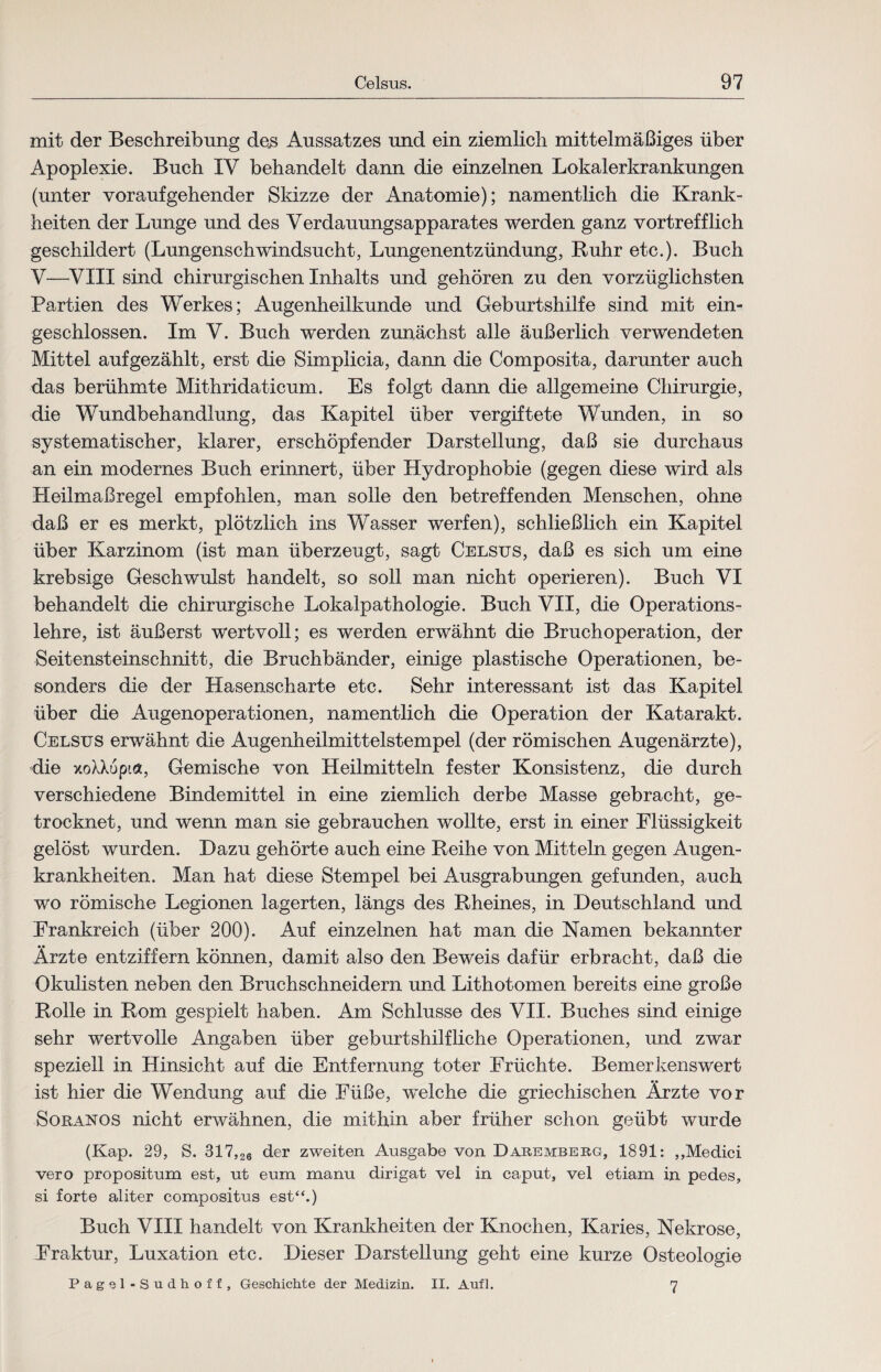 mit der Beschreibung des Aussatzes und ein ziemlich mittelmäßiges über Apoplexie. Buch IV behandelt dann die einzelnen Lokalerkrankungen (unter voraufgehender Skizze der Anatomie); namentlich die Krank¬ heiten der Lunge und des Verdauungsapparates werden ganz vortrefflich geschildert (Lungenschwindsucht, Lungenentzündung, Ruhr etc.). Buch V—VXIX sind chirurgischen Inhalts und gehören zu den vorzüglichsten Partien des Werkes; Augenheilkunde und Geburtshilfe sind mit ein¬ geschlossen. Im V. Buch werden zunächst alle äußerlich verwendeten Mittel auf gezählt, erst die Simplicia, dann die Composita, darunter auch das berühmte Mithridaticum. Es folgt dann die allgemeine Chirurgie, die Wundbehandlung, das Kapitel über vergiftete Wunden, in so systematischer, klarer, erschöpfender Darstellung, daß sie durchaus an ein modernes Buch erinnert, über Hydrophobie (gegen diese wird als Heilmaßregel empfohlen, man solle den betreffenden Menschen, ohne daß er es merkt, plötzlich ins Wasser werfen), schließlich ein Kapitel über Karzinom (ist man überzeugt, sagt Celsus, daß es sich um eine krebsige Geschwulst handelt, so soll man nicht operieren). Buch VI behandelt die chirurgische Lokalpathologie. Buch VII, die Operations¬ lehre, ist äußerst wertvoll; es werden erwähnt die Bruchoperation, der Seitensteinschnitt, die Bruchbänder, einige plastische Operationen, be¬ sonders die der Hasenscharte etc. Sehr interessant ist das Kapitel über die Augenoperationen, namentlich die Operation der Katarakt. Celsus erwähnt die Augenheilmittelstempel (der römischen Augenärzte), die xoXXupt«, Gemische von Heilmitteln fester Konsistenz, die durch verschiedene Bindemittel in eine ziemlich derbe Masse gebracht, ge¬ trocknet, und wenn man sie gebrauchen wollte, erst in einer Flüssigkeit gelöst wurden. Dazu gehörte auch eine Reihe von Mitteln gegen Augen¬ krankheiten. Man hat diese Stempel bei Ausgrabungen gefunden, auch wo römische Legionen lagerten, längs des Rheines, in Deutschland und Frankreich (über 200). Auf einzelnen hat man die Namen bekannter Ärzte entziffern können, damit also den Beweis dafür erbracht, daß die Okulisten neben den Bruchschneidern und Lithotomen bereits eine große Rolle in Rom gespielt haben. Am Schlüsse des VII. Buches sind einige sehr wertvolle Angaben über geburtshilfliche Operationen, und zwar speziell in Hinsicht auf die Entfernung toter Früchte. Bemerkenswert ist hier die Wendung auf die Füße, welche die griechischen Ärzte vor Soranos nicht erwähnen, die mithin aber früher schon geübt wurde (Kap. 29, S. 317,26 der zweiten Ausgabe von Daremberg, 1891: ,,Medici vero propositum est, ut eum manu dirigat vel in caput, vel etiam in pedes, si forte aliter compositus est“.) Buch VIII handelt von Krankheiten der Knochen, Karies, Nekrose, Fraktur, Luxation etc. Dieser Darstellung geht eine kurze Osteologie Pagel-Sudhoff, Geschichte der Medizin. II. Auf]. 7