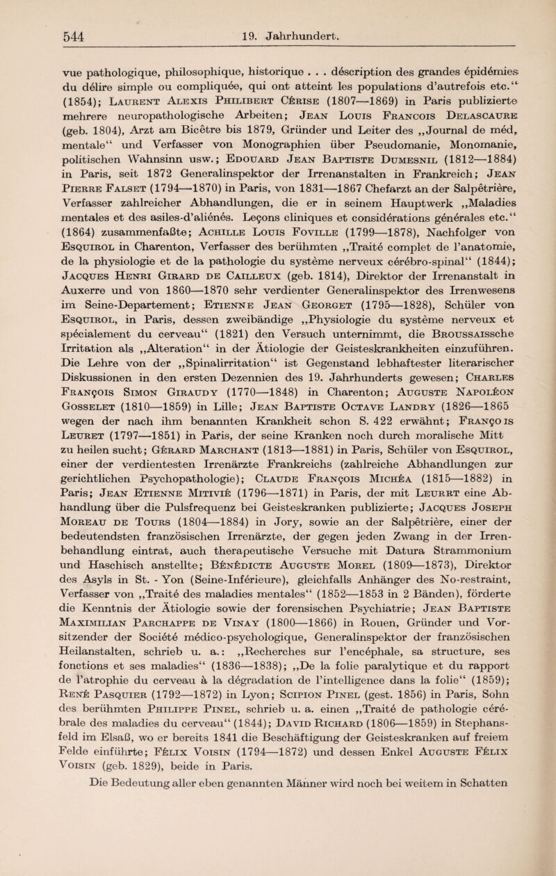 vue pathologique, philosophique, historique . . . description des grandes epidemies du delire simple ou compliquee, qui ont abteint les populations d’autrefois etc.“' (1854); Laurent Alexis Philibert Cärise (1807—1869) in Paris publizierte mehrere neuropathologische Arbeiten; Jean Louis Francois Delascaure (geb. 1804), Arzt am Bicetre bis 1879, Gründer und Leiter des „Journal de med, mentale“ und Verfasser von Monographien über Pseudomanie, Monomanie, politischen Wahnsinn usw.; Edouard Jean Baptiste Dumesnil (1812—1884) in Paris, seit 1872 Generalinspektor der Irrenanstalten in Frankreich; Jean Pierre Falset (1794—1870) in Paris, von 1831—'1867 Chefarzt an der Salpetriere, Verfasser zahlreicher Abhandlungen, die er in seinem Hauptwerk „Maladies mentales et des asiles-d’alienes. Le9ons cliniques et considerations generales etc.“ (1864) zusammenfaßte; Achille Louis Foville (1799—1878), Nachfolger von Esquirol in Charenton, Verfasser des berühmten „Traite complet de l’anatomie, de la physiologie et de la pathologie du Systeme nerveux cerebro-spinal“ (1844); Jacques Henri Girard de Cailleux (geb. 1814), Direktor der Irrenanstalt in Auxerre und von 1860—1870 sehr verdienter Generalinspektor des Irrenwesens im Seine-Departement; Etienne Jean Georget (1795—1828), Schüler von Esquirol, in Paris, dessen zweibändige „Physiologie du Systeme nerveux et specialement du cerveau“ (1821) den Versuch unternimmt, die BROUssAissche Irritation als „Alteration“ in der Ätiologie der Geisteskrankheiten einzuführen. Die Lehre von der „Spinalirritation“ ist Gegenstand lebhaftester literarischer Diskussionen in den ersten Dezennien des 19. Jahrhunderts gewesen; Charles FRAN901S Simon Giraudy (1770—1848) in Charenton; Auguste Napoleon Gosselet (1810—1859) in Lille; Jean Baptiste Octave Landry (1826—-1865 wegen der nach ihm benannten Krankheit schon S. 422 erwähnt; FRAN901S Leuret (1797—1851) in Paris, der seine Kranken noch durch moralische Mitt zu heilen sucht; G£rard Marchant (1813—1881) in Paris, Schüler von Esquirol, einer der verdientesten Irrenärzte Frankreichs (zahlreiche Abhandlungen zur gerichtlichen Psychopathologie); Claude FRAN901S Mich&a (1815—1882) in Paris; Jean Etienne MitiviI: (1796—'1871) in Paris, der mit Leurrt eine Ab¬ handlung über die Pulsfrequenz bei Geisteskranken publizierte; Jacques Joseph Moreau de Tours (1804—-1884) in Jory, sowie an der Salpetriere, einer der bedeutendsten französischen Irrenärzte, der gegen jeden Zwang in der Irren¬ behandlung eintrat, auch therapeutische Versuche mit Datura Strammonium und Haschisch anstellte; B^n&dicte Auguste Morel (1809—1873), Direktor des Asyls in St. - Yon (Seine-Inferieure), gleichfalls Anhänger des No-restraint, Verfasser von „Traite des maladies mentales“ (1852—1853 in 2 Bänden), förderte die Kenntnis der Ätiologie sowie der forensischen Psychiatrie; Jean Baptiste Maximilian Parchappe de Vinay (1800—1866) in Rouen, Gründer und Vor¬ sitzender der Societe medico-psychologique, Generalinspektor der französischen Heilanstalten, schrieb u. a.: „Recherches sur l’encephale, sa structure, ses fonctions et ses maladies“ (1836—1838); „De la folie paralytique et du rapport de l’atrophie du cerveau ä la degradation de l’intelligence dans la folie“ (1859); RenIc Pasquier (1792—1872) in Lyon; Scipion Pinel (gest. 1856) in Paris, Sohn des berühmten Philippe Pinel, schrieb u. a. einen „Traite de pathologie cere¬ brale des maladies du cerveau“ (1844); David Richard (1806—1859) in Stephans¬ feld im Elsaß, wo er bereits 1841 die Beschäftigung der Geisteskranken auf freiem Felde einführte; FfbLix Voisin (1794—1872) und dessen Enkel Auguste Fülix Voisin (geb. 1829), beide in Paris. Die Bedeutung aller eben genannten Männer wird noch bei weitem in Schatten