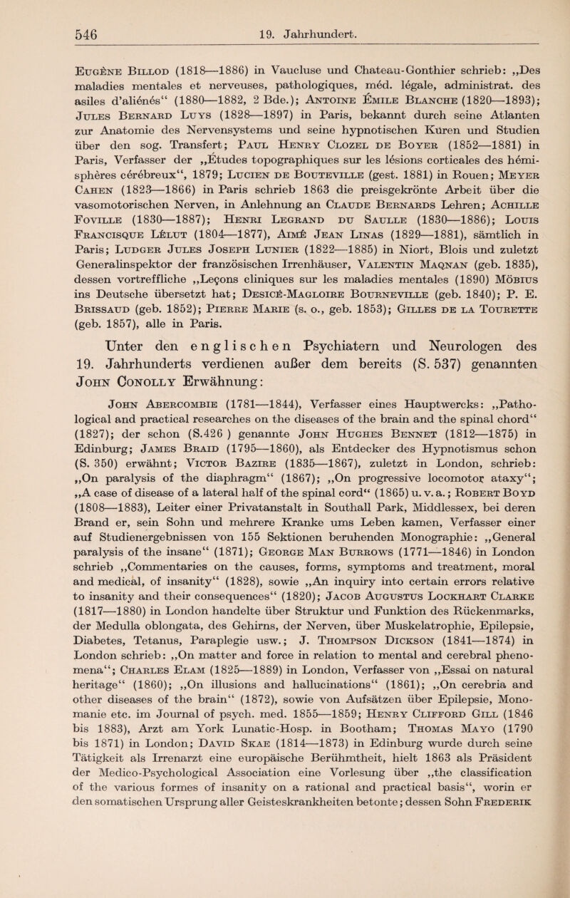 Eugene Billod (1818—1886) in Vaucluse und Chateau-Gonthier schrieb: „Des maladies mentales et nerveuses, pathologiques, med. legale, administrat. des asiles d’alienes“ (1880—1882, 2 Bde.); Antoine Emile Blanche (1820—1893); Jules Beenaed Luys (1828—1897) in Paris, bekannt durch seine Atlanten zur Anatomie des Nervensystems und seine hypnotischen Küren und Studien über den sog. Transfert; Paul Heney Clozel de Boyee (1852—1881) in Paris, Verfasser der „Etudes topographiques sur les lesions corticales des hemi- spheres cerebreux“, 1879; Lucien de Bouteville (gest. 1881) in Rouen; Meyer Cahen (1823—1866) in Paris schrieb 1863 die preisgekrönte Arbeit über die vasomotorischen Nerven, in Anlehnung an Claude Bernards Lehren; Achille Foville (1830—1887); Henri Legrand du Saulle (1830—1886); Louis Francisque L£lut (1804—1877), Aim£ Jean Linas (1829—1881), sämtlich in Paris; Ludger Jules Joseph Lunier (1822—1885) in Niort, Blois und zuletzt Generalinspektor der französischen Irrenhäuser, Valentin Maqnan (geb. 1835), dessen vortreffliche „Le^ons cliniques sur les maladies mentales (1890) Möbius ins Deutsche übersetzt hat; Design-Magloire Bourneville (geb. 1840); P. E. Brissaud (geb. 1852); Pierre Marie (s. o., geb. 1853); Gilles de la Tourette (geb. 1857), alle in Paris. Unter den englischen Psychiatern und Neurologen des 19. Jahrhunderts verdienen außer dem bereits (S. 537) genannten John Conolly Erwähnung: John Abercombie (1781—1844), Verfasser eines Hauptwercks: „Patho- logical and practical researches on the diseases of the brain and the spinal chord“ (1827); der schon (S.426 ) genannte John Hughes Bennet (1812—1875) in Edinburg; James Braid (1795—1860), als Entdecker des Hypnotismus schon (S. 350) erwähnt; Victor Bazire (1835—1867), zuletzt in London, schrieb: „On paralysis of the diaphragm“ (1867); ,,On progressive locomotop ataxy“; „A case of disease of a lateral half of the spinal cord“ (1865) u. v. a.; Robert Bo yd (1808—1883), Leiter einer Privatanstalt in Southall Park, Middlessex, bei deren Brand er, sein Sohn und mehrere Kranke ums Leben kamen, Verfasser einer auf Studienergebnissen von 155 Sektionen beruhenden Monographie: „General paralysis of the insane“ (1871); George Man Burrows (1771—1846) in London schrieb „Commentaries on the causes, forms, Symptoms and treatment, moral and medical, of insanity“ (1828), sowie „An inquiry into certain errors relative to insanity and their consequences“ (1820); Jacob Augustus Lockhart Clarke (1817—1880) in London handelte über Struktur und Funktion des Rückenmarks, der Medulla oblongata, des Gehirns, der Nerven, über Muskelatrophie, Epilepsie, Diabetes, Tetanus, Paraplegie usw.; J. Thompson Dickson (1841—1874) in London schrieb: „On matter and force in relation to mental and cerebral pheno- mena“; Charles Elam (1825—1889) in London, Verfasser von „Essai on natural heritage“ (1860); „On illusions and hallucinations“ (1861); „On cerebria and other diseases of the brain“ (1872), sowie von Aufsätzen über Epilepsie, Mono¬ manie etc. im Journal of psych. med. 1855—1859; Henry Clifford Gill (1846 bis 1883), Arzt am York Lunatic-Hosp. in Bootham; Thomas Mayo (1790 bis 1871) in London; David Skae (1814—1873) in Edinburg wurde durch seine Tätigkeit als Irrenarzt eine europäische Berühmtheit, hielt 1863 als Präsident der Medico-Psychological Association eine Vorlesung über „the Classification of the various formes of insanity on a rational and practical basis“, worin er den somatischen Ursprung aller Geisteskrankheiten betonte; dessen Sohn Frederik