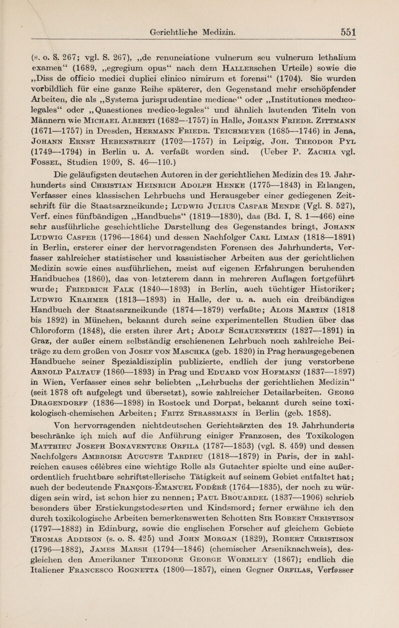 (s. o. S. 267; vgl. S. 267), „de renunciatione vulnerum seu vulnerum lethalium examen“ (1689, „egregium opus“ nach dem HALLERschen Urteile) sowie die „Diss de officio medici duplici clinico nimirum et forensi“ (1704). Sie wurden vorbildlich für eine ganze Reihe späterer, den Gegenstand mehr erschöpfender Arbeiten, die als „Systema jurispiudentiae medicae“ oder „Institutiones medico- legales“ oder ,, Quaestiones medico-legales“ und ähnlich lautenden Titeln von Männern wie Michael Alberti (1682—1757) in Halle, Johann Friedr. Zittmann (1671—1757) in Dresden, Hermann Friedr. Teichmeyer (1685—1746) in Jena, Johann Ernst Hebenstreit (1702—1757) in Leipzig, Joh. Theodor Pyl (1749—-1794) in Berlin u. A. verfaßt worden sind. (Ueber P. Zachia vgl. Fossel, Studien 1909, S. 46—110.) Die geläufigsten deutschen Autoren in der gerichtlichen Medizin des 19. Jahr¬ hunderts sind Christian Heinrich Adolph Henke (1775—1843) in Eilangen, Verfasser eines klassischen Lehrbuchs und Herausgeber einer gediegenen Zeit¬ schrift für die Staatsarzneikunde; Ludwig Julius Caspar Mende (Vgl. S. 527), Verf. eines fünfbändigen „Handbuchs“ (1819—1830), das (Bd. I, S. 1—466) eine sehr ausführliche geschichtliche Darstellung des Gegenstandes bringt, Johann Ludwig Casper (1796—1864) und dessen Nachfolger Carl Liman (1818—1891) in Berlin, ersterer einer der hervorragendsten Forensen des Jahrhunderts, Ver¬ fasser zahlreicher statistischer und kasuistischer Arbeiten aus der gerichtlichen Medizin sowie eines ausführlichen, meist auf eigenen Erfahrungen beruhenden Handbuches (1860), das von letzterem dann in mehreren Auflagen fortgeführt wurde; Friedrich Falk (1840—1893) in Berlin, auch tüchtiger Historiker; Ludwig Krahmer (1813—1893) in Halle, der u. a. auch ein dreibändiges Handbuch der Staatsarzneikunde (1874—1879) verfaßte; Alois Martin (1818 bis 1892) in München, bekannt durch seine experimentellen Studien über das Chloroform (1848), die eisten ihrer Art; Adolf Schauenstein (1827—1891) in Graz, der außer einem selbständig erschienenen Lehrbuch noch zahlreiche Bei¬ träge zu dem großen von Josef von Maschka (geb. 1820) in Prag herausgegebenen Handbuche seiner Spezialdisziplin publizierte, endlich der jung verstorbene Arnold Paltauf (1860—1893) in Prag und Eduard von Hofmann (1837—1897) in Wien, Verfasser eines sehr beliebten „Lehrbuchs der gerichtlichen Medizin“ (seit 1878 oft aufgelegt und übersetzt), sowie zahlreicher Detailarbeiten. Georg Dragendorff (1836—1898) in Rostock und Dorpat, bekannt durch seine toxi¬ kologisch-chemischen Arbeiten; Fritz Strassmann in Berlin (geb. 1858). Von hervorragenden nichtdeutschen Gerichtsärzten des 19. Jahrhunderts beschränke ich mich auf die Anführung einiger Franzosen, des Toxikologen Matthieu Joseph Bonaventure Orfila (1787—1853) (vgl. S. 459) und dessen Nachfolgers Ambroise Auguste Tardieu (1818—1879) in Paris, der in zahl¬ reichen causes celebres eine wichtige Rolle als Gutachter spielte und eine außer¬ ordentlich fruchtbare schriftstellerische Tätigkeit auf seinem Gebiet entfaltet hat; auch der bedeutende Fran^ois-Emanuel Fodüjrüj (1764—1835), der noch zu wür¬ digen sein wird, ist schon hier zu nennen; Paul Brouardel (1837—1906) schrieb besonders über Erstickungstodesarten und Kindsmord; ferner erwähne ich den durch toxikologische Arbeiten bemerkenswerten Schotten Sir Robert Christison (1797—1882) in Edinburg, sowie die englischen Forscher auf gleichem Gebiete Thomas Addison (s. o. S. 425) und John Morgan (1829), Robert Christison (1796—1882), James Marsh (1794—1846) (chemischer Arseniknachweis), des¬ gleichen den Amerikaner Theodore George Wormley (1867); endlich die Italiener Francesco Rognetta (1800—1857), einen Gegner Orfilas, Verfasser