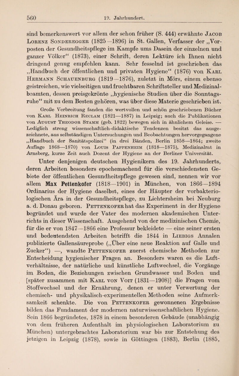 sind bemerkenswert vor allem der schon früher (S. 444) erwähnte Jacob Lorenz Sonderegger (1825—1896) in St. Gallen, Verfasser der „Vor¬ posten der Gesundheitspflege im Kampfe ums Dasein der einzelnen und ganzer Völker“ (1873), einer Schrift, deren Lektüre ich Ihnen nicht dringend genug empfehlen kann. Sehr fesselnd ist geschrieben das „Handbuch der öffentlichen und privaten Hygiene“ (1876) von Karl Hermann Schauenburg (1819—1876), zuletzt in Mörs, einem ebenso geistreichen, wie vielseitigen und fruchtbaren Schriftsteller und Medizinal¬ beamten, dessen preisgekrönte „hygienische Studien über die Sonntags¬ ruhe“ mit zu dem Besten gehören, was über diese Materie geschrieben ist. Große Verbreitung fanden die wertvollen und schön geschriebenen Bücher von Karl Heinrich Reclam (1821—1887) in Leipzig; auch die Publikationen von August Theodor Stamm (geb. 1822) bewegen sich in ähnlichem Geleise. —- Lediglich streng wissenschaftlich-didaktische Tendenzen besitzt das ausge¬ zeichnete, aus selbständigen Untersuchungen und Beobachtungen hervorgegangene „Handbuch der Sanitätspolizei“ (in drei Bänden, Berlin 1858—-1864; zweite Auflage 1868—1870) von Louis Pappenheim (1818—1875), Medizinalrat in Arnsberg, kurze Zeit auch Dozent der Hygiene an der Berliner Universität. Unter denjenigen deutschen Hygienikern des 19. Jahrhunderts, deren Arbeiten besonders epochemachend für die verschiedensten Ge¬ biete der öffentlichen Gesundheitspflege gewesen sind, nennen wir vor allem Max Pettenkofer (1818—1901) in München, von 1866—1894 Ordinarius der Hygiene daselbst, eines der Häupter der vorbakterio- logischen Ära in der Gesundheitspflege, zu Lichtersheim bei Neuburg a. d. Donau geboren. Pettenkofer hat das Experiment in der Hygiene begründet und wurde der Vater des modernen akademischen Unter¬ richts in dieser Wissenschaft. Ausgehend von der medizinischen Chemie, für die er von 1847—1866 eine Professur bekleidete — eine seiner ersten und bedeutendsten Arbeiten betrifft die 1844 in Liebigs Annalen publizierte Gallensäureprobe („Über eine neue Reaktion auf Galle und Zucker“) —, wandte Pettenkofer zuerst chemische Methoden zur Entscheidung hygienischer Fragen an. Besonders waren es die Luft¬ verhältnisse, der natürliche und künstliche Luftwechsel, die Vorgänge im Boden, die Beziehungen zwischen Grundwasser und Boden und [später zusammen mit Karl von Voit (1831—1908)] die Fragen vom Stoffwechsel und der Ernährung, denen er unter Verwertung der chemisch- und physikalisch-experimentellen Methoden seine Aufmerk¬ samkeit schenkte. Die von Pettenkofer gewonnenen Ergebnisse bilden das Fundament der modernen naturwissenschaftlichen Hygiene. Sein 1866 begründetes, 1878 in einem besonderen Gebäude (unabhängig von dem früheren Aufenthalt im physiologischen Laboratorium zu München) untergebrachtes Laboratorium war bis zur Entstehung des jetzigen in Leipzig (1878), sowie in Göttingen (1883), Berlin (1885,