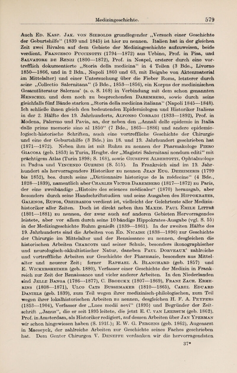 Auch Ed. Kasp. Jak. von Siebolds grundlegender „Versuch einer Geschichte der Geburtshilfe“ (1839 und 1845) ist hier zu nennen. Italien hat in der gleichen Zeit zwei Rivalen auf dem Gebiete der Medizingeschichte aufzuweisen, beide verdient, Francesco Puccinotti (1794—1872) aus Urbino, Prof, in Pisa, und Salvatore de Renzi (1800—1872), Prof, in Neapel, ersterer durch eine vor¬ trefflich dokumentierte „Storia della medicina“ in 4 Teilen (3 Bde., Livorno 1850—1866, und in 2 Bdn., Napoli 1860 und 63, mit Beigabe von Aktenmaterial im Mittelalter) und einer Untersuchung über die Fieber Roms, letzterer durch .seine ,,Collectio Salernitana“ (5 Bde., 1853—1856), ein Korpus der medizinischen Gesamtliteratur Salernos’ (s. o. S. 168) in Verbindung mit dem schon genannten Henschel und dem noch zu besprechenden Daremberg, sowie durch seine gleichfalls fünf Bände starken ,,Storia della medicina italiana“ (Napoli 1845—1848). Ich schließe ihnen gleich den bedeutenden Epidemiologen und Historiker Italiens in der 2. Hälfte des 19. Jahrhunderts, Alfonso Corradi (1833—1892), Prof, in Modena, Palermo und Pavia, an, der neben den ,,AnnaIi delle epidemie in Italia dalle prime memorie sino al 1850“ (7 Bde., 1865—1886) und andere epidemio¬ logisch-historische Schriften, auch eine vortreffliche Geschichte der Chirurgie und eine der Geburtshilfe (3 Bde.) im 18. und 19. Jahrhundert geschrieben hat (1871—1872). Neben ihm ist mit Ruhm zu nennen der Pharmakologe Piero Giacosa (geb. 1853) in Turin, Hrsgbr. der ,,Magistri Salernitani nondum editi“ mit prächtigem Atlas (Turin 1898; S. 168), sowie Giuseppe Albertotti, Ophtalmologe in Padua und Vincenzo Guerini (S. 515). In Frankreich sind im 19. Jahr¬ hundert als hervorragendere Historiker zu nennen Jean Eug. Dezeimeris (1799 bis 1852), bes. durch seine ,,Dictionnaire historique de la medecine“ (4 Bde., 1828—1839), namentlich aber Charles Victor Daremberg (1817—1872) zu Paris, der eine zweibändige ,,Histoire des Sciences medicales“ (1870) herausgab, aber besonders durch seine Handschrift Studien und seine Ausgaben des Hippokrates, Galenos, Rufos, Oreibasios verdient ist, vielleicht der Gelehrteste aller Medizin¬ historiker aller Zeiten. Doch ist direkt neben ihm Maxim. Paul Emile Litträ (1801—1881) zu nennen, der zwar auch auf anderen Gebieten Hervorragendes leistete, aber vor allem durch seine 10 bändige Hippokrates-Ausgabe (vgl. S. 55) in der Medizingeschichte Ruhm genießt (1839—-1861). In der zweiten Hälfte des 19. Jahrhunderts sind die Arbeiten von Ed. Nicaise (1838—1896) zur Geschichte der Chirurgie im Mittelalter und der Renaissance zu nennen, desgleichen die historischen Arbeiten Charcots und seiner Schule, besonders ikonographischer und neurologisch-okkultistischer Natur, daneben Paul Dorveaux’ zahlreiche und vortreffliche Arbeiten zur Geschichte der Pharmazie, besonders aus Mittel- alter und neuerer Zeit; ferner Raphael A. Blanchard (geb. 1857) und E. Wickersheimer (geb. 1880), Verfasser einer Geschichte der Medizin in Frank¬ reich zur Zeit der Renaissance und vieler anderer Arbeiten. In den Niederlanden sind Jelle Banga (1786—1877), C. Broeckx (1807—1869), Franz Zach. Erme- rins (1808—1871), Ulco Cats Bussemaker (1810—1865), Carel Eduard Daniels (geb. 1839), zum Teil wegen ihrer medizinisch-philologischen, zum Teil wegen ihrer lokalhistorischen Arbeiten zu nennen, desgleichen H. F. A. Peypers (1853—1904), Verfasser der ,,Lues medii aevi“ (1895) und Begründer der Zeit¬ schrift „Janus“, die er seit 1895 leitete, die jetzt E. C. van Leersum (geb. 1862), Prof, in Amsterdam, als Historiker redigiert, auf dessen Arbeiten über Jan Yperman wir schon hingewiesen haben (S. 191f.); E. W. G. Pergens (geb. 1862), Augenarzt in Maeseyck, der zahlreiche Arbeiten zur Geschichte seines Faches geschrieben hat. Dem Genter Chirurgen V. Deneffe verdanken wir die hervorragendsten 37*