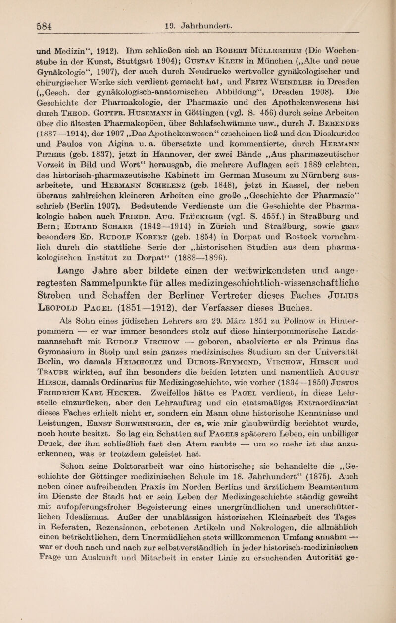 und Medizin“, 1912). Ihm schließen sich an Robert Müllerheim (Die Wochen- ßfcube in der Kunst, Stuttgart 1904); Gustav Klein in München („Alte und neue Gynäkologie“, 1907), der auch durch Neudrucke wertvoller gynäkologischer und chirurgischer Werke sich verdient gemacht hat, und Fritz Weindler in Dresden (,,Gesch. der gynäkologisch-anatomischen Abbildung“, Dresden 1908). Die Geschichte der Pharmakologie, der Pharmazie und des Apothekenwesens hat durch Theod. Gottfr. Husemann in Göttingen (vgl. S. 456) durch seine Arbeiten über die ältesten Pharmakopoen, über Schlafschwämme usw., durch J. Berendes (1837—-1914), der 1907 ,,Das Apothekenwesen“ erscheinen ließ und den Dioskurides und Paulos von Aigina u. a. übersetzte und kommentierte, durch Hermann Peters (geb. 1837), jetzt in Hannover, der zwei Bände ,,Aus pharmazeutischer Vorzeit in Bild und Wort“ herausgab, die mehrere Auflagen seit 1889 erlebten, das historisch-pharmazeutische Kabinett im German Museum zu Nürnberg aus- arbeitete, und Hermann Schelenz (geb. 1848), jetzt in Kassel, der neben überaus zahlreichen kleineren Arbeiten eine große ,,Geschichte der Pharmazie“ schrieb (Berlin 1907). Bedeutende Verdienste um die Geschichte der Pharma¬ kologie haben auch Friedr. Aug. Flückiger (vgl. S. 455f.) in Straßburg und Bern; Eduard Schaer (1842—1914) in Zürich und Straßburg, sowie ganz besonders Ed. Rudolf Kobert (geb. 1854) in Dorpat und Rostock vornehm¬ lich durch die stattliche Serie der ,,historischen Studien aus dem pharma¬ kologischen Institut zu Dorpat“ (1888—1896). Lange Jahre aber bildete einen der weitwirkendsten und ange¬ regtesten Sammelpunkte für alles medizingeschichtlich-wissenschaftliche Streben und Schaffen der Berliner Vertreter dieses Faches Julius Leopold Pagel (1851—1912), der Verfasser dieses Buches. Als Sohn eines jüdischen Lehrers am 29. März 1851 zu Polinow in Hinter¬ pommern — er war immer besonders stolz auf diese hinterpommerische Lands¬ mannschaft mit Rudolf Virchow — geboren, absolvierte er als Primus das Gymnasium in Stolp und sein ganzes medizinisches Studium an der Universität Berlin, wo damals Helmholtz und Dubois-Reymond, Virchow, Hirsch und Traube wirkten, auf ihn besonders die beiden letzten und namentlich August Hirsch, damals Ordinarius für Medizingeschichte, wie vorher (1834—1850) Justus Friedrich Karl Hecker. Zweifellos hätte es Pagel verdient, in diese Lehr¬ stelle einzurücken, aber den Lehrauftrag und ein etatsmäßiges Extraordinariat dieses Faches erhielt nicht er, sondern ein Mann ohne historische Kenntnisse und Leistungen, Ernst Schweninger, der es, wie mir glaubwürdig berichtet wurde, noch heute besitzt. So lag ein Schatten auf Pagels späterem Leben, ein unbilliger Druck, der ihm schließlich fast den Atem raubte — um so mehr ist das anzu¬ erkennen, was er trotzdem geleistet hat. Schon seine Doktorarbeit war eine historische; sie behandelte die ,,Ge¬ schichte der Göttinger medizinischen Schule im 18. Jahrhundert“ (1875). Auch neben einer aufreibenden Praxis im Norden Berlins und ärztlichem Beamtentum im Dienste der Stadt hat er sein Leben der Medizingeschichte ständig geweiht mit aufopferungsfroher Begeisterung eines unergründlichen und unerschütter¬ lichen Idealismus. Außer der unablässigen historischen Kleinarbeit des Tages in Referaten, Rezensionen, erbetenen Artikeln und Nekrologen, die allmählich einen beträchtlichen, dem Unermüdlichen stets willkommenen Umfang annahm — war er doch nach und nach zur selbstverständlich in jeder historisch-medizinischen Frage um Auskunft und Mitarbeit in erster Linie zu ersuchenden Autorität ge-