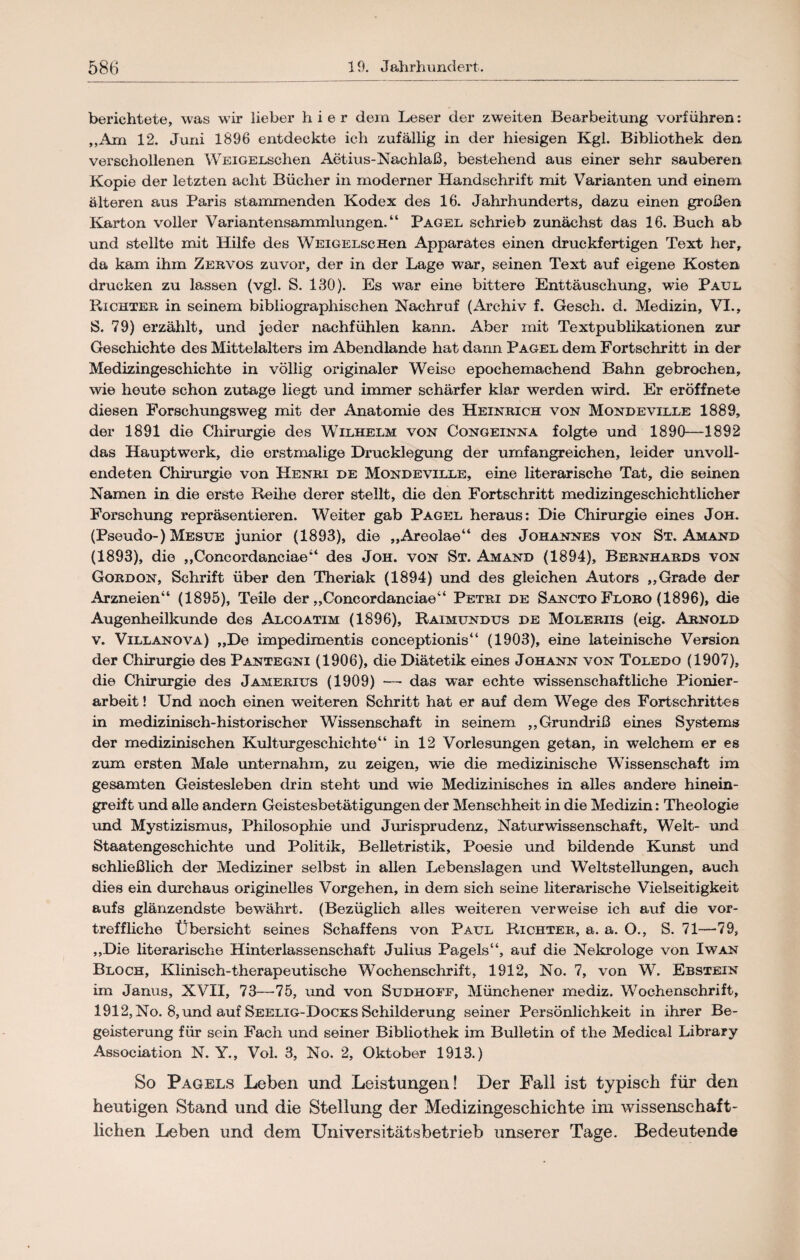 berichtete, was wir lieber hier dem Leser der zweiten Bearbeitung verführen: „Am 12. Juni 1896 entdeckte ich zufällig in der hiesigen Kgl. Bibliothek den verschollenen WEiGELschen Aötius-Naehlaß, bestehend aus einer sehr sauberen Kopie der letzten acht Bücher in moderner Handschrift mit Varianten und einem älteren aus Paris stammenden Kodex des 16. Jahrhunderts, dazu einen großen Karton voller Variantensammlungen.“ Pagel schrieb zunächst das 16. Buch ab und stellte mit Hilfe des WEiGELscHen Apparates einen druckfertigen Text her, da kam ihm Zervos zuvor, der in der Lage war, seinen Text auf eigene Kosten drucken zu lassen (vgl. S. 130). Es war eine bittere Enttäuschung, wie Paul. Richter in seinem bibliographischen Nachruf (Archiv f. Gesch. d. Medizin, VI., S. 79) erzählt, und jeder nachfühlen kann. Aber mit Textpublikationen zur Geschichte des Mittelalters im Abendlande hat dann Pagel dem Fortschritt in der Medizingeschichte in völlig originaler Weise epochemachend Bahn gebrochen, wie heute schon zutage liegt und immer schärfer klar werden wird. Er eröffnete diesen Forschungsweg mit der Anatomie des Heinrich von Mondeville 1889, der 1891 die Chirurgie des Wilhelm von Congeinna folgte und 1890—1892 das Hauptwerk, die erstmalige Drucklegung der umfangreichen, leider unvoll¬ endeten Chirurgie von Henri de Mondeville, eine literarische Tat, die seinen Namen in die erste Reihe derer stellt, die den Fortschritt medizingeschichtlicher Forschung repräsentieren. Weiter gab Pagel heraus: Die Chirurgie eines Joh. (Pseudo-) Mesue junior (1893), die „Areolae“ des Johannes von St. Amand (1893), die „Concordanciae“ des Joh. von St. Amand (1894), Bernhards von Gordon, Schrift über den Theriak (1894) und des gleichen Autors „Grade der Arzneien“ (1895), Teile der „Concordanciae“ Petri de Sancto Floro (1896), die Augenheilkunde des Alcoatim (1896), Raimundus de Moleriis (eig. Arnold v. Villanova) „De impedimentis coneeptionis“ (1903), eine lateinische Version der Chirurgie des Pantegni (1906), die Diätetik eines Johann von Toledo (1907), die Chirurgie des Jamerius (1909) — das war echte wissenschaftliche Pionier¬ arbeit ! Und noch einen weiteren Schritt hat er auf dem Wege des Fortschrittes in medizinisch-historischer Wissenschaft in seinem „Grundriß eines Systems der medizinischen Kulturgeschichte“ in 12 Vorlesungen getan, in welchem er es zum ersten Male unternahm, zu zeigen, wie die medizinische Wissenschaft im gesamten Geistesleben drin steht und wie Medizinisches in alles andere hinein¬ greift und alle andern Geistesbetätigungen der Menschheit in die Medizin: Theologie und Mystizismus, Philosophie und Jurisprudenz, Naturwissenschaft, Welt- und Staatengeschichte und Politik, Belletristik, Poesie und bildende Kunst und schließlich der Mediziner selbst in allen Lebenslagen und Weltstellungen, auch dies ein durchaus originelles Vorgehen, in dem sich seine literarische Vielseitigkeit aufs glänzendste bewährt. (Bezüglich alles weiteren verweise ich auf die vor¬ treffliche Übersicht seines Schaffens von Paul Richter, a. a. O., S. 71—79, „Die literarische Hinterlassenschaft Julius Pagels“, auf die Nekrologe von Iwan Bloch, Klinisch-therapeutische Wochenschrift, 1912, No. 7, von W. Ebstein im Janus, XVII, 73—75, und von Sudhoff, Münchener mediz. Wochenschrift, 1912, No. 8, und auf Seelig-Docks Schilderung seiner Persönlichkeit in ihrer Be¬ geisterung für sein Fach und seiner Bibliothek im Bulletin of the Medical Library Association N. Y., Vol. 3, No. 2, Oktober 1913.) So Pagels Leben und Leistungen! Der Fall ist typisch für den heutigen Stand und die Stellung der Medizingesehichte im wissenschaft¬ lichen Leben und dem Universitätsbetrieb unserer Tage. Bedeutende