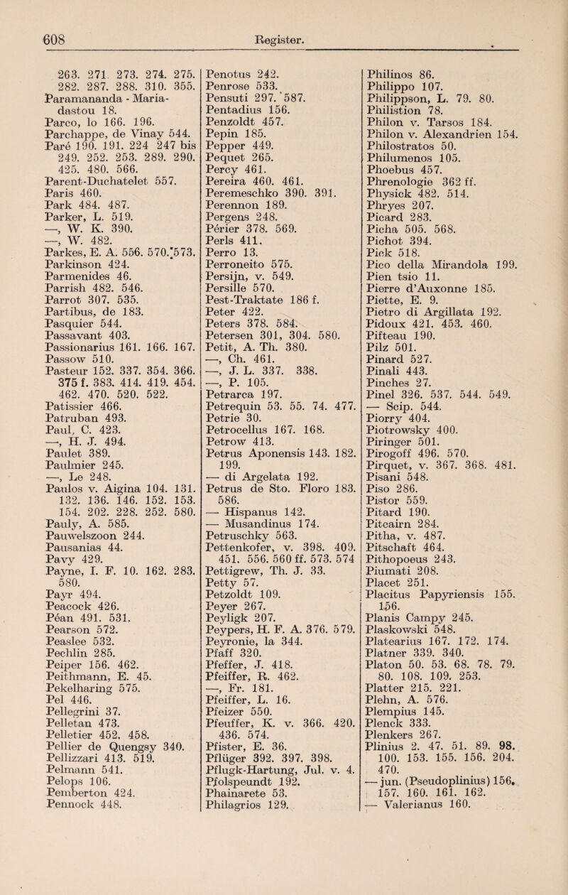 263. 271 273. 274. 275. 282. 287. 288. 310. 355. Paramananda - Maria - dastou 18. Parco, lo 166. 196. Parchappe, de Vinay 544. Pare 190. 191. 224 247 bis 249. 252. 253. 289. 290. 425. 480. 566. Parent-Duchateiet- 557. Paris 460. Park 484. 487. Parker, L. 519. — W. K. 390. _. w. 482. Parkes, E. Ä. 556. 570.‘573. Parkinson 424. Parmenides 46. Parrish 482. 546. Parrot 307. 535. Partibus, de 183. Pasquier 544. Passavant 403. Passionarius 161. 166. 167. Passow 510. Pasteur 152. 337. 354. 366. 3751. 383. 414. 419. 454. 462. 470. 520. 522. Patissier 466. Patruban 493. Paul, C. 423. —, H. J. 494. Paulet 389. Paulmier 245. -—, Le 248. Paulos v. Aigina 104. 131. 132. 136. 146. 152. 153. 154. 202. 228. 252. 580. Pauly, A. 585. Pauwelszoon 244. Pausanias 44. Pavy 429. Payne, I. F. 10. 162. 283. 580. Payr 494. Peacock 426. Pean 491. 531. Pearson 572. Peaslee 532. Pechlin 285. Peiper 156. 462. Peithmann, E. 45. Pekelharing 575. Pel 446. Pellegrini 37. Pelletan 473. Pelletier 452. 458. Pellier de Quengsy 340. Pellizzari 413. 519. Pelmann 541. Pelops 106. Pemberton 424. Pennock 448. Penotus 242. Penrose 533. Pensuti 297/587. Pentadius 156. Penzoldt 457. Pepin 185. Pepper 449. Pequet 265. Percy 461. Pereira 460. 461. Peremeschko 390. 391. Perennon 189. Pergens 248. Perier 378. 569. Perls 411. Perro 13. Perroneito 575. Persijn, v. 549. Persille 570. Pest-Traktate 186 f. Peter 422. Peters 378. 584. Petersen 301, 304. 580. Petit, A. Th. 380. —, Ch. 461. —, J. L. 337. 338. —, P. 105. Petrarca 197. Petrequin 53. 55. 74. 477. Petrie 30. Petrocellus 167. 168. Petrow 413. Petrus Aponensis 143. 182. 199. — di Argelata 192. Petrus de Sto. Floro 183. 586. — Hispanus 142. -—- Musandinus 174. Petruschky 563. Pettenkofer, v. 398. 409. 451. 556. 560 ff. 573. 574 Pettigrew, Th. J. 33. Petty 57. Petzoldt 109. Peyer 267. Peyligk 207. Peypers, H. F. A. 376. 579. Peyronie, la 344. Pfaff 320. Pfeffer, J. 418. Pfeiffer, R 462. —, Fr. 181. Pfeiffer, L. 16. Pfeizer 550. Pfeuffer, K. v. 366. 420. 436. 574. Pfister, E. 36. Pflüger 392. 397. 398. Pflugk-Hartung, Jul. v. 4. Pfolspeundt 192. Phainarete 53. Philagrios 129. Philinos 86. Philipp o 107. Philippson, L. 79. 80. Philistion 78. Philon v. Tarsos 184. Philon v. Alexandrien 154. Philostratos 50. Philumenos 105. Phoebus 457. Phrenologie 362 ff. Physick 482. 514. Phryes 207. Picard 283. Picha 505. 568. Pichot 394. Pick 518. Pico della Mirandola 199. Pien tsio 11. Pierre d’Auxonne 185. Piette, E. 9. Pietro di Argillata 192. Pidoux 421. 453. 460. Pifteau 190. Pilz 501. Pinard 527. Pinali 443. Pinches 27. Pinel 326. 537. 544. 549. — Scip. 544. Piorry 404. Piotrowsky 400. Piringer 501. Pirogoff 496. 570. Pirquet, v. 367. 368. 481. Pisani 548. Piso 286. Pistor 559. Pitard 190. Pitcairn 284. Pitha, v. 487. Pitschaft 464. Pithopoeus 243. Piumati 208. Placet 251. Placitus Papyriensis 155. 156. Planis Campy 245. Plaskowski 548. Platearius 167. 172. 174. Platner 339. 340. Platon 50. 53. 68. 78. 79. 80. 108. 109. 253. Platter 215. 221. Plehn, A. 576. Plempius 145. Plenck 333. Plenkers 267. Plinius 2. 47. 51. 89. 98. 100. 153. 155. 156. 204. 470. — jun. (Pseudoplinius) 156, 157. 160. 161. 162. — Valerianus 160.