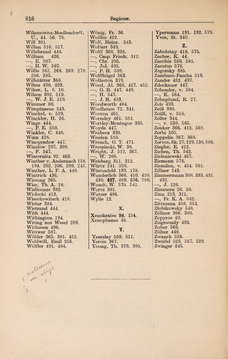 W ilamo wit z - Moellendorf f, U., 44. 56. 78. Will 381. Willan 516. 517. Willebrand 444. William 426. —, E. 507. —, H. W. 507. Willis 262. 268. 269. 278. 280. 285. Willstätter 368. Wilms 490. 493. Wilser, L. 8. 10. Wilson 392. 519. W. J. E. 519. Wimmer 80. Wimpinaeus 243. Winckel, v. 529. Winckler, H. 26. Winge 444. —, P. E. 550. Winkler, C. 440. Winn 428. Winogradow 447. Winslow 297. 308. _ jp 547_ Winternitz 92. 463. Winther v. Andernach 158. 194. 202. 206. 209. 245. Winther, L. F. A. 440. Wintrich 436. Wirsung 265. Wise, Th. A. 18. Wislicenus 382. Wislocki 413. Wissokowitsch 418. Wistar 384. Wistrand 444. With 444. Withington 194. Witing aus Wesel 209. Withusen 496. Wittwer 587. Wöhler 365. 381. 452. Wohlwill, Emil 256. Wölfler 491. 494. \ ^ \ \ Wönig, Fr. 36. Woillez 422. Wolf, Heinr. 243. Wolfart 349. Wolff 368. 392. —, Casp. Friedr. 312. —, Chr. 295. —, Jul. 495. —, P. H. 509. Wolffhügel 563. Wollaston 379. Wood, Al. 366. 427. 452. —, G. B. 447. 449. —, H. 547. —, J. R. 483. Woodworth 484. Woolhouse 72. 341. Wooton 461. Wormley 461. 551. Wortley-Montague 335. Woyde 447. Wrabecz 339. Wreden 510. Wrench, G. T. 471. Wreszinski, W. 30. Wright, J. 512. 367. —, W. 208. Wrisberg 311. 312. Würtz 241. 250. Wüstenfeld 139. 178. Wunderlich 366. 410. 420. 430. 437. 489. 536. 580. Wundt, W. 370. 541. Wurtz 381. Wutzer 486. Wylie 12. X. Xenokrates 98. 154. Xenophanes 46. Y. Yearsley 509. 511. Yersin 367. Young, Th. 379. 395. Ypermann 191. 192. 579. Yves, St. 340. Z. Zabolotny 418. 575. Zacher, K. 44. Zacchia 550. 581. Zacutus 578. Zagorsky 385. Zambaco-Pascha 519. Zander 452. 497. Zdeckauer 447. Zehender, v. 504. —, K. 564. Zehnpfund, B. 27. Zeis 493. Zeiß 380. Zeißl, v. 518. Zeller 344. —■, v. 539. 565. Zenker 366. 412. 562. Zerbi 205. Zeppelin 367. 368. Zervos, Sk. 27.129.130.586. Ziegler, E. 412. Ziehen, Th. 542. Zieleniewski 467. Ziemann 576. Ziemßen, v. 454. 561. Zillner 543. Zimmermann 308. 333, 431. 432. —, J. 126. Zimmern 26. 28. Zinn 213. 311. —, Fr. K. A. 542. Zittmann 458. 551. Zlobikowsky 548. Zöllner 366. 380. Zopyros 49. Zsigmondy 493. Zuber 569. Zülzer 440. Zwanck 528. Zweifel 523. 527. 529. Zwinger 245.