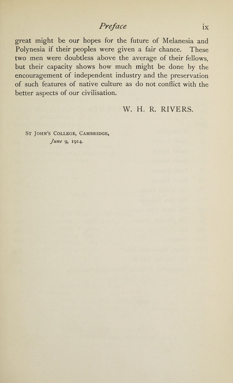 great might be our hopes for the future of Melanesia and Polynesia if their peoples were given a fair chance. These two men were doubtless above the average of their fellows, but their capacity shows how much might be done by the encouragement of independent industry and the preservation of such features of native culture as do not conflict with the better aspects of our civilisation. W. H. R. RIVERS. St John’s College, Cambridge, June 9, 1914.