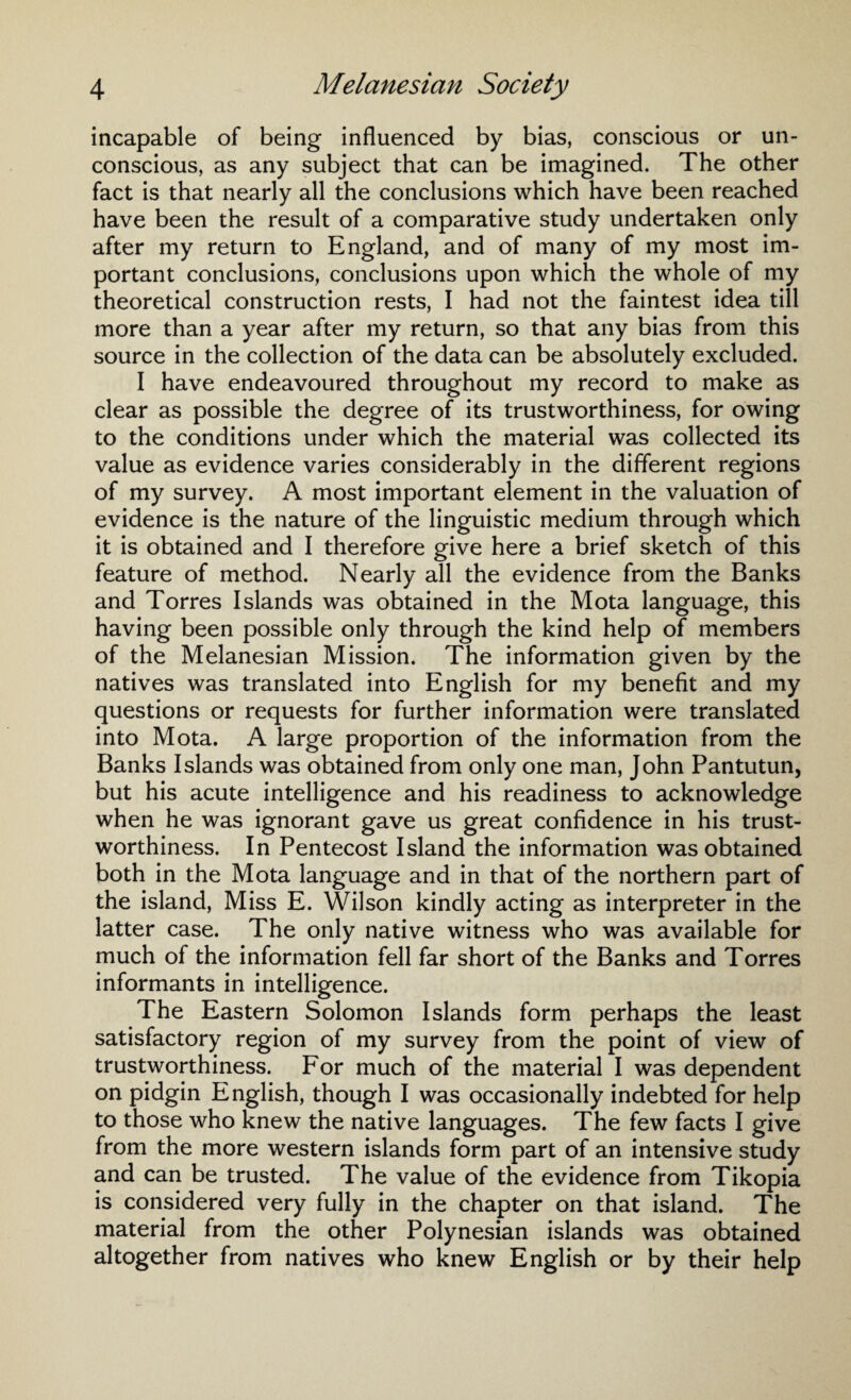 incapable of being influenced by bias, conscious or un¬ conscious, as any subject that can be imagined. The other fact is that nearly all the conclusions which have been reached have been the result of a comparative study undertaken only after my return to England, and of many of my most im¬ portant conclusions, conclusions upon which the whole of my theoretical construction rests, I had not the faintest idea till more than a year after my return, so that any bias from this source in the collection of the data can be absolutely excluded. I have endeavoured throughout my record to make as clear as possible the degree of its trustworthiness, for owing to the conditions under which the material was collected its value as evidence varies considerably in the different regions of my survey. A most important element in the valuation of evidence is the nature of the linguistic medium through which it is obtained and I therefore give here a brief sketch of this feature of method. Nearly all the evidence from the Banks and Torres Islands was obtained in the Mota language, this having been possible only through the kind help of members of the Melanesian Mission. The information given by the natives was translated into English for my benefit and my questions or requests for further information were translated into Mota. A large proportion of the information from the Banks Islands was obtained from only one man, John Pantutun, but his acute intelligence and his readiness to acknowledge when he was ignorant gave us great confidence in his trust¬ worthiness. In Pentecost Island the information was obtained both in the Mota language and in that of the northern part of the island, Miss E. Wilson kindly acting as interpreter in the latter case. The only native witness who was available for much of the information fell far short of the Banks and Torres informants in intelligence. The Eastern Solomon Islands form perhaps the least satisfactory region of my survey from the point of view of trustworthiness. For much of the material I was dependent on pidgin English, though I was occasionally indebted for help to those who knew the native languages. The few facts I give from the more western islands form part of an intensive study and can be trusted. The value of the evidence from Tikopia is considered very fully in the chapter on that island. The material from the other Polynesian islands was obtained altogether from natives who knew English or by their help