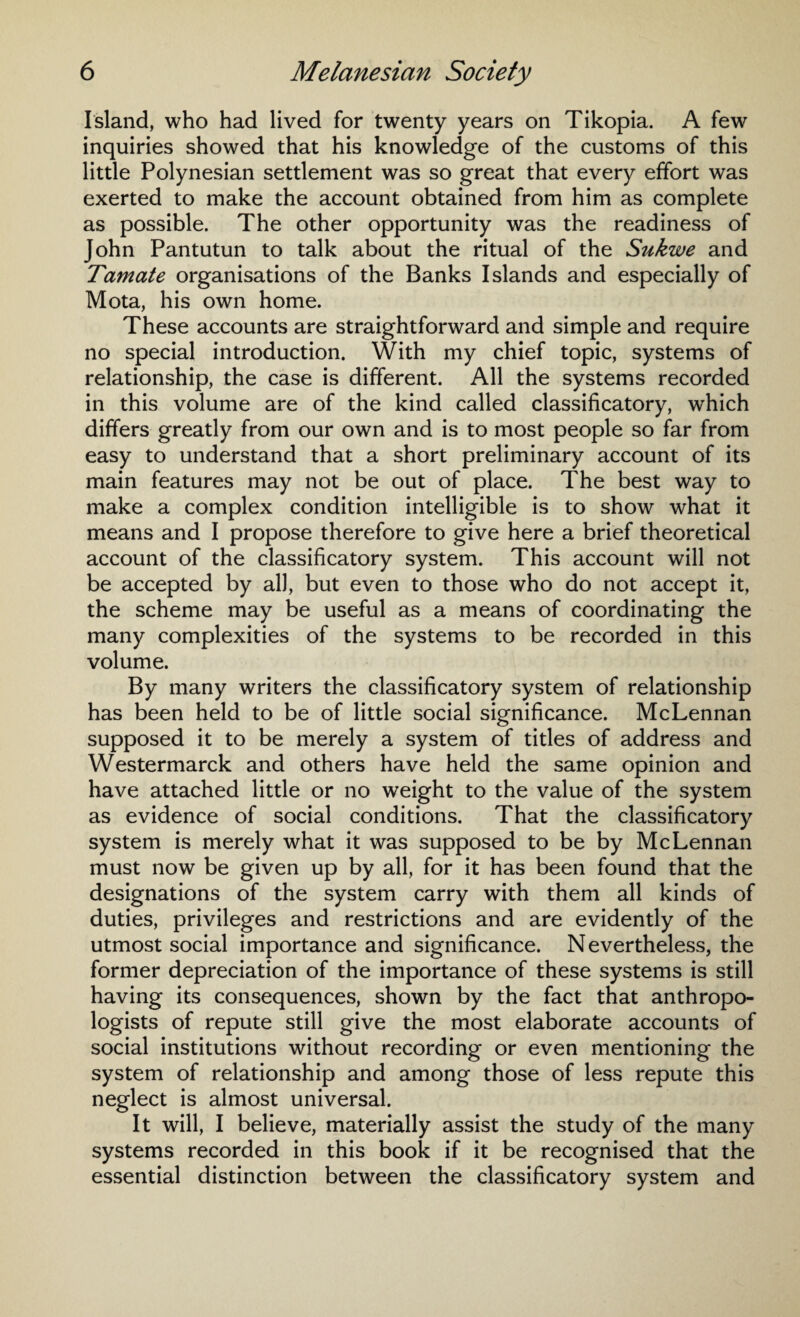 Island, who had lived for twenty years on Tikopia. A few inquiries showed that his knowledge of the customs of this little Polynesian settlement was so great that every effort was exerted to make the account obtained from him as complete as possible. The other opportunity was the readiness of John Pantutun to talk about the ritual of the Sukwe and Tamate organisations of the Banks Islands and especially of Mota, his own home. These accounts are straightforward and simple and require no special introduction. With my chief topic, systems of relationship, the case is different. All the systems recorded in this volume are of the kind called classificatory, which differs greatly from our own and is to most people so far from easy to understand that a short preliminary account of its main features may not be out of place. The best way to make a complex condition intelligible is to show what it means and I propose therefore to give here a brief theoretical account of the classificatory system. This account will not be accepted by all, but even to those who do not accept it, the scheme may be useful as a means of coordinating the many complexities of the systems to be recorded in this volume. By many writers the classificatory system of relationship has been held to be of little social significance. McLennan supposed it to be merely a system of titles of address and Westermarck and others have held the same opinion and have attached little or no weight to the value of the system as evidence of social conditions. That the classificatory system is merely what it was supposed to be by McLennan must now be given up by all, for it has been found that the designations of the system carry with them all kinds of duties, privileges and restrictions and are evidently of the utmost social importance and significance. Nevertheless, the former depreciation of the importance of these systems is still having its consequences, shown by the fact that anthropo¬ logists of repute still give the most elaborate accounts of social institutions without recording or even mentioning the system of relationship and among those of less repute this neglect is almost universal. It will, I believe, materially assist the study of the many systems recorded in this book if it be recognised that the essential distinction between the classificatory system and