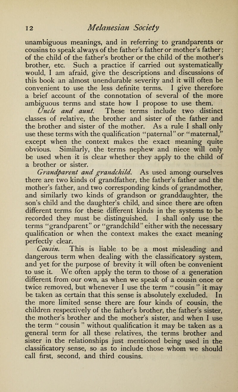 unambiguous meanings, and in referring to grandparents or cousins to speak always of the father’s father or mother’s father; of the child of the father’s brother or the child of the mother’s brother, etc. Such a practice if carried out systematically would, I am afraid, give the descriptions and discussions of this book an almost unendurable severity and it will often be convenient to use the less definite terms. I give therefore a brief account of the connotation of several of the more ambiguous terms and state how I propose to use them. Uncle and aunt. These terms include two distinct classes of relative, the brother and sister of the father and the brother and sister of the mother. As a rule I shall only use these terms with the qualification “paternal” or “maternal,” except when the context makes the exact meaning quite obvious. Similarly, the terms nephew and niece will only be used when it is clear whether they apply to the child of a brother or sister. Grandparent and grandchild. As used among ourselves there are two kinds of grandfather, the father’s father and the mother’s father, and two corresponding kinds of grandmother, and similarly two kinds of grandson or granddaughter, the son’s child and the daughter’s child, and since there are often different terms for these different kinds in the systems to be recorded they must be distinguished. I shall only use the terms “grandparent” or “grandchild” either with the necessary qualification or when the context makes the exact meaning perfectly clear. Cousin. This is liable to be a most misleading and dangerous term when dealing with the classificatory system, and yet for the purpose of brevity it will often be convenient to use it. We often apply the term to those of a generation different from our own, as when we speak of a cousin once or twice removed, but whenever I use the term “cousin ” it may be taken as certain that this sense is absolutely excluded. In the more limited sense there are four kinds of cousin, the children respectively of the father’s brother, the father’s sister, the mother’s brother and the mother’s sister, and when I use the term “ cousin ” without qualification it may be taken as a general term for all these relatives, the terms brother and sister in the relationships just mentioned being used in the classificatory sense, so as to include those whom we should call first, second, and third cousins.