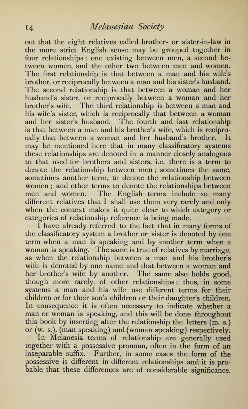 out that the eight relatives called brother- or sister-in-law in the more strict English sense may be grouped together in four relationships ; one existing between men, a second be¬ tween women, and the other two between men and women. The first relationship is that between a man and his wife’s brother, or reciprocally between a man and his sister’s husband. The second relationship is that between a woman and her husband’s sister, or reciprocally between a woman and her brother’s wife. The third relationship is between a man and his wife’s sister, which is reciprocally that between a woman and her sister’s husband. The fourth and last relationship is that between a man and his brother’s wife, which is recipro¬ cally that between a woman and her husband’s brother. It may be mentioned here that in many classificatory systems these relationships are denoted in a manner closely analogous to that used for brothers and sisters, i.e. there is a term to denote the relationship between men; sometimes the same, sometimes another term, to denote the relationship between women ; and other terms to denote the relationships between men and women. The English terms include so many different relatives that I shall use them very rarely and only when the context makes it quite clear to which category or categories of relationship reference is being made. I have already referred to the fact that in many forms of the classificatory system a brother or sister is denoted by one term when a man is speaking and by another term when a woman is speaking. The same is true of relatives by marriage, as when the relationship between a man and his brother’s wife is denoted by one name and that between a woman and her brother’s wife by another. The same also holds good, though more rarely, of other relationships; thus, in some systems a man and his wife use different terms for their children or for their son’s children or their daughter’s children. In consequence it is often necessary to indicate whether a man or woman is speaking, and this will be done throughout this book by inserting after the relationship the letters (m. s.) or (w. s.), (man speaking) and (woman speaking) respectively. In Melanesia terms of relationship are generally used together with a possessive pronoun, often in the form of an inseparable suffix. Further, in some cases the form of the possessive is different in different relationships and it is pro¬ bable that these differences are of considerable significance.