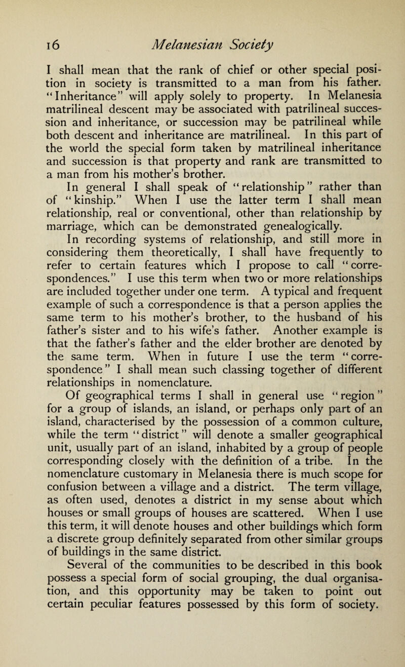 I shall mean that the rank of chief or other special posi¬ tion in society is transmitted to a man from his father. “Inheritance” will apply solely to property. In Melanesia matrilineal descent may be associated with patrilineal succes¬ sion and inheritance, or succession may be patrilineal while both descent and inheritance are matrilineal. In this part of the world the special form taken by matrilineal inheritance and succession is that property and rank are transmitted to a man from his mother’s brother. In general I shall speak of “relationship” rather than of “ kinship.” When I use the latter term I shall mean relationship, real or conventional, other than relationship by marriage, which can be demonstrated genealogically. In recording systems of relationship, and still more in considering them theoretically, I shall have frequently to refer to certain features which I propose to call “ corre¬ spondences.” I use this term when two or more relationships are included together under one term. A typical and frequent example of such a correspondence is that a person applies the same term to his mother’s brother, to the husband of his father’s sister and to his wife’s father. Another example is that the father’s father and the elder brother are denoted by the same term. When in future I use the term “ corre¬ spondence” I shall mean such classing together of different relationships in nomenclature. Of geographical terms I shall in general use “ region ” for a group of islands, an island, or perhaps only part of an island, characterised by the possession of a common culture, while the term “district” will denote a smaller geographical unit, usually part of an island, inhabited by a group of people corresponding closely with the definition of a tribe. In the nomenclature customary in Melanesia there is much scope for confusion between a village and a district. The term village, as often used, denotes a district in my sense about which houses or small groups of houses are scattered. When I use this term, it will denote houses and other buildings which form a discrete group definitely separated from other similar groups of buildings in the same district. Several of the communities to be described in this book possess a special form of social grouping, the dual organisa¬ tion, and this opportunity may be taken to point out certain peculiar features possessed by this form of society.