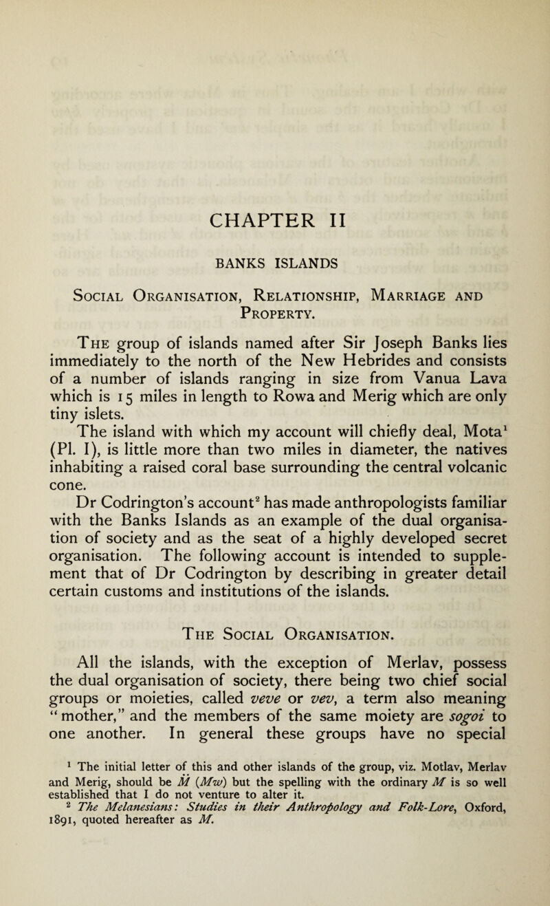CHAPTER II BANKS ISLANDS Social Organisation, Relationship, Marriage and Property. The group of islands named after Sir Joseph Banks lies immediately to the north of the New Hebrides and consists of a number of islands ranging in size from Vanua Lava which is 15 miles in length to Rowa and Merig which are only tiny islets. The island with which my account will chiefly deal, Mota1 (PI. I), is little more than two miles in diameter, the natives inhabiting a raised coral base surrounding the central volcanic cone. Dr Codringtons account2 has made anthropologists familiar with the Banks Islands as an example of the dual organisa¬ tion of society and as the seat of a highly developed secret organisation. The following account is intended to supple¬ ment that of Dr Codrington by describing in greater detail certain customs and institutions of the islands. The Social Organisation. All the islands, with the exception of Merlav, possess the dual organisation of society, there being two chief social groups or moieties, called veve or vev, a term also meaning ‘‘mother,” and the members of the same moiety are sogoi to one another. In general these groups have no special 1 The initial letter of this and other islands of the group, viz. Motlav, Merlav • • and Merig, should be M (.Mw) but the spelling with the ordinary M is so well established that I do not venture to alter it. 2 The Melanesians: Studies in their Anthropology and Folk-Lore, Oxford, 1891, quoted hereafter as M.