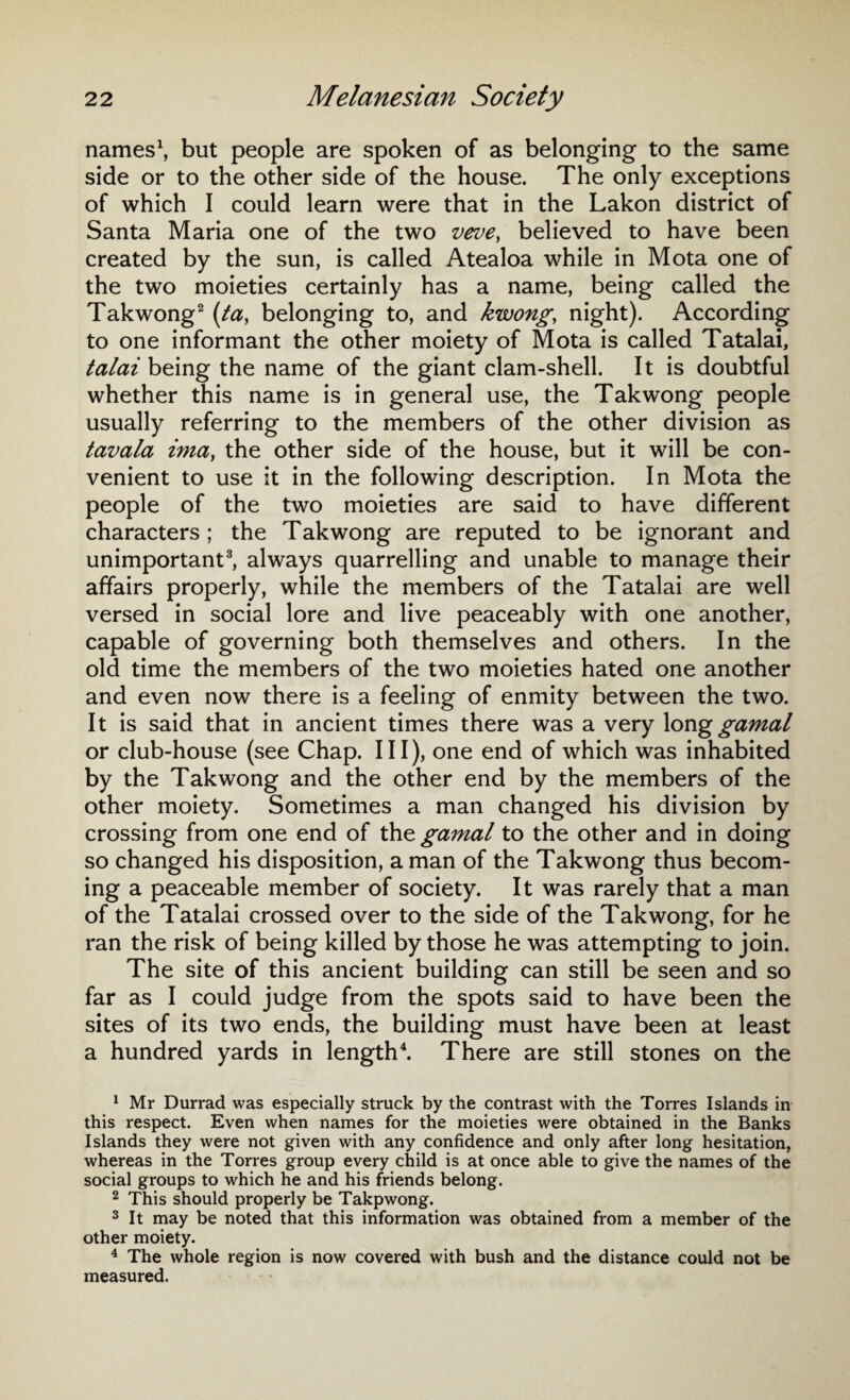 names1, but people are spoken of as belonging to the same side or to the other side of the house. The only exceptions of which I could learn were that in the Lakon district of Santa Maria one of the two veve, believed to have been created by the sun, is called Atealoa while in Mota one of the two moieties certainly has a name, being called the Takwong2 (ta, belonging to, and kwong, night). According to one informant the other moiety of Mota is called Tatalai, talai being the name of the giant clam-shell. It is doubtful whether this name is in general use, the Takwong people usually referring to the members of the other division as tavala ima, the other side of the house, but it will be con¬ venient to use it in the following description. In Mota the people of the two moieties are said to have different characters ; the Takwong are reputed to be ignorant and unimportant3, always quarrelling and unable to manage their affairs properly, while the members of the Tatalai are well versed in social lore and live peaceably with one another, capable of governing both themselves and others. In the old time the members of the two moieties hated one another and even now there is a feeling of enmity between the two. It is said that in ancient times there was a very Ionggamal or club-house (see Chap. Ill), one end of which was inhabited by the Takwong and the other end by the members of the other moiety. Sometimes a man changed his division by crossing from one end of the gamal to the other and in doing so changed his disposition, a man of the Takwong thus becom¬ ing a peaceable member of society. It was rarely that a man of the Tatalai crossed over to the side of the Takwong, for he ran the risk of being killed by those he was attempting to join. The site of this ancient building can still be seen and so far as I could judge from the spots said to have been the sites of its two ends, the building must have been at least a hundred yards in length4. There are still stones on the 1 Mr Durrad was especially struck by the contrast with the Torres Islands in this respect. Even when names for the moieties were obtained in the Banks Islands they were not given with any confidence and only after long hesitation, whereas in the Torres group every child is at once able to give the names of the social groups to which he and his friends belong. 2 This should properly be Takpwong. 3 It may be noted that this information was obtained from a member of the other moiety. 4 The whole region is now covered with bush and the distance could not be measured.
