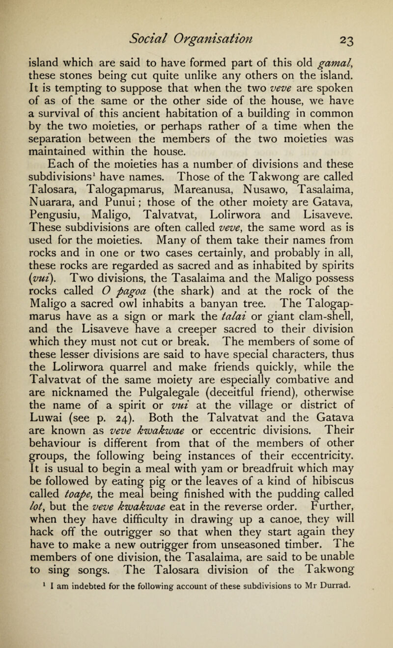 island which are said to have formed part of this old gamal, these stones being cut quite unlike any others on the island. It is tempting to suppose that when the two veve are spoken of as of the same or the other side of the house, we have a survival of this ancient habitation of a building in common by the two moieties, or perhaps rather of a time when the separation between the members of the two moieties was maintained within the house. Each of the moieties has a number of divisions and these subdivisions1 have names. Those of the Takwong are called Talosara, Talogapmarus, Mareanusa, Nusawo, Tasalaima, Nuarara, and Punui; those of the other moiety are Gatava, Pengusiu, Maligo, Talvatvat, Lolirwora and Lisaveve. These subdivisions are often called veve, the same word as is used for the moieties. Many of them take their names from rocks and in one or two cases certainly, and probably in all, these rocks are regarded as sacred and as inhabited by spirits (vui). Two divisions, the Tasalaima and the Maligo possess rocks called O pagoa (the shark) and at the rock of the Maligo a sacred owl inhabits a banyan tree. The Talogap¬ marus have as a sign or mark the talai or giant clam-shell, and the Lisaveve have a creeper sacred to their division which they must not cut or break. The members of some of these lesser divisions are said to have special characters, thus the Lolirwora quarrel and make friends quickly, while the Talvatvat of the same moiety are especially combative and are nicknamed the Pulgalegale (deceitful friend), otherwise the name of a spirit or vui at the village or district of Luwai (see p. 24). Both the Talvatvat and the Gatava are known as veve kwakwae or eccentric divisions. Their behaviour is different from that of the members of other groups, the following being instances of their eccentricity. It is usual to begin a meal with yam or breadfruit which may be followed by eating pig or the leaves of a kind of hibiscus called toape, the meal being finished with the pudding called lot, but the veve kwakwae eat in the reverse order. Further, when they have difficulty in drawing up a canoe, they will hack off the outrigger so that when they start again they have to make a new outrigger from unseasoned timber. The members of one division, the Tasalaima, are said to be unable to sing songs. The Talosara division of the Takwong 1 I am indebted for the following account of these subdivisions to Mr Durrad.