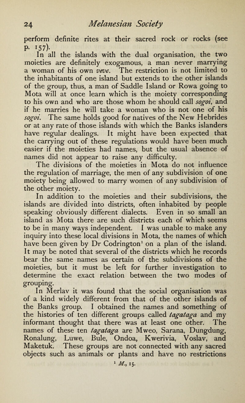 perform definite rites at their sacred rock or rocks (see P- 157)- In all the islands with the dual organisation, the two moieties are definitely exogamous, a man never marrying a woman of his own veve. The restriction is not limited to the inhabitants of one island but extends to the other islands of the group, thus, a man of Saddle Island or Rowa going to Mota will at once learn which is the moiety corresponding to his own and who are those whom he should call sogoi, and if he marries he will take a woman who is not one of his sogoi. The same holds good for natives of the New Hebrides or at any rate of those islands with which the Banks islanders have regular dealings. It might have been expected that the carrying out of these regulations would have been much easier if the moieties had names, but the usual absence of names did not appear to raise any difficulty. The divisions of the moieties in Mota do not influence the regulation of marriage, the men of any subdivision of one moiety being allowed to marry women of any subdivision of the other moiety. In addition to the moieties and their subdivisions, the islands are divided into districts, often inhabited by people speaking obviously different dialects. Even in so small an island as Mota there are such districts each of which seems to be in many ways independent. I was unable to make any inquiry into these local divisions in Mota, the names of which have been given by Dr Codrington1 on a plan of the island. It may be noted that several of the districts which he records bear the same names as certain of the subdivisions of the moieties, but it must be left for further investigation to determine the exact relation between the two modes of grouping. In Merlav it was found that the social organisation was of a kind widely different from that of the other islands of the Banks group. I obtained the names and something of the histories of ten different groups called tagataga and my informant thought that there was at least one other. The names of these ten tagataga are Mweo, Sarana, Dungdung, Ronalung, Luwe, Buie, Ondoa, Kwerivia, Voslav, and Maketuk. These groups are not connected with any sacred objects such as animals or plants and have no restrictions