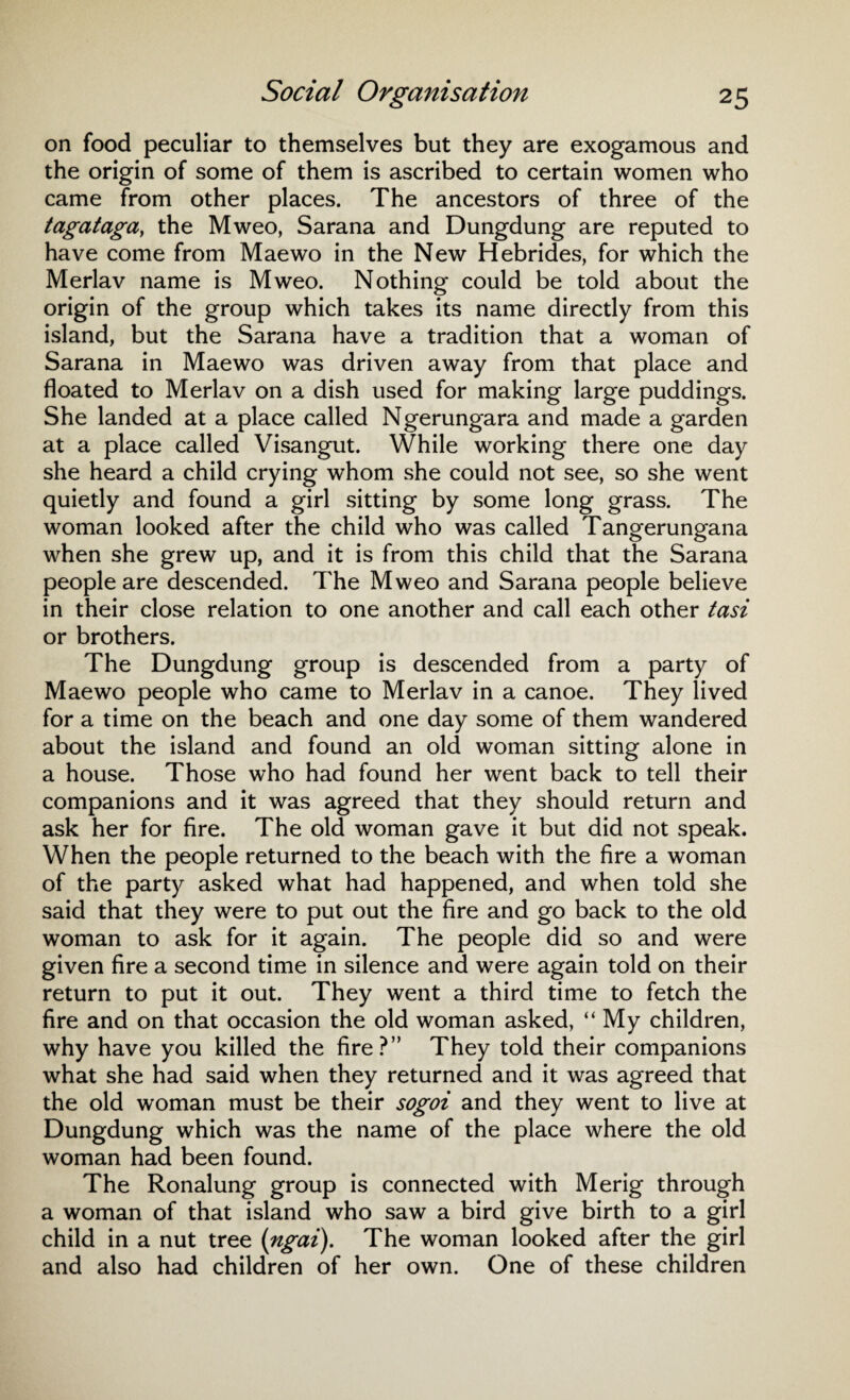 on food peculiar to themselves but they are exogamous and the origin of some of them is ascribed to certain women who came from other places. The ancestors of three of the tagataga, the Mweo, Sarana and Dungdung are reputed to have come from Mae wo in the New Hebrides, for which the Merlav name is Mweo. Nothing could be told about the origin of the group which takes its name directly from this island, but the Sarana have a tradition that a woman of Sarana in Maewo was driven away from that place and floated to Merlav on a dish used for making large puddings. She landed at a place called Ngerungara and made a garden at a place called Visangut. While working there one day she heard a child crying whom she could not see, so she went quietly and found a girl sitting by some long grass. The woman looked after the child who was called Tangerungana when she grew up, and it is from this child that the Sarana people are descended. The Mweo and Sarana people believe in their close relation to one another and call each other tasi or brothers. The Dungdung group is descended from a party of Maewo people who came to Merlav in a canoe. They lived for a time on the beach and one day some of them wandered about the island and found an old woman sitting alone in a house. Those who had found her went back to tell their companions and it was agreed that they should return and ask her for fire. The old woman gave it but did not speak. When the people returned to the beach with the fire a woman of the party asked what had happened, and when told she said that they were to put out the fire and go back to the old woman to ask for it again. The people did so and were given fire a second time in silence and were again told on their return to put it out. They went a third time to fetch the fire and on that occasion the old woman asked, “ My children, why have you killed the fire?” They told their companions what she had said when they returned and it was agreed that the old woman must be their sogoi and they went to live at Dungdung which was the name of the place where the old woman had been found. The Ronalung group is connected with Merig through a woman of that island who saw a bird give birth to a girl child in a nut tree (ngai). The woman looked after the girl and also had children of her own. One of these children