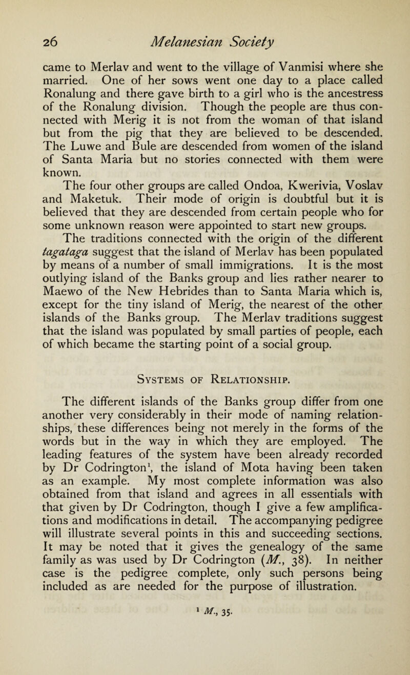 came to Merlav and went to the village of Vanmisi where she married. One of her sows went one day to a place called Ronalung and there gave birth to a girl who is the ancestress of the Ronalung division. Though the people are thus con¬ nected with Merig it is not from the woman of that island but from the pig that they are believed to be descended. The Luwe and Buie are descended from women of the island of Santa Maria but no stories connected with them were known. The four other groups are called Ondoa, Kwerivia, Voslav and Maketuk. Their mode of origin is doubtful but it is believed that they are descended from certain people who for some unknown reason were appointed to start new groups. The traditions connected with the origin of the different tagataga suggest that the island of Merlav has been populated by means of a number of small immigrations. It is the most outlying island of the Banks group and lies rather nearer to Maewo of the New Hebrides than to Santa Maria which is, except for the tiny island of Merig, the nearest of the other islands of the Banks group. The Merlav traditions suggest that the island was populated by small parties of people, each of which became the starting point of a social group. Systems of Relationship. The different islands of the Banks group differ from one another very considerably in their mode of naming relation¬ ships, these differences being not merely in the forms of the words but in the way in which they are employed. The leading features of the system have been already recorded by Dr Codrington1, the island of Mota having been taken as an example. My most complete information was also obtained from that island and agrees in all essentials with that given by Dr Codrington, though I give a few amplifica¬ tions and modifications in detail. The accompanying pedigree will illustrate several points in this and succeeding sections. It may be noted that it gives the genealogy of the same family as was used by Dr Codrington (M.f 38). In neither case is the pedigree complete, only such persons being included as are needed for the purpose of illustration.