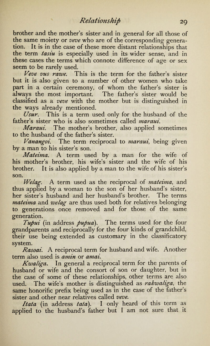 brother and the mother’s sister and in general for all those of the same moiety or veve who are of the corresponding genera¬ tion. It is in the case of these more distant relationships that the term tasiu is especially used in its wider sense, and in these cases the terms which connote difference of age or sex seem to be rarely used. Veve vus rawe. This is the term for the father’s sister but it is also given to a number of other women who take part in a certain ceremony, of whom the father’s sister is always the most important. The father’s sister would be classified as a veve with the mother but is distinguished in the ways already mentioned. Usur. This is a term used only for the husband of the father’s sister who is also sometimes called maraui. Maraui. The mother’s brother, also applied sometimes to the husband of the father’s sister. Vanangoi. The term reciprocal to maraui, being given by a man to his sister’s son. Mateima. A term used by a man for the wife of his mother’s brother, his wife’s sister and the wife of his brother. It is also applied by a man to the wife of his sister’s son. Welag. A term used as the reciprocal of mateima, and thus applied by a woman to the son of her husband’s sister, her sister’s husband and her husband’s brother. The terms mateima and welag are thus used both for relatives belonging to generations once removed and for those of the same generation. Tupui (in address pupua). The terms used for the four grandparents and reciprocally for the four kinds of grandchild, their use being extended as customary in the classificatory system. Rasoai. A reciprocal term for husband and wife. Another term also used is amin or amai. Kwaliga. In general a reciprocal term for the parents of husband or wife and the consort of son or daughter, but in the case of some of these relationships, other terms are also used. The wife’s mother is distinguished as rakwaliga, the same honorific prefix being used as in the case of the father’s sister and other near relatives called veve. Itata (in address tata). I only heard of this term as applied to the husband’s father but I am not sure that it