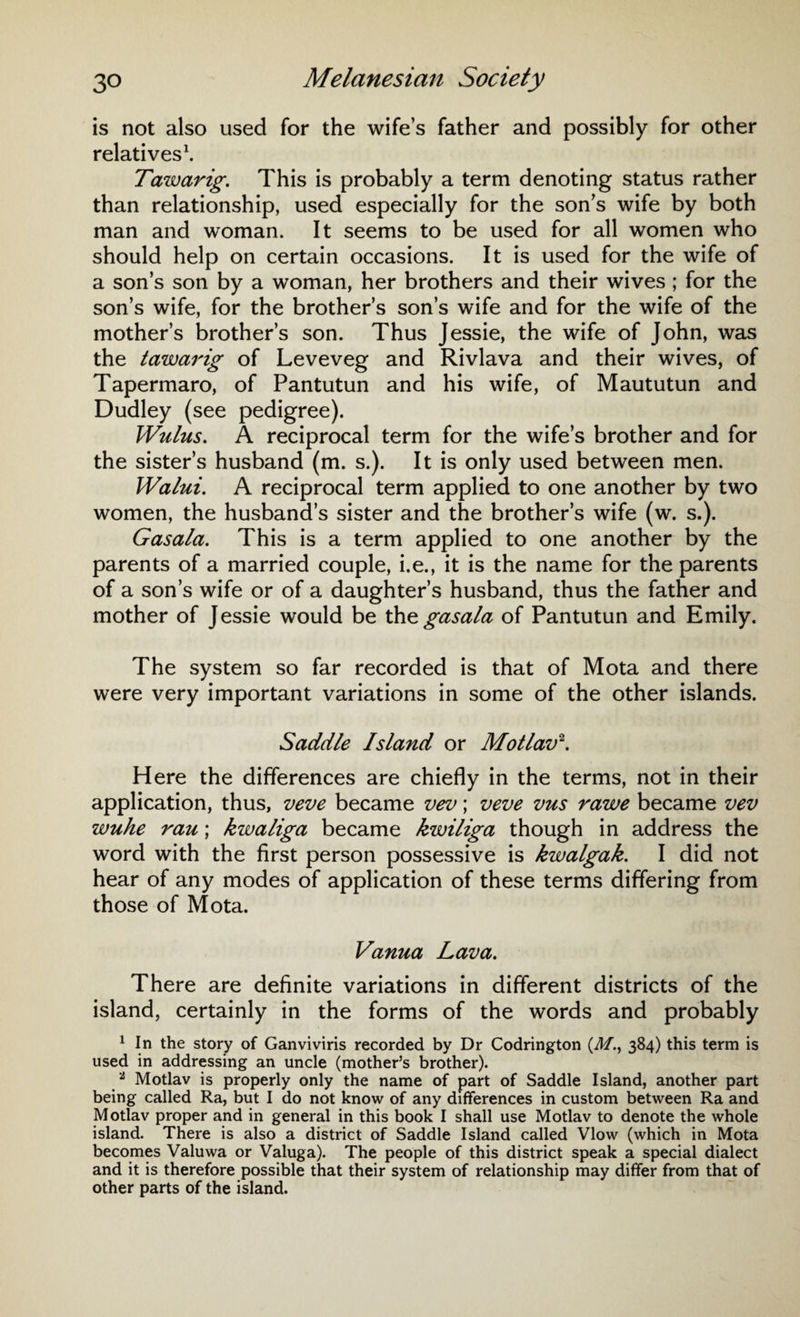 is not also used for the wife’s father and possibly for other relatives1. Tawarig. This is probably a term denoting status rather than relationship, used especially for the son’s wife by both man and woman. It seems to be used for all women who should help on certain occasions. It is used for the wife of a son’s son by a woman, her brothers and their wives ; for the son’s wife, for the brother’s son’s wife and for the wife of the mother’s brother’s son. Thus Jessie, the wife of John, was the tawarig of Leveveg and Rivlava and their wives, of Tapermaro, of Pantutun and his wife, of Maututun and Dudley (see pedigree). Wulus. A reciprocal term for the wife’s brother and for the sister’s husband (m. s.). It is only used between men. Walui. A reciprocal term applied to one another by two women, the husband’s sister and the brother’s wife (w. s.). Gasala. This is a term applied to one another by the parents of a married couple, i.e., it is the name for the parents of a son’s wife or of a daughter’s husband, thus the father and mother of Jessie would be the gasala of Pantutun and Emily. The system so far recorded is that of Mota and there were very important variations in some of the other islands. Saddle Island or Motlav2. Here the differences are chiefly in the terms, not in their application, thus, veve became vev; veve vus rawe became vev wuhe rau; kwaliga became kwiliga though in address the word with the first person possessive is kwalgak. I did not hear of any modes of application of these terms differing from those of Mota. Vanua Lava. There are definite variations in different districts of the island, certainly in the forms of the words and probably 1 In the story of Ganviviris recorded by Dr Codrington (J/., 384) this term is used in addressing an uncle (mother’s brother). 1 Motlav is properly only the name of part of Saddle Island, another part being called Ra, but I do not know of any differences in custom between Ra and Motlav proper and in general in this book I shall use Motlav to denote the whole island. There is also a district of Saddle Island called Vlow (which in Mota becomes Valuwa or Valuga). The people of this district speak a special dialect and it is therefore possible that their system of relationship may differ from that of other parts of the island.