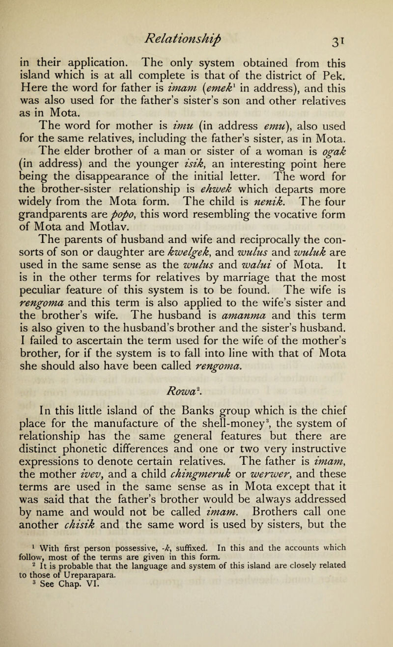in their application. The only system obtained from this island which is at all complete is that of the district of Pek. Here the word for father is imam (emekx in address), and this was also used for the father’s sister’s son and other relatives as in Mota. The word for mother is imu (in address emu\ also used for the same relatives, including the father’s sister, as in Mota. The elder brother of a man or sister of a woman is ogak (in address) and the younger isik, an interesting point here being the disappearance of the initial letter. The word for the brother-sister relationship is ehwek which departs more widely from the Mota form. The child is nenik. The four grandparents are popo, this word resembling the vocative form of Mota and Motlav. The parents of husband and wife and reciprocally the con¬ sorts of son or daughter are kwelgek, and wulus and wuluk are used in the same sense as the wulus and walui of Mota. It is in the other terms for relatives by marriage that the most peculiar feature of this system is to be found. The wife is rengoma and this term is also applied to the wife’s sister and the brother’s wife. The husband is amanma and this term is also given to the husband’s brother and the sister’s husband. I failed to ascertain the term used for the wife of the mother’s brother, for if the system is to fall into line with that of Mota she should also have been called rengoma. Rowa1 2. In this little island of the Banks group which is the chief place for the manufacture of the shell-money3, the system of relationship has the same general features but there are distinct phonetic differences and one or two very instructive expressions to denote certain relatives. The father is imam, the mother ivev, and a child chingmeruk or werwer, and these terms are used in the same sense as in Mota except that it was said that the father’s brother would be always addressed by name and would not be called imam. Brothers call one another chisik and the same word is used by sisters, but the 1 With first person possessive, -k, suffixed. In this and the accounts which follow, most of the terms are given in this form. 2 It is probable that the language and system of this island are closely related to those of Ureparapara. 3 See Chap. VI.